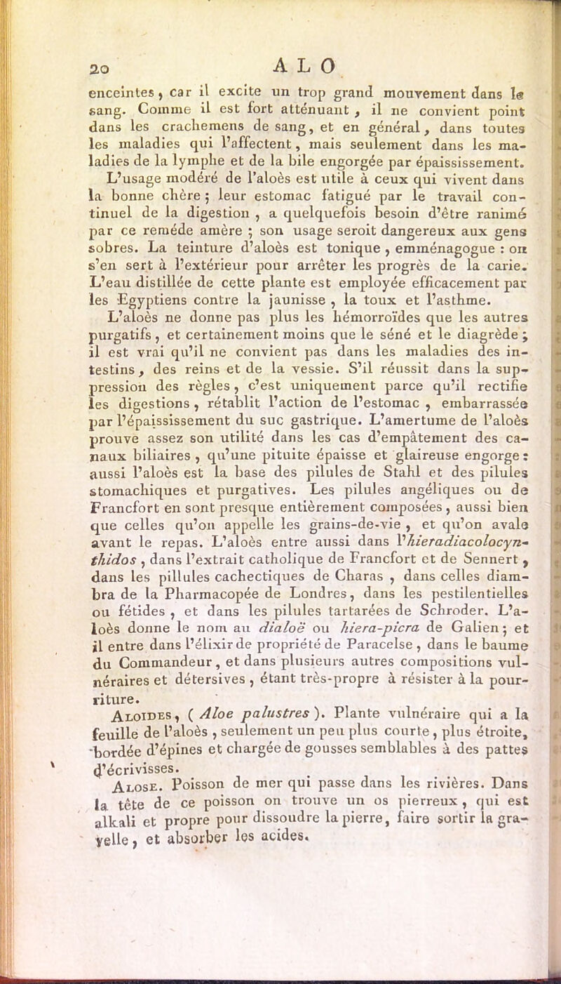 enceintes, car il excite un trop grand mouvement dans le sang. Comme il est fort atténuant , il ne convient point dans les crachemens de sang, et en général, dans toutes les maladies qui l’affectent, mais seulement dans les ma- ladies de la lymphe et de la bile engorgée par épaississement. L’usage modéré de l’aloès est utile à ceux qui vivent dans la bonne chère 5 leur estomac fatigué par le travail con- tinuel de la digestion , a quelquefois besoin d’être ranimé par ce remède amère ; son usage seroit dangereux aux gens sobres. La teinture d’aloès est tonique , emménagogue : orr s’en sert à l’extérieur pour arrêter les progrès de la carie. L’eau distillée de cette plante est employée efficacement par les Egyptiens contre la jaunisse , la toux et l’asthme. L’aloès ne donne pas plus les hémorroïdes que les autres purgatifs , et certainement moins que le séné et le diagrède ; il est vrai qu’il ne convient pas dans les maladies des in- testins, des reins et de la vessie. S’il réussit dans la sup- pression des règles , c’est uniquement parce qu’il rectifie les digestions , rétablit l’action de l’estomac , embarrassée par l’épaississement du suc gastrique. L’amertume de l’aloès prouve assez son utilité dans les cas d’empâtement des ca- naux biliaires , qu’une pituite épaisse et glaireuse engorge : aussi l’aloès est la base des pilules de Stahl et des pilules stomachiques et purgatives. Les pilules angéliques ou de Francfort en sont presque entièrement composées , aussi bien que celles qu’on appelle les grains-de-vie , et qu’on avale avant le repas. L’aloès entre aussi dans l’hieradiacolocyn- thidos , dans l’extrait catholique de Francfort et de Sennert , dans les pillules cachectiques de Charas , dans celles diam- bra de la Pharmacopée de Londres, dans les pestilentielles ou fétides , et dans les pilules tartarées de Schroder. L’a- loès donne le nom au dialoë ou hiera-picra de Galien; et il entre dans l’&lixirde propriété de Paracelse, dans le baume du Commandeur, et dans plusieurs autres compositions vul- néraires et détersives , étant très-propre à résister à la pour- riture. Aloides, ( Aloe palustres). Plante vulnéraire qui a la feuille de l’aloès , seulement un peu plus courte, plus étroite, 'bordée d’épines et chargée de gousses semblables à des pattes l’écrivisses. Alose. Poisson de mer qui passe dans les rivières. Dans la tête de ce poisson on trouve un os pierreux, qui est alkali et propre pour dissoudre la pierre, faire sortir la gra- yelle, et absorber les acides.