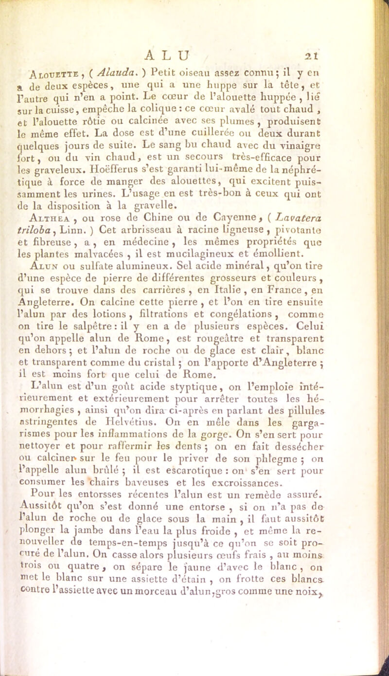 Alouette, ( Alauda. ) Petit oiseau assez connu; il y en a de deux espèces, une qui a une huppe sur la tête, et l’autre qui n’en a point. Le cœur de l’alouette huppée , lie sur la cuisse, empêche la colique : ce cœur avalé tout chaud , et l’alouette rôtie ou calcinée avec ses plumes, produisent le même effet. La dose est d’une cuillerée ou deux durant quelques jours de suite. Le sang bu chaud avec du vinaigre fort, ou du vin chaud, est un secours très-efficace pour les graveleux. Hoëfferus s’est garanti lui-même de la néphré- tique à force de manger des alouettes, qui excitent puis- samment les urines. L’usage en est très-bon à ceux qui ont de la disposition à la gravelle. Althea , ou rose de Chine ou de Cayenne, ( Lavatera triloba, Linn. ) Cet arbrisseau à racine ligneuse, pivotante et fibreuse, a, en médecine, les mêmes propriétés que les plantes malvacées , il est mucilagineux et émollient. Alun ou sulfate alumineux. Sel acide minéral, qu’on tire d’une espèce de pierre de différentes grosseurs et couleurs , qui se trouve dans des carrières , en Italie , en France, en Angleterre. On calcine cette pierre , et l’on en tire ensuite l’alun par des lotions , filtrations et congélations , comme on tire le salpêtre : il y en a de plusieurs espèces. Celui qu’on appelle alun de Rome, est rougeâtre et transparent en dehors; et l’alun de roche ou de glace est clair, blanc et transparent comme du cristal ; on l’apporte d’Angleterre ; il est moins fort que celui de Rome. L’alun est d’un goût acide styptique, on l’emploie inté- rieurement et extérieurement pour arrêter toutes les hé- morrhagies , ainsi qu’on dira ci-après en parlant des pillules astringentes de Helvétius. On en mêle dans les garga- rismes pour les inflammations de la gorge. On s’en sert pour nettoyer et pour raffermir les dents ; on en fait dessécher ou calciner» sur le feu pour le priver de son phlegme ; on l’appelle alun brûlé; il est escarotique : on's’en sert pour consumer les chairs baveuses et les excroissances. Pour les entorsses récentes l’alun est un remède assuré. Aussitôt qu’on s’est donné une entorse , si on n’a pas de l’alun de roche ou de glace sous la main , il faut aussitôt plonger la jambe dans l’eau la plus froide , et même la re- nouveller de temps-en-temps jusqu’à ce qu’on se soit pro- curé de l’alun. On casse alors plusieurs œufs frais , au moins trois ou quatre, on sépare le jaune d’avec le blanc , on met le blanc sur une assiette d’étain , on frotte ces blancs- contre l’assiette avec un morceau d’alun,gros comme une noix,