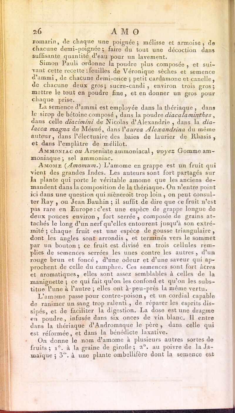 romarin, Je chaque une poignée; mélisse et armoise, da chacune demi-poignée; faire du tout une décoction dans suffisante quantité d’eau pour un lavement. Simon Pauli ordonne la poudre plus composée , et sui- vant cette recette : feuilles de Véronique sèches et semence d’annni, de chacune demi-once ; petit cardamone et canelle, de chacune deux gros ; sucre-candi , environ trois gros ; mettre le tout en poudre fine, et en donner un gros pour chaque prise. La semence d’ammi est employée dans la thériaque , dans le six-op de bétoine composé , dans la poudre diacalaminth.es, dans celle diacimini de Nicolas d’Alexandrie , dans la dia- lacca magna de Mésué, dans l'aurea Alexandrina du même auteur, dans l’électuaire des baies de laurier de Rhasis , et dans l’emplàtre de mélilot. Ammoniac ou Arseniate ammoniacal, voyez Gomme am- moniaque; sel ammoniac. Amome (Amomum.) L’amome en grappe est un fruit qui vient des grandes Indes. Les auteurs sont fort partagés sur la plante qui porte le véritable amome que les anciens de- mandent dans la composition de la thériaque. On n’entre point ici dans une question qui nièneroit trop loin , on peut consul- ter Ray , ou Jean Bauhin ; il suffit de dire que ce fruit n’est pas rare en Europe : c’est une espèce de grappe longue de deux pouces environ , fort serrée , composée de grains at- tachés le long d’un nerf qu’elles entourent jusqu’à son extré- mité ; chaque fruit est une espèce de gousse triangulaire , dont les angles sont arrondis , et terminés vers le sommet par un bouton ; ce fruit est divisé en trois cellules rem- plies de semences serrées les unes contre les autres , d’un rouge brun et foncé , d’une odeur et d’une saveur qui ap- prochent de celle du camphre. Ces semences sont fort âcres et aromatiques, elles sont assez semblables à celles de la maniguette ; ce qui fait qu’on les confond et qu’on les subs- titue l’une à l’autre ; elles ont à-peu-près la même vertu. L’amome passe pour contre-poison, et un cordial capable de ranimer un sang trop ralenti , de réparer les esprits dis- sipés, et de faciliter la digestion. La dose est une dragme en poudre, infusée dans six onces de vin blanc. Il entre dans la thériaque d’Andromaque le père , dans celle qui est réformée, et dans la bénédicte laxative. On donne le nom d’amome à plusieurs autres sortes de fruits; i°. à la graine de girofle; a”. au poivre de la Ja- maïque ; 3°. à une plante ombellifère dont la semence est