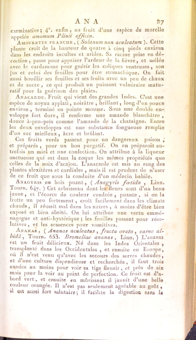 cirminative ; 4°* enfin, au fruit d’une espèce de morello appelée amomum Plinii of/icin. Amourette franche , ( Solanum non aculeatum ). Cette plante croît de la hauteur de cpiatre à cinq pieds environ dans les endroits incultes et arides. Sa racine prise en dé- coction, passe pour appaiser l’ardeur de la fièvre, et mêlée avec le cardamone pour guérir les coliques venteuses , son jus et celui des feuilles pour être stomachique. On fait aussi bouillir ses feuilles et ses fruits avec un peu de chaux et de sucre , ce qui produit un puissant vulnéraire matu- ratif pour la guérison des plaies. Anacarde. Fruit qui vient des grandes Indes. C’est une espèce de noyau applati, noirâtre , brillant, long d’un pouce environ , terminé en pointe mousse. Sous une double en- veloppe fort dure, il renferme une amande blanchâtre , douce à-peu-près comme l’amande de la châtaigne. Entre les deux enveloppes est une substance fongueuse remplie d’un suc mielleux , âcre et brûlant. Ces fruits verds passent pour un dangereux poison ^ et préparés , pour un bon purgatif. On en préparoit au- trefois un miel et une confection. On attribue à la liqueur onctueuse qui est dans la coque les mêmes propriétés que celles de la noix d’acajou. L’anacarde est mis au rang des plantes alexitères et cordiales , mais il est prudent de n’uscr de ce fruit que sous la conduite d’un médecin habile. Anagyris on bois puant, ( Anagyris fœtida , Linn. Tourn. 647. ) Cet arbrisseau dont les fleurs sont d’un beau jaune, et l’écorce de couleur cendrée, puante, si onia lrotte un peu fortement , croît facilement dans les climats chauds, il réussit mal dans les autres , à moins d’être bien exposé et bien abrité. On lui attribue une vertu emmé- nagogue et anti-hystérique ; les feuilles passent pour réso- lutives , et les semences pour vomitives. Ananas , ( Ananas aculeatus , fructu ovato , carne al- bidd, Tourn. 653. Bromcliae ananas, Linn. ) L’ananas est un fruit délicieux. Né dans les Indes Orientales , transplanté dans les Occidentales , et ensuite en Europe, où il n’est venu qu’avec les secours des serres chaudes, et d’une culture dispendieuse et recherchée, il faut trois années au moins pour voir sa tige fleurir , et près de six mois pour la voir au point de perfection. Ce fruit est d’a- bord vert, et ensuite en mûrissant il jaunit d’une belle couleur orangee. Il n’est pas seulement agréable au goût , il est aussi fort salutaire; il facilite la digestion sans la
