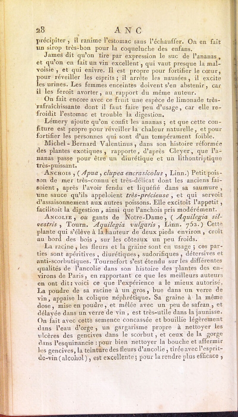 a8 ANC précipiter , il ranime l’estomac sans l’échauffer. On en fait un sirop tres-bon pour la coqueluche des enfans. James dit qu’on tire par expression le suc de l’ananas , et qu’on en fait un vin excellent , qui vaut presque la mal- voisie , et qui enivre. Il est propre pour fortifier le cœur, pour réveiller les esprits ; il arrête les nausées , il excite les urines. Les femmes enceintes doivent s’en abstenir, car il les feroit avorter, au rapport du même auteur. On fait encore avec ce fruit une espèce de limonade très- rafraîchissante dont il faut faire peu d’usage, car elle re- froidit l’estomac et trouble la digestion. Lémery ajoute qu’on confit les ananas ; et que cette con- fiture est propre pour réveiller la chaleur naturelle, et pour fortifier les personnes qui sont d’un tempérament foible. Michel - Bernard Valentinus, dans son histoire réformée des plantes exotiques, rapporte, d’après Cleyer, que l’a- nanas passe pour être un diurétique et un lithontriptique très-puissant. Anchois , ( Apua , clupea encrasîcolus , Linn.) Petit pois- son de mer très-connu et très-délicat dont les anciens fai- soient, après l’avoir fendu et liquéfié dans sa saumure , une sauce qu’ils appeloient très-précieuse , et qui servoit d’assaisonnement aux autres poissons. Elle excitoit l’appetit, facilitoit la digestion , ainsi que l’anchois pris modérément. Ancolie , ou gants de Notre-Dame, ( Aquilegia sil- vestris , Tourn. Aquilegia vulgaris , Linn. jS'z.) Cettè plante qui s’élève à la hauteur de deux pieds environ , croit au bord des bois , sur les côteaux un peu froids. La racine , les fleurs et la graine sont en usage ; ces par- ties sont apéritives , diurétiques, sudorifiques, détersives et anti-scorbutiques. Tournefort s’est étendu sur les différentes qualités de l’ancolie dans son histoire des plantes des en- virons de Paris, en rapportant ce que les meilleurs auteurs en ont dit: voici ce que l’expérience a le mieux autorisé. La poudre de sa racine à un .gros, bue dans un verre de vin, appaise la colique néphrétique. Sa graine à la même dose, mise en poudre , et mêlée avec un peu de safran , et délayée dans un verre de vin , est très-utile dans la jaunisse. On fait avec cette semence concassée et bouillie légèrement dans l’eau d’orge , un gargarisme propre à nettoyer les ulcères des gencives dans le scorbut , et ceux de la gorge dans l’esquinancie :pour bien nettoyer la bouche et affermir les gencives, la teinture des fleurs d’ancolie, tirée avec l’esprit- de-vin (alcoliol), est excellente; pour la rendre plus efficace ,