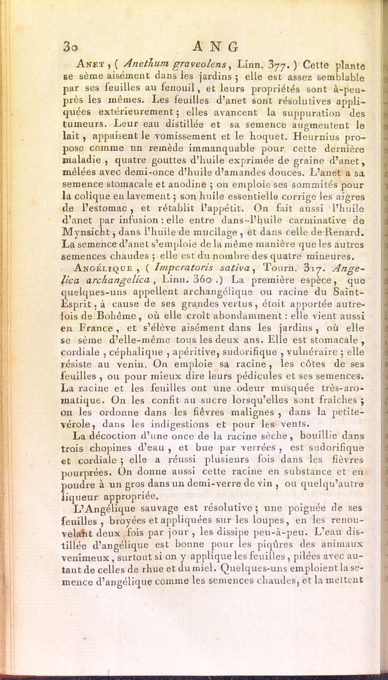 Anet , ( Anethum graveolens, Linn. 377. ) Cette plante $ se sème aisément dans les jardins ; elle est assez semblable !par ses feuilles au fenouil, et leurs propriétés sont à-peu- près les mêmes. Les feuilles d’anet sont résolutives appli- quées extérieurement 5 elles avancent la suppuration des tumeurs. Leur eau distillée et sa semence augmentent le lait, appaisent le vomissement et le hoquet. Heurnius pro- pose comme un remède immanquable pour, cette dernière maladie , quatre gouttes d’huile exprimée de graine d’anet, mêlées avec demi-once d’huile d’amandes douces. L’anet a sa semence stomacale et anodine 5 on emploie ses sommités pour la colique en lavement ; son huile essentielle corrige les aigres de l’estomac , et rétablit l’appétit. On fait aussi l’huile d’anet par infusion : elle entre dans-l’huile carminative de Mynsicht, dans l’huile de mucilage , et dans celle de Renard. La semence d’anet s’emploie de la même manière que les autres semences chaudes 5 elle est du nombre des quatre mineures. Angélique, ( Imperatoris sa.tiva, Tourn. 317. Ange- lica archangelica, , Linn. 36o .) La première espèce, que quelques-uns appellent archangélique ou racine du Saint- Esprit, à cause de ses grandes vertus, étoit apportée autre- fois de Bohême, où elle croît abondamment : elle vient aussi en France , et s’élève aisément dans les jardins , où elle se sème d’elle-même tous les deux ans. Elle est stomacale , cordiale , céphalique , apéritive, sudorifique , vulnéraire ; elle résiste au venin. On emploie sa racine, les côtes de ses feuilles , ou pour mieux dire leurs pédicules et ses semences. La racine et les feuilles ont une odeur musquée très-aro- matique, On les confit au sucre lorsqu’elles sont fraîches j on les ordonne dans les fièvres malignes , dans la petite- vérole, dans les indigestions et pour les vents. La décoction d’une once de la racine sèche, bouillie dans trois chopines d’eau , et bue par verrées , est sudorifique et cordiale ; elle a réussi plusieurs fois dans les fièvres pourprées. On donne aussi cette racine en substance et en poudre à un gros dans un demi-verre de vin , ou quelqu’aulre liqueur appropriée. L’Angélique sauvage est résolutive 5 une poignée de ses feuilles, broyées et appliquées sur les loupes, en les renou- velait deux fois par jour , les dissipe peu-à-peu. L’eau dis- tillée d’angélique est bonne pour les piqûres des animaux venimeux, surtout si on y applique les feuilles, pilées avec au- tant de celles de rhue et du miel. Quelques-uns emploient la se- mence d’angélique comme les semences chaudes, et la mettent ■ .