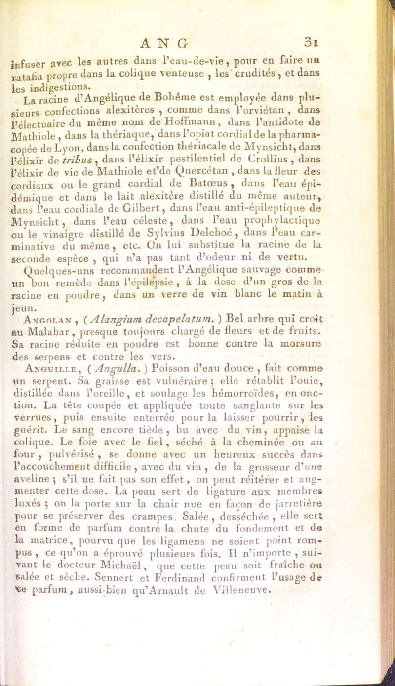 infuser avec les autres dans l’eau-de-vîe, pour en faire un ratafia propre dans la colique venteuse , les' crudités , et dans les indigestions. ^ La racine d’Angélique de Bohême est employée dans plu- sieurs confections alexitères , comme dans i’orviétan , dans l’électuaire du même nom de Hoffmann, dans l’antidote de Mathiole , dans la thériaque, dans l’opiat cordial de la pharma- copée de Lyon, dans la confection thériacale de Mynsicht, dans l’élixir de tribus , dans l’éiixir pestilentiel de Crollius , dans l’élixir de vie de Mathiole et'de Quercétan , dans la fleur des cordiaux ou le grand cordial de Batœus , dans l’eau épi- démique et dans le lait alexitère distillé du même auteur, dans l’eau cordiale de Gilbert, dans l’eau anti-épileptique de Mynsicht, dans l’eau céleste, dans l’eau prophylactique ou le vinaigre distillé de Sylvius Deleboé , dans l’eau car- minative du même , etc. On lui substitue la racine de la seconde espèce , qui n’a pas tant d’odeur ni de vertu. Quelques-uns recommandent l’Angélique sauvage comme un bon remède dans l’épilepsie , à la dose d’un gros de la racine en poudre, dans un verre de vin blanc le matin à jeun. Angolan , ( Alangiurn decapelatum. ) Bel arbre qui croit au Malabar, presque toujours chargé de fleurs et de fruits. Sa racine réduite en poudre est bonne contre la morsure des 6erpens et contre les vers. Anguille, ( Angulla. ) Poisson d’eau douce , fait comme un serpent. Sa graisse est vulnéraire 5 elle rétablit l’ouie, distillée dans l’oreille, et soulage les hémorroïdes, en onc- tion. La tête coupée et appliquée toute sanglante sur les verrues, puis ensuite enterrée pour la laisser pourrir, les guérit. Le sang encore tiède, bu avec du vin, appaise la colique. Le foie avec le fiel, séché à la cheminée ou au four , pulvérisé , se donne avec un heureux succès dans l’accouchement difficile, avec du vin, de la grosseur d’une aveline ; s’il ne fait pas son effet, on peut réitérer et aug- menter cette dose. La peau sert de ligature aux membres luxés ; on la porte sur la chair nue en façon de jarretière pour se préserver des crampes. Salée, desséchée, elle sert en forme de parfum contre la chute du fondement et de la matrice, pourvu que les ligamens ne soient point rom- pus , ce qu’on a éprouvé plusieurs fois. IL n’importe , sui- vant le docteur Michaël, que cette peau soit fraîche ou salée et sèche. Sennert et Ferdinand confirment l’usage de 'ce parfum, aussi-bien qu’Arnault de Villeneuve.