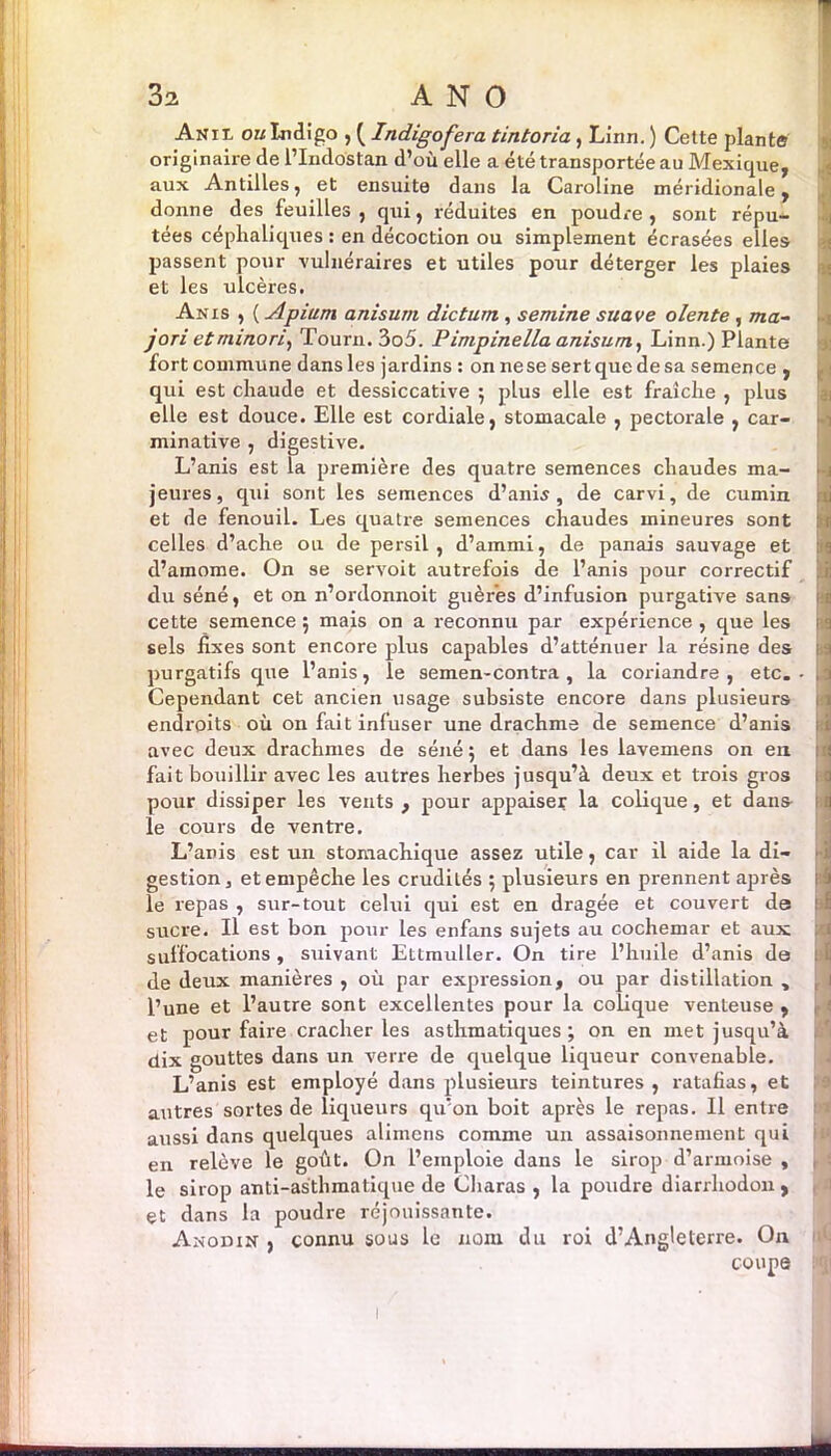 An il ou Indigo , ( Indigofera tintoria, Linn. ) Cette plante originaire de l’Indostan d’où elle a été transportée au Mexique, aux Antilles, et ensuite dans la Caroline méridionale, donne des feuilles , qui, réduites en poudre , sont répu- tées céphaliques : en décoction ou simplement écrasées elles passent pour vulnéraires et utiles pour déterger les plaies et les ulcères. Anis , ( Apium anisum dictum, semine suave olente , ma~ jori etminori, Tourn,3o5. Pimpinella anisum, Linn.) Plante fort commune dansles jardins : onnesesertquedesa semence , qui est chaude et dessiccative ; plus elle est fraîche , plus elle est douce. Elle est cordiale, stomacale , pectorale , car- minative , digestive. L’anis est la première des quatre semences chaudes ma- jeures, qui sont les semences d’anis, de carvi, de cumin et de fenouil. Les quatre semences chaudes mineures sont celles d’ache ou de persil, d’ammi, de panais sauvage et d’amome. On se servoit autrefois de l’anis pour correctif du séné, et on n’ordonnoit guèr'es d’infusion purgative sans cette semence ; mais on a reconnu par expérience , que les sels fixes sont encore plus capables d’atténuer la résine des purgatifs que l’anis, le semen-contra, la coriandre, etc. Cependant cet ancien usage subsiste encore dans plusieurs endroits où on fait inluser une drachme de semence d’anis avec deux drachmes de séné ; et dans les lavemens on en fait bouillir avec les autres herbes jusqu’à deux et trois gros pour dissiper les vents , pour appaiser la colique, et dans le cours de ventre. L’anis est un stomachique assez utile, car il aide la di- gestion, et empêche les crudités ; plusieurs en prennent après le repas , sur-tout celui qui est en dragée et couvert de sucre. Il est bon pour les enfans sujets au cochemar et aux suffocations , suivant Ettmuller. On tire l’huile d’anis de de deux manières , où par expression, ou par distillation , l’une et l’autre sont excellentes pour la colique venteuse , et pour faire cracher les asthmatiques; on en met jusqu’à dix gouttes dans un verre de quelque liqueur convenable. L’anis est employé dans plusieurs teintures , ratafias, et autres sortes de liqueurs qu’on boit après le repas. Il entre aussi dans quelques alimcns comme un assaisonnement qui en relève le goût. On l’emploie dans le sirop d’armoise , le sirop anti-asthmatique de Charas , la poudre diarrhodon , et dans la poudre réjouissante. Anodin , connu sous le nom du roi d’Angleterre. On coupe ; '