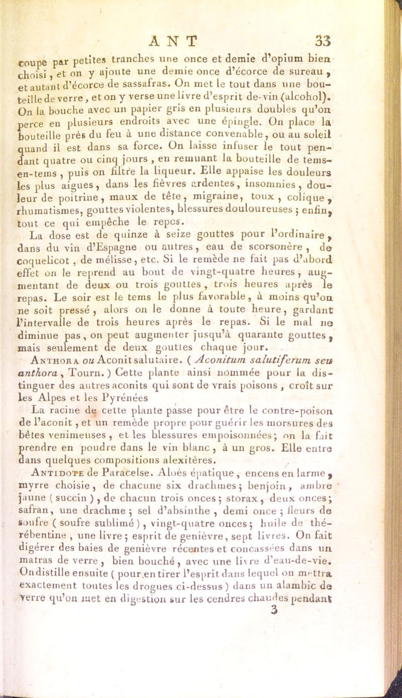 coupe par petites tranches une once et demie d’opium bien choisi et on y ajoute une demie once d’écorce de sureau , et autant d’écorce de sassafras. On met le tout dans une bou- teille de verre , et on y verse une livre d’esprit de-vin (ulcohol). On la bouche avec un papier gris en plusieurs doubles qu’on perce en plusieurs endroits avec une épingle. On place la bouteille près du feu à une distance convenable, ou au soleil quand il est dans sa force. On laisse inluser le tout pen- dant quatre ou cinq jours , en remuant la bouteille de tems- en-teins , puis on filtre la liqueur. Elle appaise les douleurs les plus aigues, dans les fièvres ardentes, insomnies , dou- leur de poitrine, maux de tête, migraine, toux, colique, rhumatismes, gouttes violentes, blessures douloureuses ; enfin, tout ce qui empêche le repos. La dose est de quinze à seize gouttes pour l’ordinaire , dans du vin d’Espagne ou autres, eau de scorsonère, de coquelicot , de mélisse, etc. Si le remède ne fait pas d’abord effet on le reprend au bout de vingt-quatre heures , aug- mentant de deux ou trois gouttes, trois heures après le repas. Le soir est le teins le plus favorable, à moins qu’on ne soit pressé, alors on le donne à toute heure, gardant l’intervalle de trois heures après le repas. Si le mal na diminue pas, on peut augmenter jusqu’à quarante gouttes, mais seulement de deux gouttes chaque jour. Anthora. on Aconit salutaire. ( Aconitum salutiferum seu anthora, Tourn. ) Cette plante ainsi nommée pour la dis- tinguer des autres aconits qui sont de vrais poisons, croît sur les Alpes et les Pyrénées La racine de cette plante passe pour être le contre-poison de l’aconit , et un remède propre pour guérir les morsures des bêtes venimeuses, et les blessures empoisonnées; on la fait prendre en poudre dans le vin blanc, à un gros. Elle entra dans quelques compositions alexitères. Antidote de Paracelse. Aloès épatique , encens en larme , myrre choisie, de chacune six drachmes; benjoin, ambre jaune ( succin ), de chacun trois onces; storax, deux onces; safran, une drachme ; sel d’absinthe , demi once ; fleurs de soufre ( soufre sublimé), vingt-quatre onces; huile de thé- rébentine , une livre; esprit de genièvre, sept livres. On fait digerer des baies de genièvre récentes et concassées dans un matras de verre, bien bouché, avec une livre d’eau-de-vie, Ondistille ensuite ( pour .en tirer l’esprit dans lequel on mettra exactement toutes les drogues ci-dessus) dans un alambic de verre qu’on met en digestion sur les cendres chaudes pendant