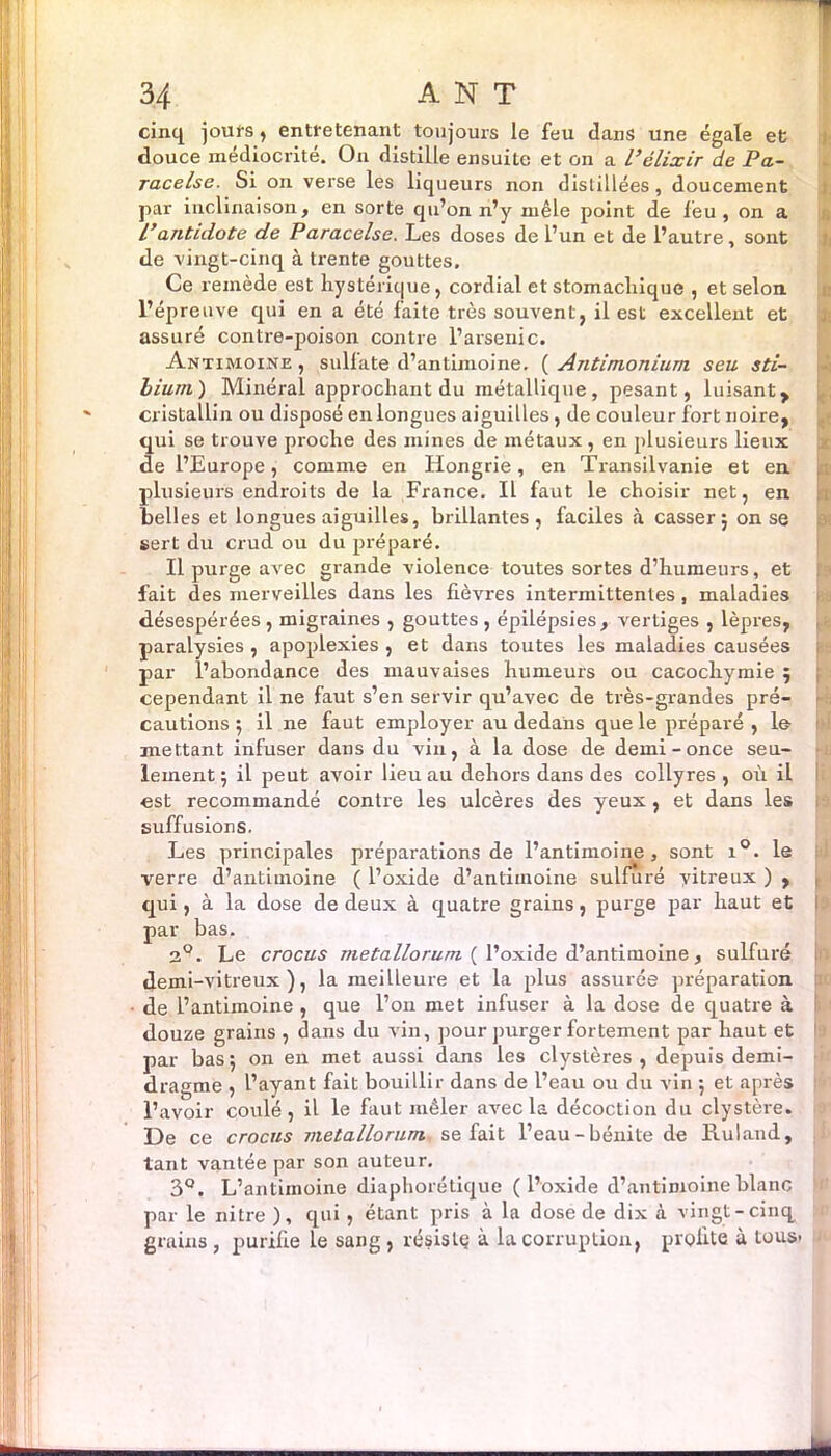 cinq jours , entretenant toujours le feu dans une égale et douce médiocrité. On distille ensuite et on a l’élixir de Pa- racelse. Si on verse les liqueurs non distillées, doucement par inclinaison, en sorte qu’on n’y mêle point de leu , on a /’antidote de Paracelse. Les doses de l’un et de l’autre, sont de vingt-cinq à trente gouttes. Ce remède est hystérique, cordial et stomachique , et selon, l’épreuve qui en a été faite très souvent, il est excellent et assuré contre-poison contre l’arsenic. Antimoine , sullate d’antimoine. ( Antimonium seu sti- bium) Minéral approchant du métallique , pesant, luisant, cristallin ou disposé en longues aiguilles, de couleur fort noire, qui se trouve proche des mines de métaux, en plusieurs lieux de l’Europe, comme en Hongrie, en Transilvanie et en plusieurs endroits de la France. Il faut le choisir net, en belles et longues aiguilles, brillantes , faciles à casser ; on se sert du crud ou du préparé. Il purge avec gi-ande violence toutes sortes d’humeurs, et fait des merveilles dans les fièvres intermittentes, maladies désespérées, migraines , gouttes, épilépsies, vertiges , lèpres, paralysies , apoplexies , et dans toutes les maladies causées par l’abondance des mauvaises humeurs ou cacochymie 5 cependant il ne faut s’en servir qu’avec de très-grandes pré- cautions 5 il 11e faut employer au dedans que le préparé , le mettant infuser dans du vin, à la dose de demi-once seu- lement ; il peut avoir lieu au dehors dans des collyres , où il est recommandé contre les ulcères des yeux , et dans les suffusions. Les principales préparations de l’antiinoine , sont i°. le verre d’antimoine ( l’oxide d’anliinoine sulfuré vitreux ) , qui, à la dose de deux à quatre grains, purge par haut et par bas. 2°. Le crocus uietallorum ( l’oxide d’antimoine, sulfuré demi-vitreux), la meilleure et la plus assurée préparation de l’antimoine , que l’on met infuser à la dose de quatre à douze grains , dans du vin, pour purger fortement par haut et par bas 5 on en met aussi dans les clystères , depuis demi- dragme , l’ayant fait bouillir dans de l’eau ou du vin ; et après l’avoir coulé, il le faut mêler avec la décoction du clystère. De ce crocus metallorum se fait l’eau-bénite de Ruland, tant vantée par son auteur. 3°. L’antimoine diaphorétique ( l’oxide d’antimoine blanc par le nitre ), qui, étant pris à la dose de dix à vingt-cinq grains , purifie le sang , résislç à la corruption, profite à tous- >