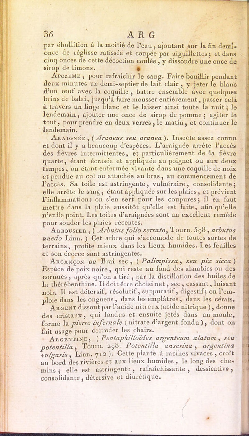 par ébullition à la moitié de l’eau , ajoutant sur la fin demî- once de réglisse ratissée et coupée par aiguillettes 5 et dans cincj onces de cette décoction coulée , y dissoudre une once de sirop de limons. • Apozeme , pour rafraîchir le sang. Faire bouillir pendant deux minutes un deini-septier de lait clair , y jeter le blanc d’un œul avec la coquille , battre ensemble avec quelques brins de balai, jusqu’à faire mousser entièrement, passer cela à travers un linge blanc et le laisser ainsi toute la nuit 5 le lendemain, ajouter une once de sirop de pomme ; agiter le tout, pour prendre en deux verres , le malin, et continuer le lendemain. Araignée, ( Araneus seu aranea). Insecte assez connu et dont il y a beaucoup d’espèces. L’araignée arrête l’accès des fièvres intermittentes, et particulièrement de la fièvre quarte, étant écrasée et appliquée au poignet ou aux deux tempes, ou étant enfermée vivante dans une coquille de noix et pendue au col ou attachée au bras, au commencement de l’accès. Sa toile est astringente, vulnéraire , consolidante ; elle arrête le sang, étant appliquée sur les plaies, et prévient l’inflammation : on s’en sert pour les coupures 5 il en faut mettre dans la plaie aussitôt qu’elle est faite, afin qu’elle n’enfle point. Les toiles d’araignées sont un excellent remède pour souder les plaies récentes. Arbousier , ( Arbutus folio serrato, Tourn. 5q8 , arbutus unedo Linn. ) Cet arbre qui s’accomode de toutes sortes de terrains, profite mieux dans les lieux humides. Les feuilles et son écorce sont astringentes. Arcançon ou Brai sec, ( Palimpissa , seu pix sicca) Espèce de poix noire, qui reste au fond des alambics ou des cornues , après qu’on a tiré , par la distillation des huiles de la thérébenthine. Il doit être choisi net, sec , cassant, luisant noir. Il est détersif, résolutif, suppuratif, digestif; on l’em- ploie dans les onguens, dans les emplâtres, dans les cérats. Argent dissout par l’acide nitreux (acide nitrique ), donne des cristaux, qui fondus et ensuite jetés dans un moule, forme la pierre infernale (nitrate d’argent fondu), dont on fait usage pour corroder les chairs. Argentine, ( Pentaphilloïdes argenteum alatum , seu potentilla, Tourn. 29b. Potentilla anserina , argentina vulgaris, Linn. 710 ). Cette plante à racines vivaces , croit au bord des rivières et aux lieux humides , le long des che-* mins ; elle est astringente , rafraîchissante , dessicative , consolidante, détersive et diurétique.
