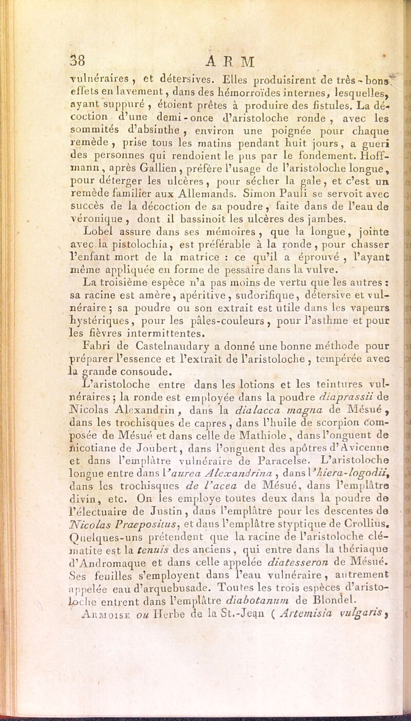 vulnéraires, et détersives. Elles produisirent de très - bons elfels en lavement, dans des hémorroïdes internes, lesquelles, ayant suppuré , étoient prêtes à produire des fistules. La dé- coction d’une demi-once d’aristoloche ronde, avec les sommités d’absinthe , environ une poignée pour chaque remède , prise tous les matins pendant huit jours, a guéri des personnes qui rendoient le pus par le fondement. Hoff- mann , après Gallien , préfère l’usage de l’aristoloclie longue, pour déterger les ulcères, pour sécher la gale, et c’est un remède familier aux Allemands. Simon Pauli se servoit avec succès de la décoction de sa poudre, faite dans de l’eau de véronique , dont il bassinoit les ulcères des jambes. Lobel assure dans ses mémoires, que la longue, jointe avec la pistolochia, est préférable à la ronde, pour chasser l’enfant mort de la matrice : ce qu’il a éprouvé , l’ayant même appliquée en forme de pessaire dans la vulve. La troisième espèce n’a pas moins de vertu cpie les autres : sa racine est amère, apéritive, sudorifique, détersive et vul- néraire ; sa poudre ou son extrait est utile dans les vapeurs hystériques, pour les pâles-couleurs , pour l’asthme et pour les fièvres intermittentes. Fabri de Castelnaudary a donné une bonne méthode pour préparer l’essence et l’extrait de l’aristoloche , tempérée avec la grande consoude. L’aristoloche entre dans les lotions et les teintures vul- néraires; la ronde est employée dans la poudre diaprassii de Nicolas Alexandrin, dans la dialacca magna de Mésué , dans les trochisques de câpres, dans l’huile de scorpion com- posée de Mésué et dans celle de Mathiole , dans l’onguent de ïiicotiane de Joubert, dans l’onguent des apôtres d’Avicenne et dans l’einplàtre vulnéraire de Paracelse. L’aristoloche longue entre dans Vaurea Alexandrina , dans Vhiera-logodii, dans les trochisques de l’acea de Mésué, dans l’emplâtre divin, etc. On les employé toutes deux dans la poudre de l’électuaire de Justin, dans l’emplâtre pour les descentes de S Nicolas Praepositus, et dans l’emplâtre styptique de Crollius. Quelques-uns prétendent que la racine de l’aristoloche clé- matite est la tennis des anciens , qui entre dans la thériaque d’Andromaque et dans celle appelée diatesseron de Mésué. Ses feuilles s’eraployent dans l’eau vulnéraire, autrement appelée eau d’arquebusade. Toutes les trois espèces d’aristo- iprhe entrent dans l’emplâtre diabotanum de Blondel. Armoise ou Herbe de la St.-Jean ( A rternis ia vu lg a ris,