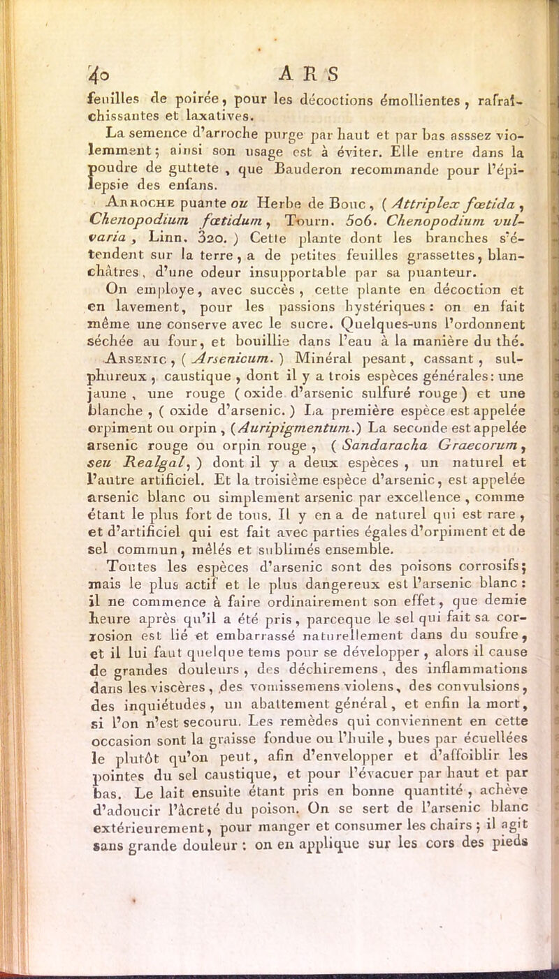 feuilles de poiree, pour les décoctions émollientes, rafraî- chissantes et laxatives. La semence d’arrache purge par haut et par bas asssez vio- lemment ; ainsi son usage est à éviter. Elle entre dans la Îioudre de guttete , que Bauderon recommande pour l’épi— epsie des enfans. Arroche puante ou Herbe de Bouc, ( Attriplex fœtida , Chenopodium fatidum, TVmrn. 5o6. Chenopodium vul- varia , Linn. 320. ) Cette plante dont les branches s'é- tendent sur la terre, a de petites feuilles grassettes, blan- châtres, d’une odeur insupportable par sa puanteur. On employé, avec succès, cette plante en décoction et en lavement, pour les passions hystériques: on en lait même une conserve avec le sucre. Quelques-uns l’ordonnent séchée au four, et bouillie dans l’eau à la manière du thé. Arsenic. ,( Arsenicum. ) Minéral pesant, cassant, sul- phureux , caustique , dont il y a trois espèces générales: une jaune , une rouge ( oxide d’arsenic sulfuré rouge ) et une blanche , ( oxide d’arsenic. ) La première espèce est appelée orpiment ou orpin , ( Auripigmentum.) La seconde est appelée arsenic rouge ou orpin rouge, ( Sandaracka Graecorum, seu Realgal, ) dont il y a deux espèces , un naturel et l’autre artificiel. Et la troisième espèce d’arsenic, esL appelée arsenic blanc ou simplement arsenic par excellence , comme étant le plus fort de tous. Il y en a de naturel qui est rare , et d’artificiel qui est fait avec parties égales d’orpiment et de sel commun, mêlés et sublimés ensemble. Toutes les espèces d’arsenic sont des poisons corrosifs5 mais le plus actif et le plus dangereux est l’arsenic blanc : il ne commence à faire ordinairement son effet, que demie heure après qu’il a été pris, pareeque le sel qui fait sa cor- rosion est lié et embarrassé naturellement dans du soufre, et il lui faut quelque tems pour se développer , alors il cause de grandes douleurs , des déchiremens, des inflammations dans les viscères , des vomissemens violens, des convulsions, des inquiétudes, un abattement général, et enfin la mort, si l’on n’est secouru. Les remèdes qui conviennent en cette occasion sont la graisse fondue ou l’huile, bues par écuellées le plutôt qu’on peut, afin d’envelopper et d’affoiblir les pointes du sel caustique, et pour l’évacuer par haut et par bas. Le lait ensuite étant pris en bonne quantité , achève d’adoucir l’âcreté du poison. On se sert de l’arsenic blanc extérieurement, pour manger et consumer les chairs -, il agit sans grande douleur : on en applique sur les cors des pieds «