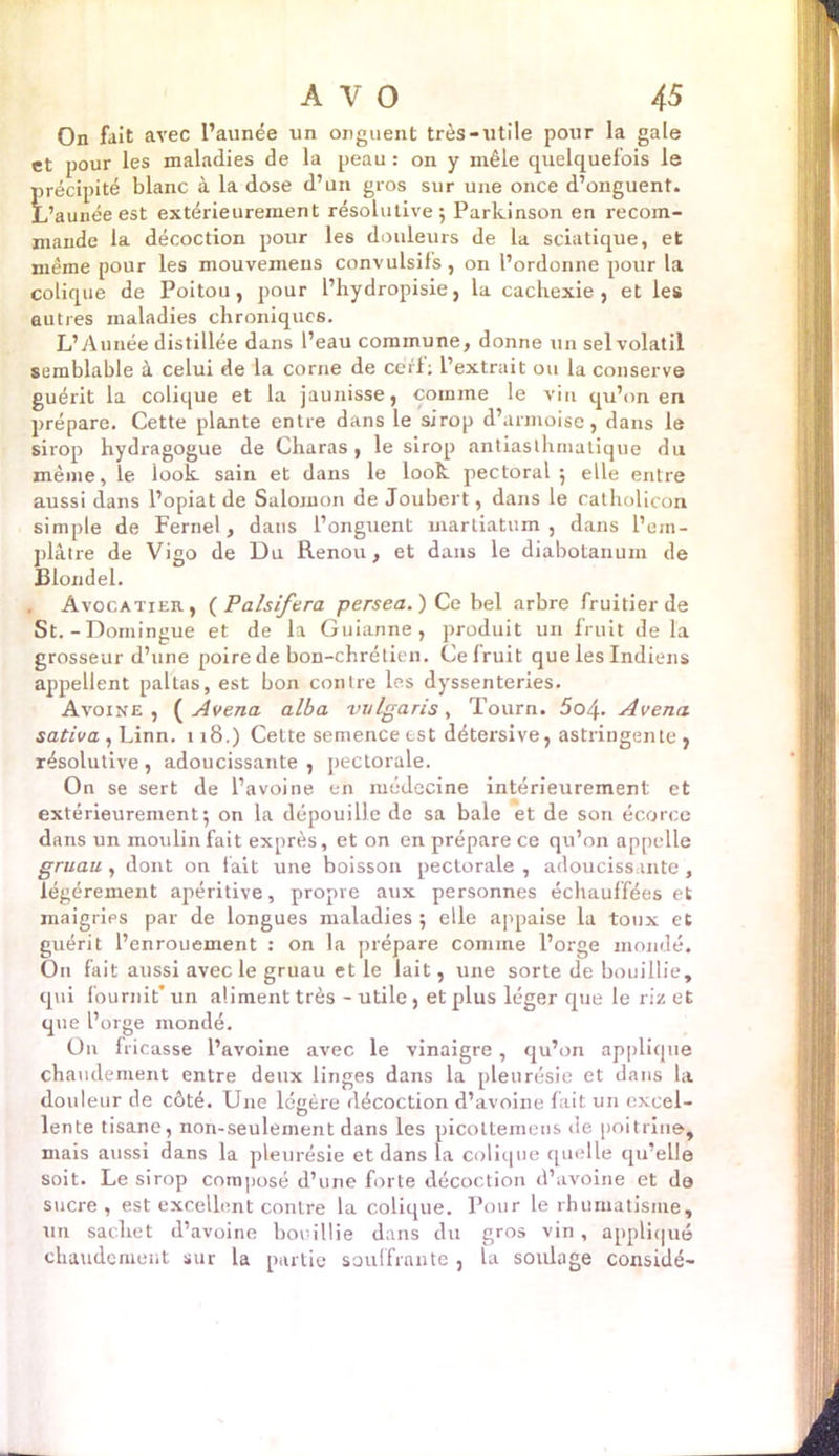 On fait avec l’aunée un onguent très-utile pour la gale et pour les maladies de la peau : on y mêle quelquefois le précipité blanc à la dose d’un gros sur une once d’onguent. L’aunéeest extérieurement résolutive; Parkinson en recom- mande la décoction pour les douleurs de la sciatique, et même pour les mouvemens convulsifs, on l’ordonne pour la colique de Poitou, pour l’hydropisie, la cachexie, et les autres maladies chroniques. L’Aunée distillée dans l’eau commune, donne un sel volatil semblable à celui de la corne de cerf; l’extrait ou la conserve guérit la colique et la jaunisse, comme le A'in qu’on en prépare. Cette plante entre dans le sirop d’armoise, dans le sirop hydragogue de Charas , le sirop antiasthniatique du même, le look sain et dans le look pectoral ; elle entre aussi dans l’opiat de Salomon de Joubert, dans le catholicon simple de Fernel, dans l’onguent martiatum , dans l’ein- plâtre de Vigo de Du Renou, et dans le diabotanum de Blondel. Avocatier, ( Palsiftra persea.) Ce bel arbre fruitier de St.-Domingue et de la Guianne , produit un fruit delà grosseur d’une poire de bon-chrétien. Ce fruit que les Indiens appellent paltas, est bon contre les dyssenteries. Avoine, ( Avena alba vulgaris, Tourn. 5 04. Avenu sativa , Linn. 118.) Cette semence est détersive, astringente , résolutive , adoucissante , pectorale. On se sert de l’avoine en médecine intérieurement et extérieurement; on la dépouille de sa baie et de son écorce dans un moulin fait exprès, et on en prépare ce qu’on appelle gruau , dont on fait une boisson pectorale , adoucissante, légèrement apéritive, propre aux personnes échauffées et maigrips par de longues maladies ; elle appaise la toux et guérit l’enrouement : on la prépare comme l’orge inondé. On fait aussi avec le gruau et le lait, une sorte de bouillie, cpii fournit* un aliment très - utile, et plus léger que le riz et que l’orge mondé. On fricasse l’avoine avec le vinaigre, qu’on applique chaudement entre deux linges dans la pleurésie et dans la douleur de côté. Une légère décoction d’avoine fait un excel- lente tisane, non-seulement dans les picottemens de poitrine, mais aussi dans la pleurésie et dans la colique quelle qu’eUe soit. Le sirop composé d’une forte décoction d’avoine et do sucre, est excellent contre la colique. Pour le rhumatisme, un sachet d’avoine bouillie dans du gros vin , appliqué chaudement sur la partie souffrante, la soulage considé-