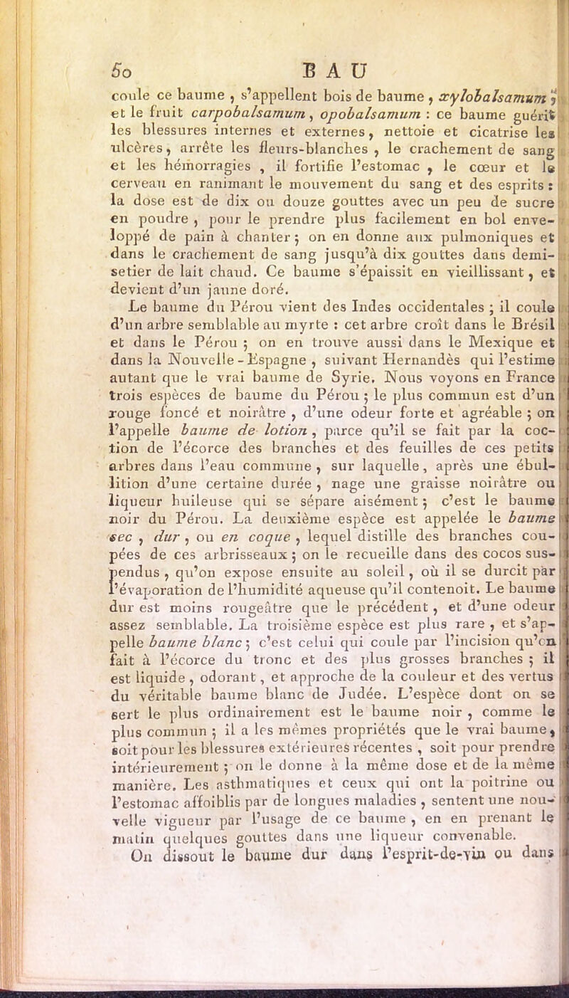 coule ce baume , s’appellent bois de baume , xylobalsamum j y et le fruit carpobalsarnurn, opobalsamum : ce baume guérit les blessures internes et externes, nettoie et cicatrise les ulcères, arrête les fleurs-blanches, le crachement de sang et les hémorragies , il fortifie l’estomac , le cœur et le cerveau en ranimant le mouvement du sang et des esprits : . la dose est de dix ou douze gouttes avec un peu de sucre en poudre , pour le prendre plus facilement en bol enve- loppé de pain à chanter j on en donne aux pulmoniques et dans le crachement de sang jusqu’à dix gouttes dans demi-c setier de lait chaud. Ce baume s’épaissit en vieillissant, et devient d’un jaune doré. Le baume du Pérou vient des Indes occidentales ; il coule ! d’un arbre semblable au myrte : cet arbre croît dans le Brésil ! et dans le Pérou ; on en trouve aussi dans le Mexique et I dans la Nouvelle - Kspagne , suivant Hernandès qui l’estime i autant que le vrai baume de Syrie. Nous voyons en France c trois espèces de baume du Pérou; le plus commun est d’uni' rouge foncé et noirâtre , d’une odeur forte et agréable ; on : l’appelle baume de lotion , parce qu’il se fait par la coc-1 tion de l’écorce des branches et des feuilles de ces petits i arbres dans l’eau commune, sur laquelle, après une ébul-j lition d’une certaine durée, nage une graisse noirâtre ou: liqueur huileuse qui se sépare aisément ; c’est le baume i noir du Pérou. La deuxième espèce est appelée le baume \] sec , dur , ou en coque , lequel distille des branches cou- 11 pées de ces arbrisseaux; on le recueille dans des cocos sus- j fiendus , qu’on expose ensuite au soleil, où il se durcit par j ’évaporation de l’humidité aqueuse qu’il contenoit. Le baume j j dur est moins rougeâtre que le précédent, et d’une odeur i assez semblable. La troisième espèce est plus rare , et s’ap- j pelle baume blanc ; c’est celui qui coule par l’incision qu’c n 1 fait à l’écorce du tronc et des plus grosses branches ; il I est liquide , odorant, et approche de la couleur et des vertus il du véritable baume blanc de Judée. L’espèce dont on se I sert le plus ordinairement est le baume noir , comme le I plus commun ; il a les mêmes propriétés que le vrai baume, j soit pour les blessures extérieures récentes , soit pour prendre 3 intérieurement ; on le donne à la même dose et de la même I manière. Les asthmatiques et ceux qui ont la poitrine ou 1 l’estomac affoiblis par de longues maladies , sentent une nou- I velle vigueur par l’usage de ce baume , en en prenant le I matin quelques gouttes dans une liqueur convenable. On dissout le baume dur dans l’esprit-de-TÜ» ou dans J