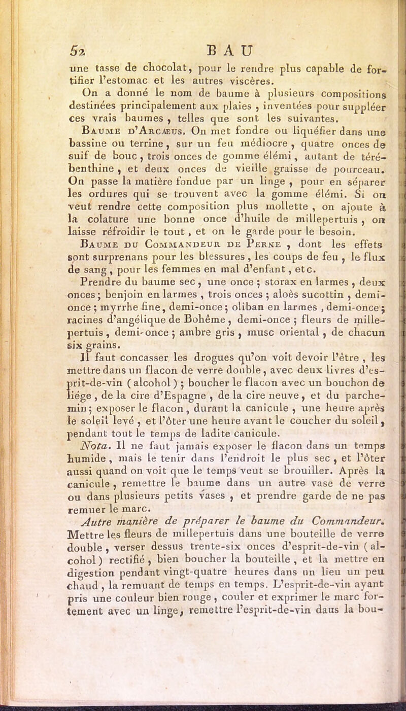 une tasse de chocolat, pour le rendre plus capable de for- tifier l’estomac et les autres viscères. On a donné le nom de baume à plusieurs compositions destinées principalement aux plaies , inventées pour suppléer 1 ces vrais baumes , telles que sont les suivantes. Baume d’Arcaeus. On met fondre ou liquéfier dans une bassine ou terrine, sur un feu médiocre, quatre onces de suif de bouc, trois onces de gomme élémi, autant de téré- benthine , et deux onces de vieille graisse de pourceau. On passe la matière fondue par un linge , pour en séparer J les ordures qui se trouvent avec la gomme élémi. Si on j veut rendre cette composition plus mollette , on ajoute à la colature une bonne once d’huile de millepertuis, on a laisse refroidir le tout, et on le garde pour le besoin. Baume du Commandeur de Perne , dont les effets sont surprenans pour les blessures , les coups de feu , le flux « de sang , pour les femmes en mal d’enfant, etc. Prendre du baume sec , une once ; storax en larmes , deux * onces; benjoin en larmes , trois onces ; aloès sucottin , demi- i once ; myrrhe fine, demi-once ; oliban en larmes , demi-once ; racines d’angélique de Bohême , demi-once ; fleurs de mille- f pertuis , demi-once j ambre gris , musc oiiental , de chacun s six grains. 11 faut concasser les drogues qu’on voit devoir l’être , les i mettre dans un flacon de verre double, avec deux livres d’es- 1 prit-de-vin ( alcohol ) ; boucher le flacon avec un bouchon de I liège , de la cire d’Espagne , de la cii-e neuve , et du parche- 1 min; exposer le flacon, durant la canicule , une heure après 1 le soleil levé , et l’ôter une heure avant le coucher du soleil , | pendant tout le temps de ladite canicule. Nota. Il ne faut jamais exposer le flacon dans un temps ft humide, mais le tenir dans l’endroit le plus sec, et l’ôter ft aussi quand on voit que le temps veut se brouiller. Après la I canicule , remettre le baume dans un autre vase de verre I ou dans plusieurs petits vases , et prendre garde de ne pas I remuer le marc. Autre manière de préparer le baume du Commandeur. 1 Mettre les fleurs de millepertuis dans une bouteille de verre double , verser dessus trente-six onces d’esprit-de-vin ( al- i cohol ) rectifié , bien boucher la bouteille , et la mettre en I digestion pendant vingt-quatre heures dans un lieu un peu chaud , la remuant de temps en temps. L’esprit-de-vin ayant pris une couleur bien rouge , couler et exprimer le marc for- I tement avec un linge, remettre l’esprit-de-vin daus la bou-