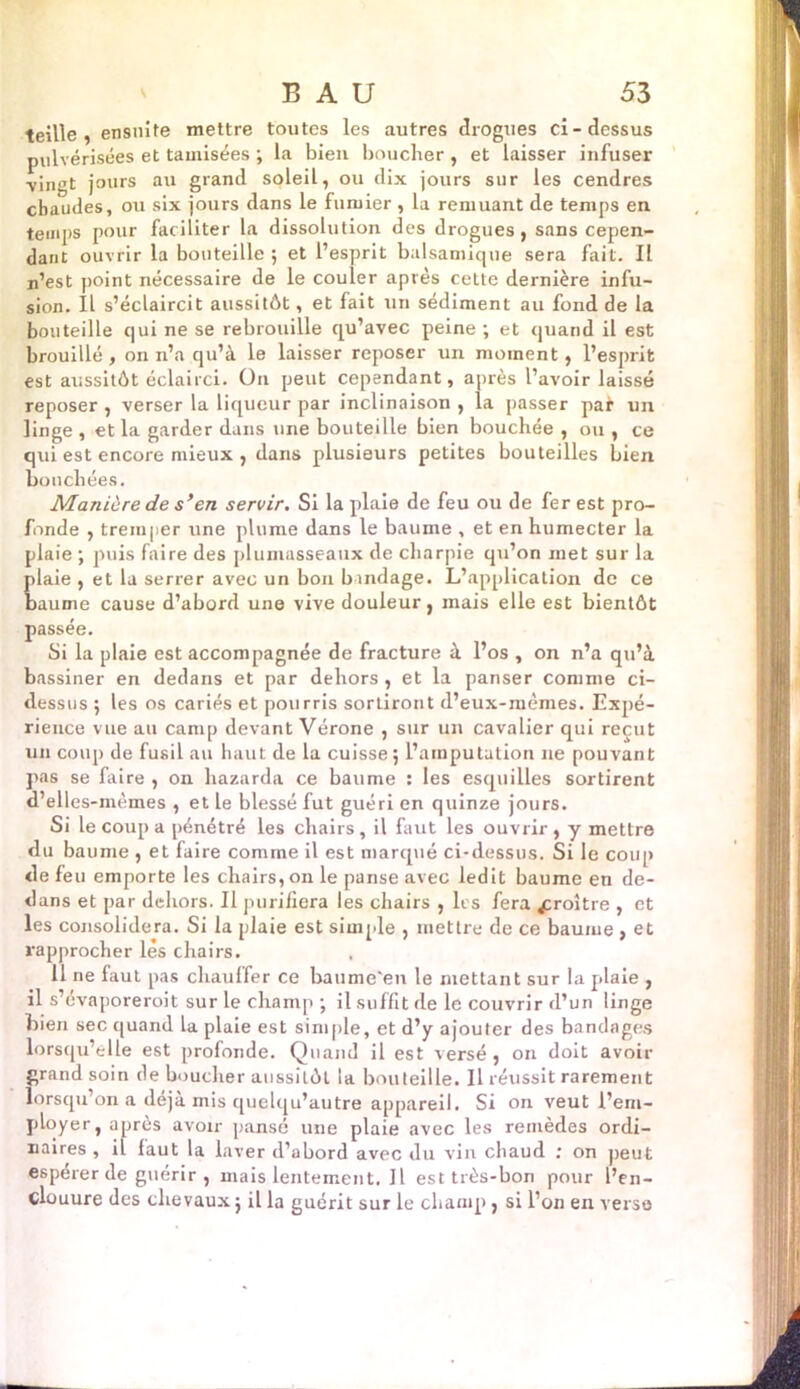 teille, ensuite mettre toutes les autres drogues ci-dessus pulvérisées et tamisées ; la bien boucher, et laisser infuser vingt jours an grand soleil, ou dix jours sur les cendres chaudes, ou six jours dans le fumier , la remuant de temps en temps pour faciliter la dissolution des drogues, sans cepen- dant ouvrir la bouteille ; et l’esprit balsamique sera fait. Il n’est point nécessaire de le couler après cette dernière infu- sion. Il s’éclaircit aussitôt, et fait un sédiment au fond de la bouteille qui ne se rebrouille qu’avec peine ; et quand il est brouillé, on n’a qu’à le laisser reposer un moment, l’esprit est aussitôt éclairci. On peut cependant, après l’avoir laissé reposer , verser la liqueur par inclinaison , la passer pa* un linge , et la garder dans une bouteille bien bouchée , ou , ce qui est encore mieux , dans plusieurs petites bouteilles bien bouchées. Manière de s’en servir. Si la plaie de feu ou de fer est pro- fonde , tremper une plume dans le baume , et en humecter la plaie ; puis faire des plumasseaux de charpie qu’on met sur la plaie , et la serrer avec un bon bandage. L’application de ce baume cause d’abord une vive douleur, mais elle est bientôt passée. Si la plaie est accompagnée de fracture à l’os , on n’a qu’à bassiner en dedans et par dehors , et la panser comme ci- dessus ; les os cariés et pourris sortiront d’eux-mêmes. Expé- rience vue au camp devant Vérone , sur un cavalier qui reçut un coup de fusil an haut de la cuisse 5 l’amputation ne pouvant pas se faire , on hazarda ce baume : les esquilles sortirent d’elles-mèmes , et le blessé fut guéri en quinze jours. Si le coup a pénétré les chairs, il faut les ouvrir, y mettre du baume , et faire comme il est marqué ci-dessus. Si le coup de feu emporte les chairs, on le panse avec ledit baume en de- dans et par dehors. Il purifiera les chairs , les fera croître , et les consolidera. Si la plaie est simple , mettre de ce baume , et rapprocher lés chairs. 11 ne faut pas chauffer ce baume'eu le mettant sur la plaie , il s’évaporeroit sur le champ ; il suffit de le couvrir d’un linge bien sec quand la plaie est simple, et d’y ajouter des bandages lorsqu’elle est profonde. Quand il est versé , on doit avoir grand soin de boucher aussitôt la bouteille. Il réussit rarement lorsqu’on a déjà mis quclqu’autre appareil. Si on veut l’em- ployer, après avoir pansé une plaie avec les remèdes ordi- naires , il faut la laver d’abord avec du vin chaud ; on peut espérer de guérir , mais lentement. Il est très-bon pour l’en- clouure des chevaux ; il la guérit sur le champ, si l’on en verso