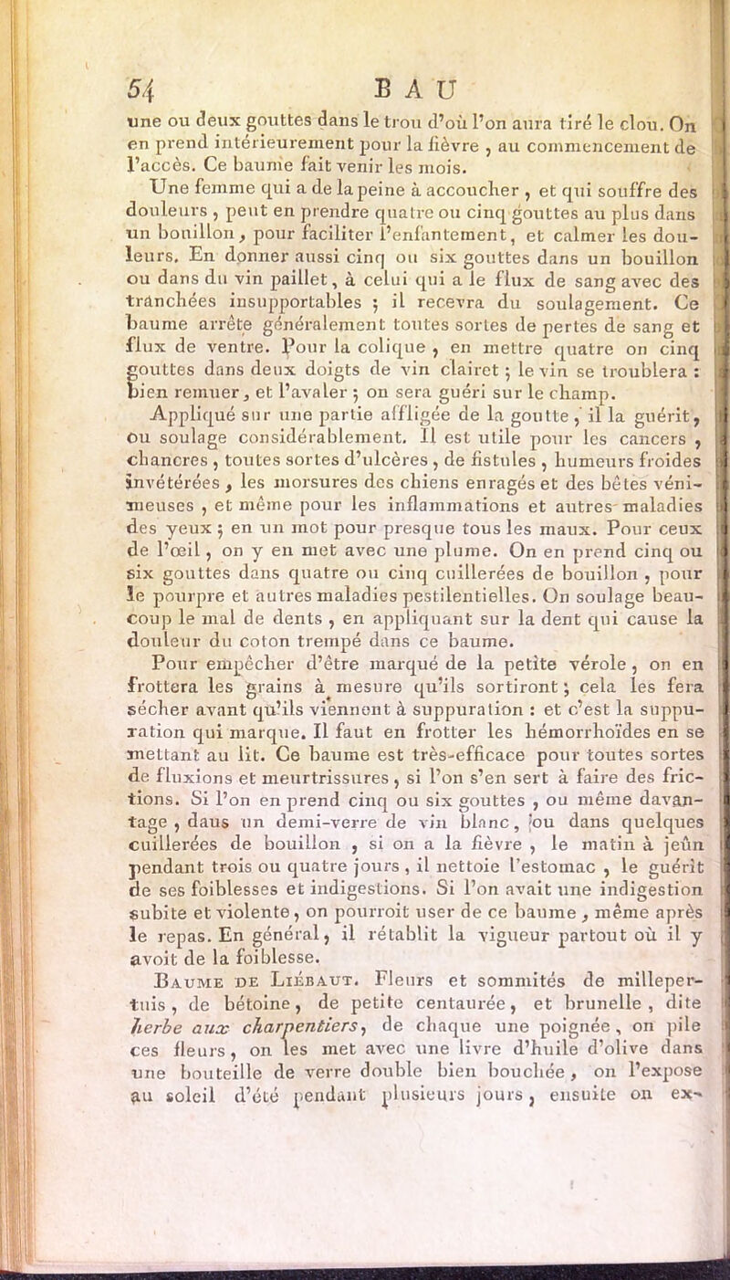 une ou deux gouttes dans le trou d’où l’on aura t iré le clou. On en prend intérieurement pour la lièvre , au commencement de l’accès. Ce baume fait venir les mois. Une femme qui a de la peine à accoucher , et qui souffre des douleurs , peut en prendre quatre ou cinq gouttes au plus dans un bouillon, pour faciliter l’enfantement, et calmer les dou- leurs. En donner aussi cinq ou six gouttes dans un bouillon ou dans du vin paillet, à celui qui a le flux de sang avec des tranchées insupportables ; il recevra du soulagement. Ce baume arrête généralement toutes sortes de pertes de sang et flux de ventre. Pour la colique , en mettre quatre on cinq gouttes dans deux doigts de vin clairet ; le vin se troublera : bien remuer, et l’avaler 5 on sera guéri sur le champ. Appliqué sur une partie affligée de la goutte , il la guérit, Ou soulage considérablement. 11 est utile pour les cancers , chancres , toutes sortes d’ulcères , de fistules , humeurs froides invétérées , les morsures des chiens enragés et des bêtes véni- meuses , et même pour les inflammations et autres-maladies des yeux 5 en un mot pour presque tous les maux. Pour ceux de l’œil, on y en met avec une plume. On en prend cinq ou six gouttes dans quatre ou cinq cuillerées de bouillon , pour le pourpre et autres maladies pestilentielles. On soulage beau- coup le mal de dents , en appliquant sur la dent qui cause la douleur du coton trempé dans ce baume. Pour empêcher d’être marqué de la petite vérole, on en frottera les grains à mesure qu’ils sortiront ; cela les fera sécher avant qu’ils viennent à suppuration : et c’est la suppu- ration qui marque. Il faut en frotter les hémorrhoïdes en se mettant au lit. Ce baume est très-efficace pour toutes sortes de fluxions et meurtrissures, si l’on s’en sert à faire des fric- tions. Si l’on en prend cinq ou six gouttes , ou même davan- tage , daus un demi-verre de vin blanc, ;ou dans quelques cuillerées de bouillon , si on a la fièvre , le matin à jeun pendant trois ou quatre jours , il nettoie l’estomac , le guérit de ses faiblesses et indigestions. Si l’on avait une indigestion subite et violente, on pourroit user de ce baume , même après le repas. En général, il rétablit la vigueur partout où il y avoit de la foi blesse. Baume de Liébaut. Fleurs et sommités de milleper- tuis , de bétoine, de petite centaurée, et brunelle , dite herbe aux charpentiers, de chaque une poignée, on pile ces fleurs, on les met avec une livre d’huile d’olive dans une bouteille de verre double bien bouchée , on l’expose £u soleil d’été pendant plusieurs jours, ensuite on ex- -—■ — B