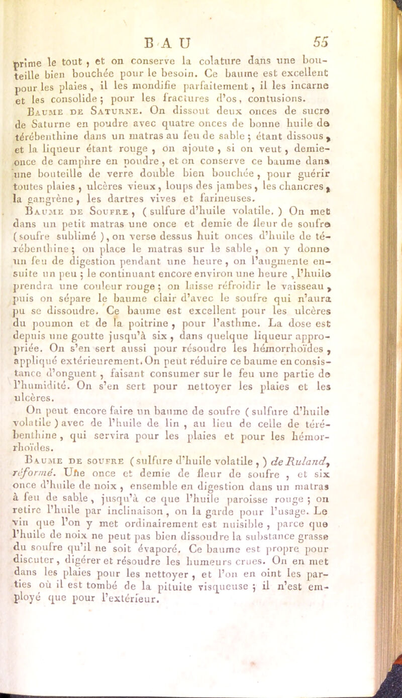 prime le tout , et on conserve la colature dans une bou- teille bien bouchée pour le besoin. Ce baume est excellent pour les plaies , il les mondifîe parfaitement, il les incarne et les consolide 5 pour les fractures d’os, contusions. Baume de Saturne. On dissout deux onces de suer© de Saturne en poudre avec quatre onces de bonne huile da térébenthine dans un matras au feu de sable ; étant dissous , et la liqueur étant rouge , on ajoute , si on veut, demie- once de camphre en poudre, et on conserve ce baume dans Une bouteille de verre double bien bouchée , pour guérir toutes plaies , ulcères vieux, loups des jambes, les chancres> la gangrène , les dartres vives et farineuses. Baume de Soufre , ( sulfure d’huile volatile. ) On met dans un petit matras une once et demie de fleur de soufra ( soufre sublimé ), on verse dessus huit onces d’huile de té- rébenthine; on place le matras sur le sable, on y donna un feu de digestion pendant une heure, on l’augmente en- suite un peu ; le continuant encore environ une heure , l’huile prendra une couleur rouge ; on laisse réfroidir le vaisseau , puis on sépare le baume clair d’avec le soufre qui n’aura pu se dissoudre. Ce baume est excellent pour les ulcères du poumon et de la poitrine , pour l’asthme. La dose est depuis une goutte jusqu’à six, dans quelque liqueur appro- priée. On s’en sert aussi pour résoudre les hémorrhoïdes , appliqué extérieurement. On peut réduire ce baume en consis- tance d’onguent , faisant consumer sur le feu une partie d© l’humidité. On s’en sert pour nettoyer les plaies et les ulcères. On peut encore faire un baume de soufre ( sulfure d’huile volatile ) avec de l’huile de lin , au lieu de celle de téré- benthine , qui servira pour les plaies et pour les hémor- rhoïdes. Baume de soufre (sulfure d’huile volatile ,) deRuland, reformé. Uhe once et demie de fleur de soufre , et six once d’huile de noix , ensemble en digestion dans un matras à feu de sable, jusqu’à ce que l’huile paroisse rouge; on retire l’huile par inclinaison , on la garde pour l’usage. Le vin que l’on y met ordinairement est nuisible , parce que l’huile de noix ne peut pas bien dissoudre la substance grasse du soufre qu’il ne soit évaporé. Ce baume est propre pour discuter, digérer et résoudre les humeurs crues. On en met dans le6 plaies pour les nettoyer , et l’on en oint les par- ties où il est tombé de la pituite visqueuse ; il n’est em- ployé que pour l’extérieur.