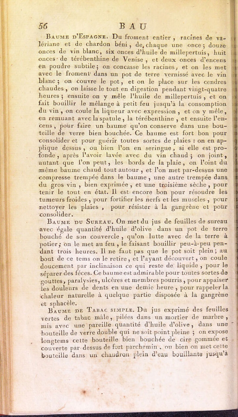 Baume d’Espagne. Du froment entier , racines de va- lériane et de chardon béni, de, chaque une once 5 douze onces de vin blanc, six onces d’huile de millepertuis, huit onces• de térébenthine de Venise, et deux onces d’encens en poudre subtile5 on concasse les racines,, et on les met avec le froment’ dans un pot de terre vernissé avec le vin blanc; on couvre le pot, et on le place sur les cendres chaudes , on laisse le tout en digestion pendant vingt-quatre heures ; ensuite on y mêle l’huile de millepertuis , et on fait bouillir le mélange à petit feu jusqu’à la consomption du vin , on coule la liqueur avec expression , et on y mêle, en remuant avec la spatule, la térébenthine , et ensuite l’en- cens , pour faire un baume qu’on conserve dans une bou- teille de verre bien bouchée. Ce baume est fort bon pour consolider et pour guérir toutes sortes de plaies : on en ap- plique dessus , ou bien l’on en seringue, si elle est pro- fonde , après l’avoir lavée avec du vin chaud ; on joint, autant que l’on peut, les bords de la plaie , on l’oint du même baume chaud tout autour , et l’on met par-dessus une compresse trempée dans le baume, une autre trempée dans du gros vin , bien exprimée , et une troisième sèche , pour tenir le tout en état. Il est encore bon pour résoudre les tumeurs froides , pour fortifier les nerfs et les muscles , pour nettoyer les plaies , pour résister à la gangrène et pour consolider. Baume du Sureau. On met du jus de feuilles de sureau avec égale quantité d’huile d’olive dans un pot de terre bouché de son couvercle , qu’on lutte avec de la terre à potier,* 011 le met au feu , le faisant bouillir peu-à-peu pen- dant trois heures. Il ne faut pas que le pot soit plein; au bout de ce tems on le retire, et l’ayant découvert, on coule doucement par inclinaison ce qui reste de liquide , pour le séparer des fèces. Ce baume est admirable pour toutes sortes de gouttes, paralysies, ulcères et membres pourris , pour appaiser les douleurs de dents en une demie heure , pour rappeler la chaleur naturelle à quelque partie disposée à la gangrène et sphacèle. Baume de Taeac simple. Du jus exprimé des feuilles vertes de tabac mâle, pilées dans un mortier de marbre, mis avec une pareille quantité d’huile d’olive, dans une botiteille de verre double qui ne suit point pleine ; on expose longteins cette bouteille bien bouchée de cire gommée et couverte par dessus de fort parchemin , ou bien on met ceite bouteille dans un chaudron plein d’eau bouillante jusqu’à I I '
