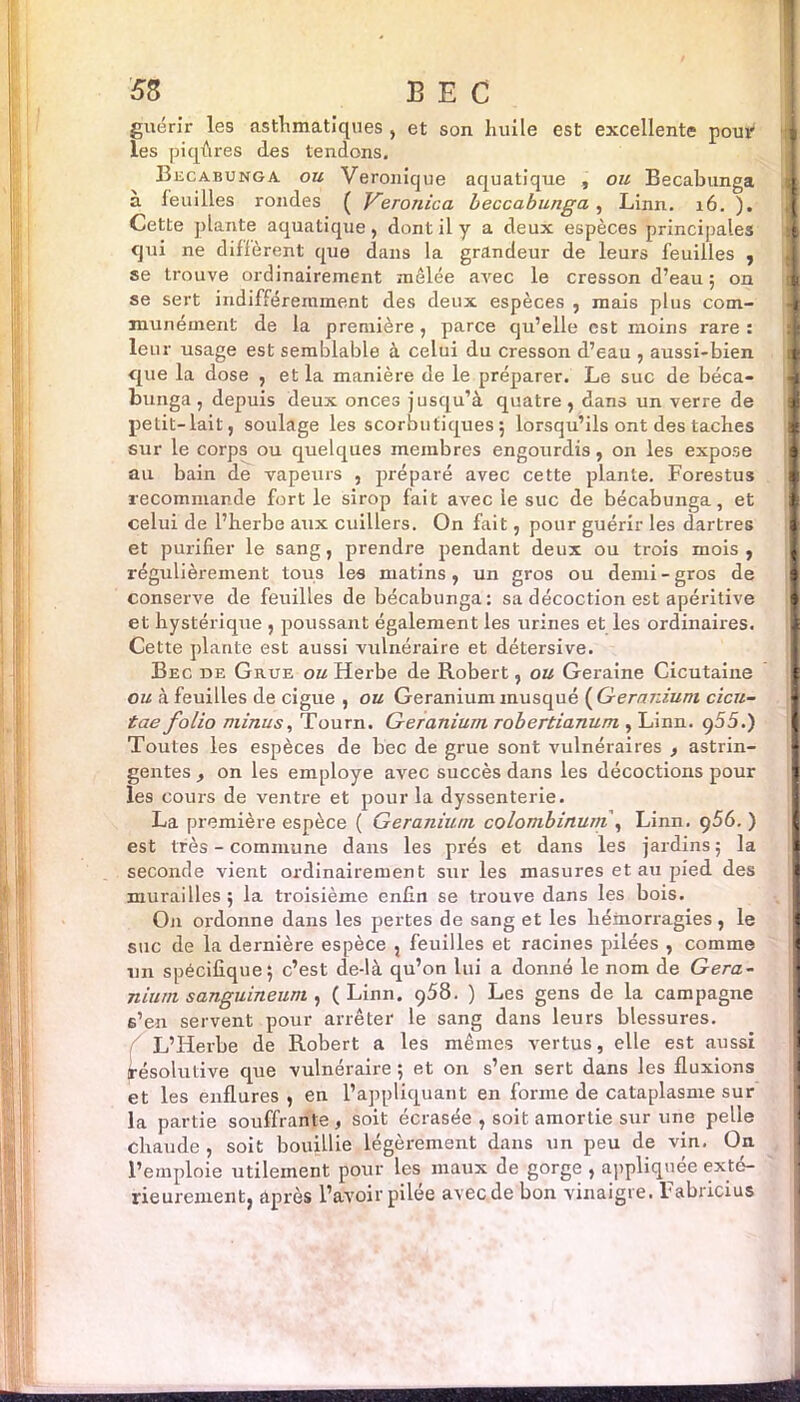 guérir les asthmatiques , et son huile est excellente pour les piqûres des tendons. Becabunga ou Véronique aquatique , ou Becabunga à feuilles rondes ( Veronica beccabunga, Linn. 16. ). Cette plante aquatique, dont il y a deux espèces principales qui ne diffèrent que dans la grandeur de leurs feuilles , se trouve ordinairement mêlée avec le cresson d’eau ; on se sert indifféremment des deux espèces , mais plus com- munément de la première , parce qu’elle est moins rare : leur usage est semblable à celui du cresson d’eau , aussi-bien que la dose , et la manière de le préparer. Le suc de béca- bunga , depuis deux onces jusqu’à quatre , dans un verre de petit-lait, soulage les scorbutiques 5 lorsqu’ils ont des taches sur le corps ou quelques membres engourdis, on les expose au bain de vapeurs , préparé avec cette plante. Forestus recommande fort le sirop fait avec le suc de bécabunga, et celui de l’herbe aux cuillers. On fait, pour guérir les dartres et purifier le sang, prendre pendant deux ou trois mois, régulièrement tous les matins, un gros ou demi-gros de conserve de feuilles de bécabunga : sa décoction est apéritive et hystérique , poussant également les urines et les ordinaires. Cette plante est aussi vulnéraire et détersive. Bec de Grue ou Herbe de Robert, ou Geraine Cicutaine ou à feuilles de ciguë , ou Géranium musqué ( Géranium cicu- tae folio minus, Tourn. Géranium, robertianum , Linn. ç55.) Toutes les espèces de bec de grue sont vulnéraires , astrin- gentes , on les employé avec succès dans les décoctions pour les cours de ventre et pour la dyssenterie. La première espèce ( Géranium colombinum , Linn. ç56. ) est très - commune dans les prés et dans les jardins ; la seconde vient ordinairement sur les masures et au pied des murailles ; la troisième enfin se trouve dans les bois. O11 ordonne dans les pertes de sang et les hémorragies , le suc de la dernière espèce , feuilles et racines pilées , comme un spécifique; c’est de-là qu’on lui a donné le nom de Géra- nium sanguineum , (Linn. q58. ) Les gens de la campagne s’en servent pour arrêter le sang dans leurs blessures. L’Herbe de Robert a les mêmes vertus, elle est aussi résolutive que vulnéraire ; et on s’en sert dans les fluxions et les enflures , en l’appliquant en forme de cataplasme sur la partie souffrante , soit écrasée , soit amortie sur une pelle chaude , soit bouillie légèrement dans un peu de vin. On l’emploie utilement pour les maux de gorge , appliquée exté- rieurement, après l’avoir pilée avec de bon vinaigre. Fabricius