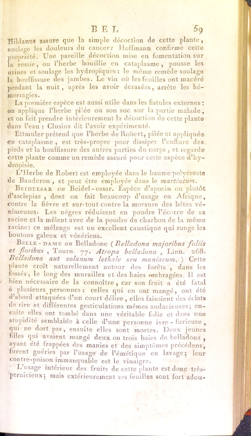 Hildanus assure que la simple décoction de cette plante, soulage les douleurs du cancer; Hoffmann confirme cette propriété. Une pareille décoction mise en fomentation sur la .vessie, ou l’herbe bouillie en cataplasme, pousse les urines et soulage les liydropiques : le même remède soulage la bouffissure des jambes. Le vin où les feuilles ont inacéré pendant la nuit, après les avoir écrasées, arrête les hé- morragies. La première espèce est aussi utile dans les fistules externes : on applique l’herbe piiée ou son suc sur la partie malade, et on fait prendre intérieurement la décoction de cette plante dans l’eau : Clusius dit l’avoir expérimenté. Ettmuler prétend que l’herbe de Robert, pilée et appliquée en cataplasme , est très-propre pour dissiper l’enflure des pieds et la bouffissure des autres parties du corps, et regarde cette plante comme un remède assuré pour cette espèce d’hy- dropi s ie. L’Herbe de Probert est employée dans le baume polycreste de Bauderon, et peut être employée dans le martiatüm. Beidelsar ou Beidel - ossar. Espèce d’apocin ou plutôt d’asclepias , dont on fait beaucoup d’usage en Afrique, contre la fièvre et sur-tout contre la morsure des bêtes vé- nimeuses. Les nègres réduisent en poudre l’écorce de sa racine et la mêlent avec de la poudre de charbon de la même racine: ce mélange est un excellent caustique qui ronge les boutons galeux et vénériens. Belle-dame ou Belladone (Belladona majoribus foliis et floribus , Tourn. 77. Atropa belladona , Linn. 268. Belladona aut solanum lethale scu maniacum. ) Celte plante croit naturellement autour des forêts , dans les fosses, le long des murailles et des haies ombragées. Il est bien nécessaire de la connoître , car son fruit a été fatal à plusieurs personnes : celles qui en ont mangé, ont été d abord attaquées d’un court délire , elles faisoient des éclats de rire et differentes gesticulations mêmes audacieuses; en- suite elles ont tombé dans une véritable folie et dans une stupidité semblable à celle d’une personne ivre - furieuse , qui ne dort pas, ensuite elles sont mortes. Deux jeunes filles qui avaient mangé deux ou trois baies de belladona , ayant ete frappées des manies et des simptômes précédens, furent guéries par l’usage de l’émétique en lavage; leur contre-poison immanquable est le vinaigre. L’usage intérieur des fruits de cette plante est donc très- pernicieux; mais extérieurement ses feuilles sont fort adou-