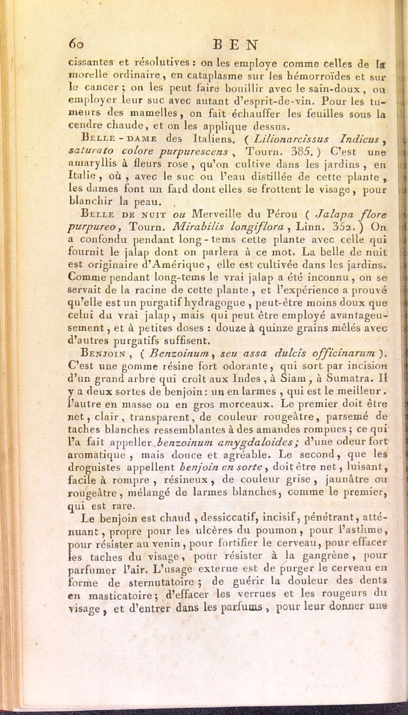 60 BEN cissantes et résolutives : on les employé comme celles de la more lie ordinaire, en cataplasme sur les hémorroïdes et sur le cancer 5 on les peut faire bouillir avec lesain-doux, ou employer ieur suc avec autant d’esprit-de-vin. Pour les tu- i meurs des mamelles, on fait échauffer les feuilles sous la cendre chaude, et on les applique dessus. Belle - dame des Italiens. ( Lilionarcissus Indicus , 1 saturato colore purpurescens , Tourn. 385. ) C’est une | amaryllis à ileurs rose , qu’on cultive dans les jardins , en À Italie , où , avec le suc ou l’eau distillée de cette plante , les dames font un fard dont elles se frottent le visage, pour a blanchir la peau. Belle de nuit ou Merveille du Pérou ( Jalapa flore purpureo, Tourn. Mirabilis longiflora , Linn. 352.) On i a confondu pendant long-tems cette plante avec celle qui ij fournit le jalap dont on parlera à ce mot. La belle de nuit J est originaire d’Amérique, elle est cultivée dans les jardins. i Comme pendant long-tems le vrai jalap a été inconnu, on se a servait de la racine de cette plante , et l’expérience a prouvé qu’elle est un purgatif hydragogue , peut-être moins doux que jj celui du vrai jalap, mais qui peut être employé avantageu- J sement, et à petites doses : douze à quinze grains mêlés avec ; d’autres purgatifs suffisent. Benjoin, ( Benzoinum, seu assa dulcis officinarum ). C’est une gomme résine fort odorante, qui sort par incision I d’un grand arbre qui croît aux Indes , à Siam, à Sumatra. Il y a deux sortes de benjoin: un en larmes , qui est le meilleur . l’autre en masse ou en gros morceaux. Le premier doit être net, clair, transparent, de couleur rougeâtre, parsemé de taches blanches ressemblantes à des amandes rompues; ce qui l’a fait appeller benzoinum amygdaloides; d’une odeur fort aromatique, mais douce et agréable. Le second, que les droguistes appellent benjoin en sorte, doit être net, luisant, j facile à rompre , résineux , de couleur grise , jaunâtre ou rougeâtre, mélangé de larmes blanches, comme le premier, qui est rare. Le benjoin est chaud , dessiccatif, incisif, pénétrant, atté- nuant, propre pour les ulcères du poumon, pour l’asthme, pour résister au venin, pour fortifier le cerveau, pour effacer les taches du visage, pour résister à la gangrène , pour parfumer l’air. L’usage externe est de purger le cerveau en forme de sternutatoire ; de guérir la douleur des dents en masticatoire; d’effacer les verrues et les rougeurs du visage , et d’entrer dans les parfums , pour leur donner une I