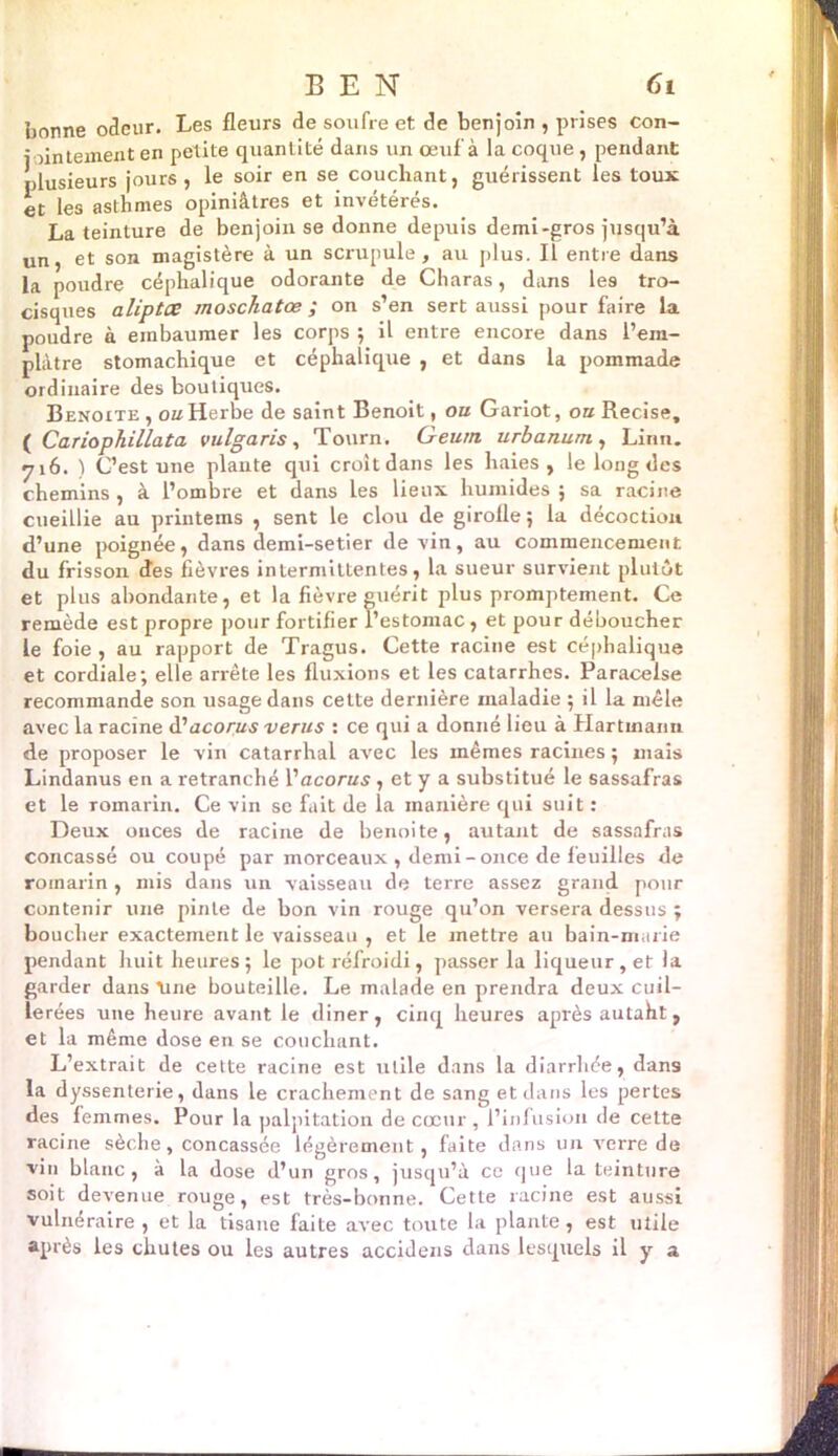 BEN Ci fonnne odeur. Les fleurs de soufre et de benjoin , prises con- jointement en petite quantité dans un œuf à la coque , pendant plusieurs jours, le soir en se couchant, guérissent les toux et les asthmes opiniâtres et invétérés. La teinture de benjoin se donne depuis demi-gros jusqu’à un, et son magistère à un scrupule, au plus. Il entre dans la poudre céphalique odorante de Charas, dans les tro- cisques aliptœ moschatœ ; on s’en sert aussi pour faire la poudre à embaumer les corps ; il entre encore dans l’era- plàtre stomachique et céphalique , et dans la pommade ordinaire des boutiques. Benoîte , ou Herbe de saint Benoit, ou Gariot, ou Recise, ( Cariophillata vulgaris, Tourn. Geurrt urbanum, Linn. 716. ) C’est une plante qui croit dans les haies , le long des chemins , à l’ombre et dans les lieux humides ; sa racine cueillie au printems , sent le clou de girofle ; la décoction d’une poignée, dans demi-setier de vin, au commencement du frisson des fièvres intermittentes, la sueur survient plutôt et plus abondante, et la fièvre guérit plus promptement. Ce remède est propre pour fortifier l’estomac, et pour déboucher le foie , au rapport de Tragus. Cette racine est céphalique et cordiale; elle arrête les fluxions et les catarrhes. Paracelse recommande son usage dans cette dernière maladie ; il la mêle avec la racine d'acorus verus : ce qui a donné lieu à Hartmann de proposer le vin catarrhal avec les mêmes racines ; mais Lindanus en a retranché Vacorus , et y a substitué le sassafras et le romarin. Ce vin se fait de la manière qui suit : Deux onces de racine de benoite, autant de sassafras concassé ou coupé par morceaux , demi -once de feuilles de romarin , mis dans un vaisseau de terre assez grand pour contenir une pinte de bon vin rouge qu’on versera dessus ; boucher exactement le vaisseau , et le mettre au bain-marie pendant huit heures; le pot réfroidi, passer la liqueur, et la garder dans une bouteille. Le malade en prendra deux cuil- lerées une heure avant le diner, cinq heures après autaht, et la même dose en se couchant. L’extrait de cette racine est utile dans la diarrhée, dans la dyssenterie, dans le crachement de sang et dans les pertes des femmes. Pour la palpitation de cœur , l’infusion de cette racine sèche, concassée légèrement, faite dans un verre de vin blanc, à la dose d’un gros, jusqu’à ce que la teinture soit devenue rouge, est très-bonne. Cette racine est aussi vulnéraire , et la tisane faite avec toute la plante, est utile après les chutes ou les autres accidens dans lesquels il y a