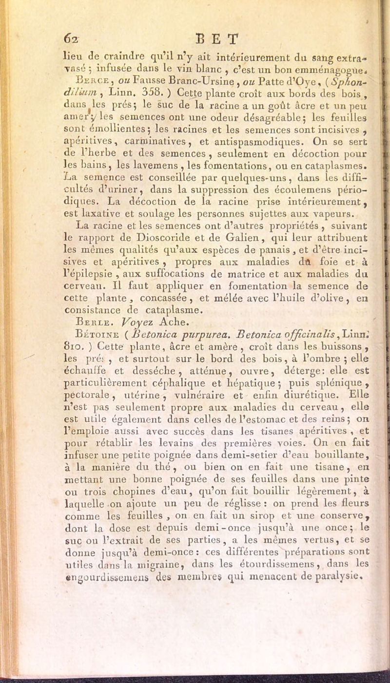 6-2 B E T lieu de craindre qu’il n’y ait intérieurement du sang extra- j vnsé ; infusée dans le vin blanc , c’est un bon emménagogue. Berce , ou Fausse Branc-Ursine , ou Patte d’Oye, ( Sphon- i d/Iiuni, Linn. 358.) Cette plante croît aux bords des bois, i dansées prés5 le suc de la racine a un goût âcre et un peu , [ amer5/ les semences ont une odeur désagréable; les feuilles ; sont émollientes; les racines et les semences sont incisives , apéritives, carminatives, et antispasmodiques. On se sert j de l’berbe et des semences, seulement en décoction pour ;i les bains, les lavemens , les fomentations, ou en cataplasmes. i La semence est conseillée par quelques-uns, dans les diffl- [ cultes d’uriner, dans la suppression des écoulemens pério- U diques. La décoction de la racine prise intérieurement, est laxative et soulage les personnes sujettes aux vapeurs. La racine et les semences ont d’autres propriétés , suivant le rapport de Dioscoride et de Galien, qui leur attribuent [ les mêmes qualités qu’aux espèces de panais, et d’être inci- sives et apéritives , propres aux maladies dît foie et à l’épilepsie , aux suffocations de matrice et aux: maladies du 1 cerveau. Il faut appliquer en fomentation la semence de 1 cette plante , concassée , et mélée avec l’huile d’olive , en ' I consistance de cataplasme. Bekle. Voyez Ache. Bétoine ( J jeton ica purpurea. Betonica officinalis , Linni 810. ) Cette plante, âcre et amère, croît dans les buissons, les prés , et surtout sur le bord des bois, à l’ombx-e ; elle échauffe et desséche, atténue, ouvre, déterge: elle est particulièrement céphalique et hépatique ; puis splénique , pectorale, utérine, vulnéraire et enfin diurétique. Elle n’est pas seideinent propre aux maladies du cerveau, elle est ulile également dans celles de l’estomac et des reins ; on l’emploie aussi avec succès dans les tisanes apéritives , et pour rétablir les levains des premières voies. On en fait infuser une petite poignée dans demi-setier d’eau bouillante, à la manière du thé, ou bien on en fait une tisane, en mettant une bonne poignée de ses feuilles dans une pinte ou trois chopines d’eau, qu’on fait bouillir légèrement, à laquelle on ajoute un peu de réglisse: on prend les fleurs comme les feuilles, on en fait un sirop et une conserve, dont la dose est depuis demi-once jusqu’à une once; le suc ou l’extrait de ses parties, a les mêmes vertus, et se donne jusqu’à demi-once: ces différentes préparations sont utiles dans la migraine, dans les étourdissemens, dans les engourdissemeiis des membres qui menacent de paralysie.