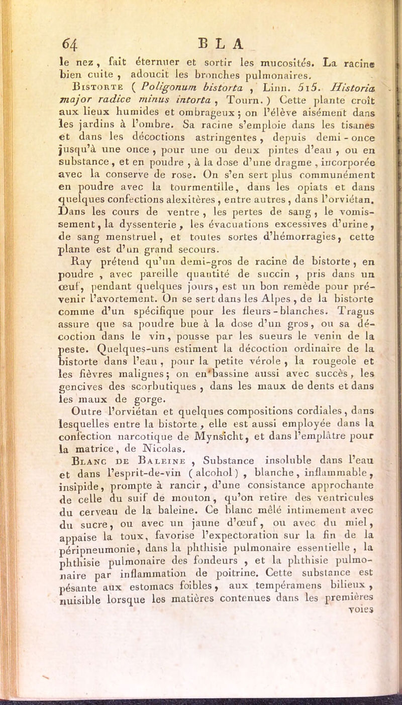 le nez, fait éternuer et sortir les mucosités. La racine bien cuiLe , adoucit les bronches pulmonaires. Bistorte ( Poligonurn bistorta , Linn. 5i5. Historiés major radice minus intorta , Tourn. ) Cette plante croît aux lieux humides et ombrageux ; on l’élève aisément dans les jardins à l’ombre. Sa racine s’emploie dans les tisanes et dans les décoctions astringentes, depuis demi - once jusqu’à une once , pour une ou deux pintes d’eau , ou en substance, et en poudre , à la dose d’une dragme , incorporée avec la conserve de rose. On s’en sert plus communément en poudre avec la tourmentille, dans les opiats et dans quelques confections alexitères , entre autres , dans l’orviétan. Dans les cours de ventre , les pertes de sang , le vomis- sement, la dyssenterie , les évacuations excessives d’urine, de sang menstruel, et toutes sortes d’hémorragies, cette plante est d’un grand secours. Ray prétend qu’un demi-gros de racine de bistorte , en poudre , avec pareille quantité de succin , pris dans un ceuf, pendant quelques jours, est un bon remède pour pré- venir l’avortement. On se sert dans les Alpes , de la bistorte comme d’un spécifique pour les fleurs - blanches. Tragus assure que sa poudre bue à la dose d’un gros, ou sa dé- coction dans le vin, pousse par les sueurs le venin de la peste. Quelques-uns estiment la décoction ordinaire de la bistorte dans l’eau , pour la petite vérole , la rougeole et les fièvres malignes; on en'bassine aussi avec succès, les gencives des scorbutiques , dans les maux de dents et dans les maux de gorge. Outre l’orviétan et quelques compositions cordiales, dans lesquelles entre la bistorte , elle est aussi employée dans la confection narcotique de Mynsicht, et dans l’emplâtre pour la matrice, de Nicolas. Blanc de Baleine , Substance insoluble dans l’eau et dans l’esprit-de-vin ( alcohol ) , blanche , inflammable , insipide, prompte à rancir, d’une consistance approchante de celle du suif de mouton, qu’on retire des ventricules du cerveau de la baleine. Ce blanc mêlé intimement avec du sucre, ou avec un jaune d’œuf, ou avec du miel, appaise la toux, favorise l’expectoration sur la fin de la péripneumonie, dans la phthisie pulmonaire essentielle, la phthisie pulmonaire des fondeurs , et la phthisie pulmo- naire par inflammation de poitrine. Cette substance est pésante aux estomacs foibles, aux tempéramens bilieux , nuisible lorsque les matières contenues dans les premières voies