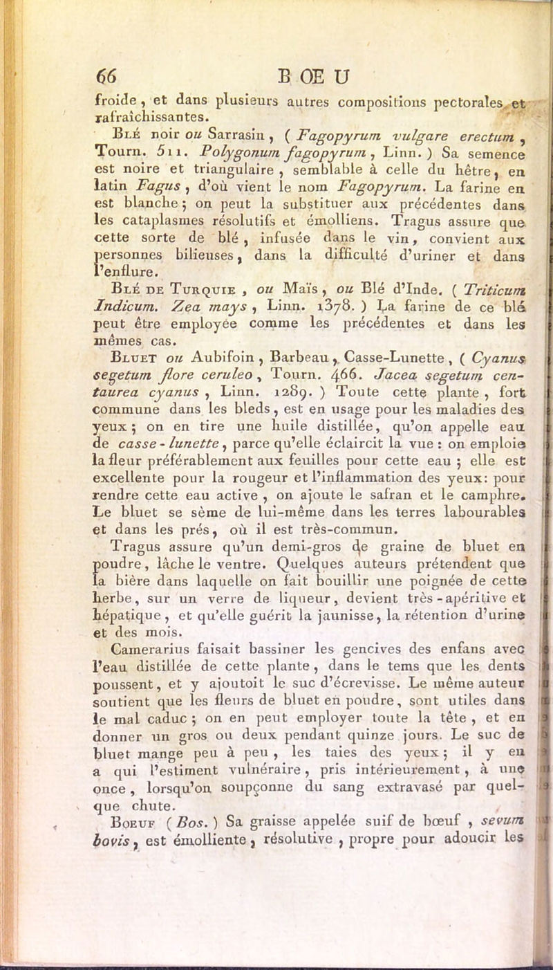 froide, et dans plusieurs autres compositions pectorales, et rafraîchissantes. Blé noir ou Sarrasin , ( Fagopyrum vulgare erectum , Tourn. 5n. Polygonu/n fagopyrum , Linn. ) Sa semence est noire et triangulaire, semblable à celle du hêtre, en latin Fagus , d’où vient le nom Fagopyrum. La farine en est blanche ; on peut la substituer aux précédentes dans les cataplasmes résolutifs et émolliens. Tragus assure que cette sorte de blé, infusée dans le vin, convient aux Îiersonnes bilieuses, dans la difficulté d’uriner et dans ! ’enflure. Blé de Turquie , ou Maïs, ou Blé d’Inde. ( Triticunt Indicum. Zea mays , Linn. 1378. ) Ta farine de ce blé peut être employée comme les précédentes et dans les mêmes cas. Bluet ou Aubifoin , Barbeau,, Casse-Lunette, ( Cyanus seçetum flore ceruleo , Tourn. ^66. Jacea segetum cen- taurea cyanus , Linn. 1289. ) Toute cette plante , fort commune dans les bleds, est en usage pour les maladies des yeux; on en tire une huile distillée, qu’on appelle eau de casse - lunette, parce qu’elle éclaircit la vue : on emploie la fleur préférablement aux feuilles pour cette eau ; elle est excellente pour la rougeur et l’inflammation des yeux: pour : rendre cette eau active , on ajoute le safran et le camphre. , Le bluet se sème de lui-même dans les terres labourables | et dans les prés, où il est très-commun. Tragus assure qu’un demi-gros dje graine de bluet en Îioudre, lâche le ventre. Quelques auteurs prétendent que a bière dans laquelle on fait bouillir une poignée de cette herbe, sur un verre de liqueur, devient très - apéritive et ! hépatique, et qu’elle guérit la jaunisse, la rétention d’urine et des mois. Camerarius faisait bassiner les gencives des enfans avec l’eau distillée de cette plante , dans le tems que les dents poussent, et y ajoutoit le suc d’écrevisse. Le même auteur soutient que les fleurs de bluet en poudre, sont utiles dans le mal caduc ; on en peut employer toute la tête , et en donner un gros ou deux pendant quinze jours. Le suc de bluet mange peu à peu , les taies des yeux ; il y en a qui l’estiment vulnéraire, pris intérieurement , à une 1 once, lorsqu’on soupçonne du sang extravasé par quel- !| que chute. Boeuf ( Bos. ) Sa graisse appelée suif de bœuf , sevum bovis7 est émolliente, résolutive , propre pour adoucir les