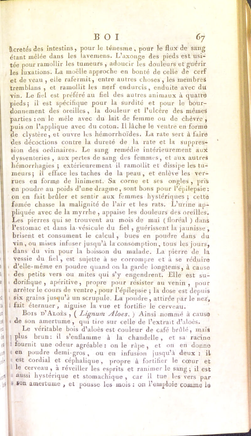 âcretés des intestins, pour le ténesme, pour le flux de sang étant mêlée dans les lavemens. L’axonge des pieds est usi- tée pour ramollir les tumeurs , adoucir les douleurs et guérir les luxations. La moelle approche en bonté de celle de cerf et de veau , elle rafermit, entre autres choses , les membres tremblans , et ramollit les nerf endurcis, enduite avec du I vin. Le fiel est préféré au fiel des autres animaux à quatre pieds; il est spécifique pour la surdité et pour le bour- donnement des oreilles, la douleur et l’ulcère des mêmes parties : on le mêle avec du lait de femme ou de chèvre , puis on l’applique avec du coton. Il lâche le ventre en forme de clystère, et ouvre les hémorrhoïdes. La rate sert à faire des décoctions contre la dureté de la rate et la suppres- sion des ordinaires. Le sang remédie intérieurement aux dyssenteries , aux pertes de sang des femmes, et aux autres hémorrhagies ; extérieurement il ramollit et dissipe les tu- meurs; il efface les taches de la peau, et enlève les ver- rues en forme de Uniment. Sa corne et ses ongles , pris en poudre au poids d’une dragme, sont bons pour l’épilepsie: on en fait brûler et sentir aux femmes hystériques ; cette fumée chasse la malignité de l’air et les rats. L’urine ap- pliquée avec de la myrrhe , appaise les douleurs des oreilles. Les pierres qui se trouvent au mois de mai ( floréal ) dans l’estomac et dans la-vésicule du fiel , guérissent la jaunisse, brisent et consument le calcul, bues en poudre dans du vin, ou mises infuser jusqu’à la consomption, tous les jours, dans du vin pour la boisson du malade. La pierre de la vessie du fiel, est sujette à se corrompre et à se réduire i L d’elle-même en poudre quand on la garde longtems, à cause t ; des petits vers ou mites qui s’y engendrent. Elle est su- îl 1 dorifique , apéritive, propre pour résister au venin, pour I , arrêter le cours de ventre, pour l’épilepsie ; la dose est depuis 41 six grains jusqu’à un scrupule. La poudre, attirée par le nez, :i i fait éternuer, aiguise la vue et fortifie le cerveau. Bois d’Aloès , ( Lignum ylloes. ) Ainsi nommé à cause ni > de son amertume, qui tire sur celle de l’extrait d’aloès. Le véritable bois d’aloès est couleur de café brûlé, mais II I l plus brun: il s’enflamme à la chandelle, et sa racine ri I : fournit une odeur agréable: on le râpe, et on eri donne attl * en poudre demi-gros, ou en infusion jusqu’à deux : il jjl<I est cordial et céphalique, propre à fortifier le cœur et le cerveau, à réveiller les esprits et ranimer le sang; il est .41 aussi hystérique et stomachique , car il tue Ls vers par i{l|> son amertume , et pousse les mois : on l’emploie comme là À