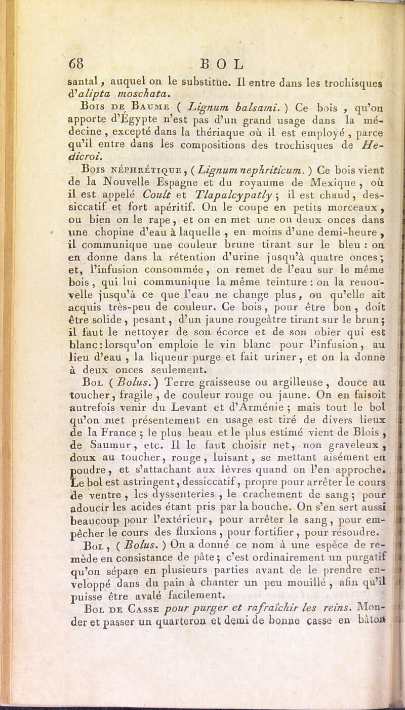 santal, auquel on le substitue. Il entre dans les trochisques tfalipta moschata. Bois de Baume ( Lignum balsarni. ) Ce bois , qu’on apporte d’Égypte n’est pas d’un grand usage dans la mé- decine , excepté dans la thériaque où il est employé , parce qu’il entre dans les compositions des trocliisques de He~ dicroi. Bois néphrétique ,( Lignum nepJiriticum. ) Ce bois vient de la Nouvelle Espagne et du royaume de Mexique , où il est appelé Coult et Tlapalcypatly ; il est chaud, des- siccatif et fort apéritif. On le coupe en petits morceaux , ou bien on le râpe, et on en met une ou deux onces dans une chopine d’eau à laquelle , en moins d’une demi-heure , il communique une couleur brune tirant sur le bleu : on en donne dans la rétention d’urine jusqu’à quatre onces; et, l’infusion consommée, on remet de l’eau sur le même bois , qui lui communique la même teinture : on la renou- velle jusqu’à ce que l’eau 11e change plus, ou qu’elle ait acquis très-peu de couleur. Ce bois, pour être bon , doit être solide , pesant, d’un jaune rougeâtre tirant sur le brun; il faut le nettoyer de son écorce et de son obier qui est blanc : lorsqu’on emploie le vin blanc pour l’infusion, au I lieu d’eau , la liqueur purge et fait uriner, et on la donne à deux onces seulement. Bol ( Bolus. ) Terre graisseuse ou argilleuse , douce au toucher, fragile , de couleur rouge ou jaune. On en faisoit autrefois venir du Levant et d’Arménie ; mais tout le bol qu’on met présentement en usage est tiré de divers lieux de la France ; le plus beau et le plus estimé vient de Blois , de Saumur, etc. Il le faut choisir net, non graveleux, doux au toucher, rouge, luisant, se mettant aisément en § poudre, et s’attachant aux lèvres quand on l’en approche. Le bol est astringent, dessiccatif, propre pour arrêter le cours de ventre , les dyssenteries , le crachement de sang ; pour adoucir les acides étant pris par la bouche. On s’en sert aussi beaucoup pour l’extérieur, pour arrêter le sang, pour em- pêcher le cours des fluxions , pour fortifier , pour résoudre. Bol, ( Bolus. ) On a donné ce 110m à une espèce de re- >j mède en consistance de pâte; c’est ordinairement un purgatif qu’on sépare en plusieurs parties avant de le prendre en- veloppé dans du pain à chanter un peu mouillé , afin qu’il ; puisse être avalé facilement. Bol de Casse pour purger et rafraîchir les reins. Mon- der et passer un quarterou et demi de bonne casse en bàioA I