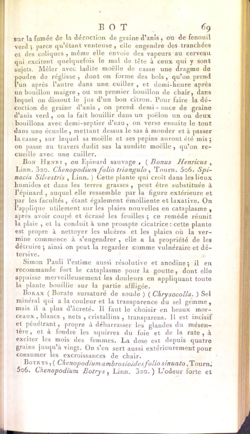 sur la fumée de la décoction de graine d’anis , ou de fenouil verd 5 parce qu’étant venteuse , elle engendre des tranchées et des coliques , même elle envoie des vapeurs au cerveau qui excitent quelquefois le mal (le tête à ceux qui y sont sujets. Mêler avec ladite moëlle de casse une dragme de poudre de réglisse , dont on forme des bols , qu’on prend l’un après l’autre dans une cuiller , et demi-heure après un bouillon maigre, ou un premier bouillon de chair, dans lequel on dissout le jus d’un bon citron. Pour faire la dé- coction de graine d’anis , on prend demi - once de graine d’anis verd, on la fait bouillir dans un poêlon un ou deux bouillons avec demi-septier d’eau , on verse ensuite le tout dans une écuelle, mettant dessus le sas à monder et à passer laçasse, sur lequel sa moëlle et ses pépins auront été mis; on passe au travers dudit sas la susdite moëlle , qu’on re- cueille avec une cuiller. Bon Henri , ou Epinard sauvage , ( Bonus Henricus , Linn. 3ao. Chenopodium folio triangulo , Tourn. 5o6. Spi- nacia Silvestris , Linn. ) Cette plante qui croit dans les lieux humides et dans les terres grasses , peut être substituée à l’épinard , auquel elle ressemble par la figure extérieure et par les facultés , étant également émolliente et laxative. On l’applique utilement sur les plaies nouvelles en cataplasme , après avoir coupé et écrasé les feuilles ; ce remède réunit la plaie , et la conduit à une prompte cicatrice : cette plante est propre à nettoyer les ulcères et les plaies où la ver- mine commence à s’engendrer , elle a la propriété de les détruire ; ainsi on peut la regarder comme vulnéraire et dé- tersive. Simon Pauli l’estime aussi résolutive et anodine; il en recommande fort le cataplasme pour la goutte, dont elle appaisse merveilleusement les douleurs en appliquant toute la plante bouillie sur la partie affligée. Borax ( Borate sursaturé de soude ) ( Chrysocolla. ) Sel minerai qui a la couleur et la transparence du sel gemme , mais il a plus d’àcreté. Il faut le choisir en beaux mor- ceaux , blancs , nets , cristallins , transparens. Il est incisif et pénétrant , propre à débarrasser les glandes du mésen- tère, et à londre les squirres du foie et de la rate, à exciter les mois des femmes. La dose est depuis quatre grains jusqu’à vingt. On s’en sert aussi extérieurement pour consumer les excroissances de chair. Botrys , ( Chenopodiumambrosioidesfolio sinuato,Tourn. 5o6. Chenopodium Botrys, Linn. 3ao. ) L’odeur forte et