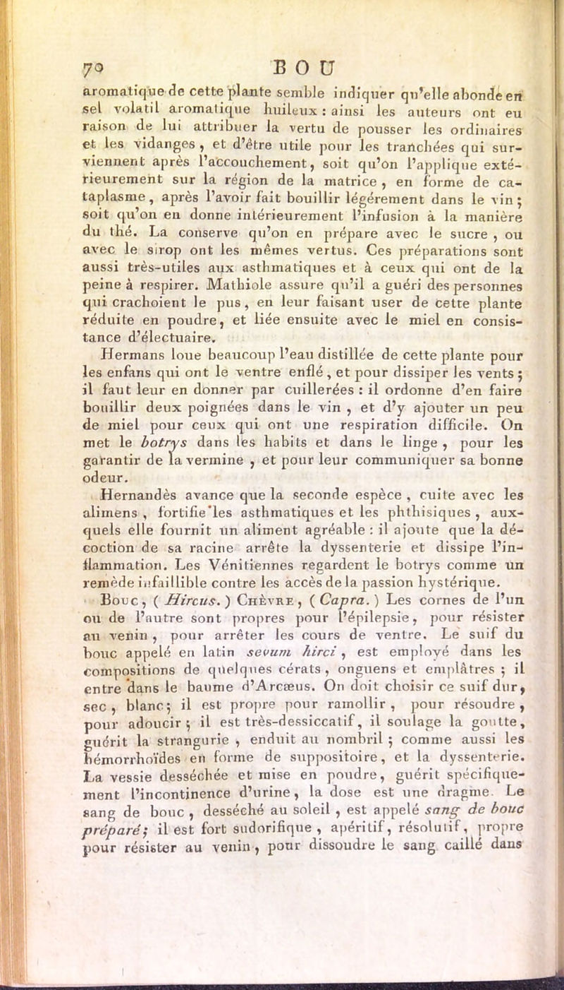 aromatique de cette plante semble indiquer qu’elle abonde en sel volatil aromatique huileux : ainsi les auteurs ont eu raison de lui attribuer la vertu de pousser les ordinaires et les vidanges , et d’être utile pour les tranchées qui sur- viennent après l’aCcouchement, soit qu’on l’applique exté- rieurement sur la région de la matrice , en forme de ca- taplasme, après l’avoir fait bouillir légèrement dans le vin; soit qu’on en donne intérieurement l’infusion à la manière du thé. La conserve qu’on en prépare avec le sucre , ou avec le sirop ont les mêmes vertus. Ces préparations sont aussi très-utiles aux asthmatiques et à ceux qui ont de la peine à respirer. Matlnole assure qu’il a guéri des personnes qui crachoient le pus, en leur faisant user de cette plante réduite en poudre, et liée ensuite avec le miel en consis- tance d’électuaire. Hermans loue beaucoup l’eau distillée de cette plante pour les enfans qui ont le ventre enflé , et pour dissiper les vents ; il faut leur en donner par cuillerées : il ordonne d’en faire bouillir deux poignées dans le vin , et d’y ajouter un peu de miel pour ceux qui ont une respiration difficile. On met le botrys dans les habits et dans le linge , pour les garantir de la vermine , et pour leur communiquer sa bonne odeur. Hernandès avance que la seconde espèce, cuite avec les alimens , fortifie les asthmatiques et les phthisiques , aux- quels elle fournit un aliment agréable : il ajoute que la dé- coction de sa racine arrête la dyssenterie et dissipe l’in- flammation. Les Vénitiennes regardent le botrys comme un remède infaillible contre les accès de la passion hystérique. Bouc, ( Hircus.) Chèvre, (Capra.) Les cornes de l’un ou de l’autre sont propres pour l’épilepsie, pour résister au venin , pour arrêter les cours de ventre. Le suif du bouc appelé en latin sevum hirci, est employé dans les Compositions de quelques cérats , onguens et emplâtres ; il entre dans le baume d’Arcæus. On doit choisir ce suif dur, sec, blanc; il est propre pour ramollir, pour résoudre, pour adoucir; il est très-dessiccatif, il soulage la goutte, guérit la strangurie , enduit au nombril ; comme aussi les bémorrhoïdes en forme de suppositoire, et la dyssenterie. La vessie desséchée et mise en poudre, guérit spécifique- ment l’incontinence d’urine, la dose est une rîragme. Le sang de bouc , desséché au soleil , est appelé sang de bouc préparé; il est fort sudorifique, apéritif, résolutif, propre pour résister au venin, pour dissoudre le sang caillé dans