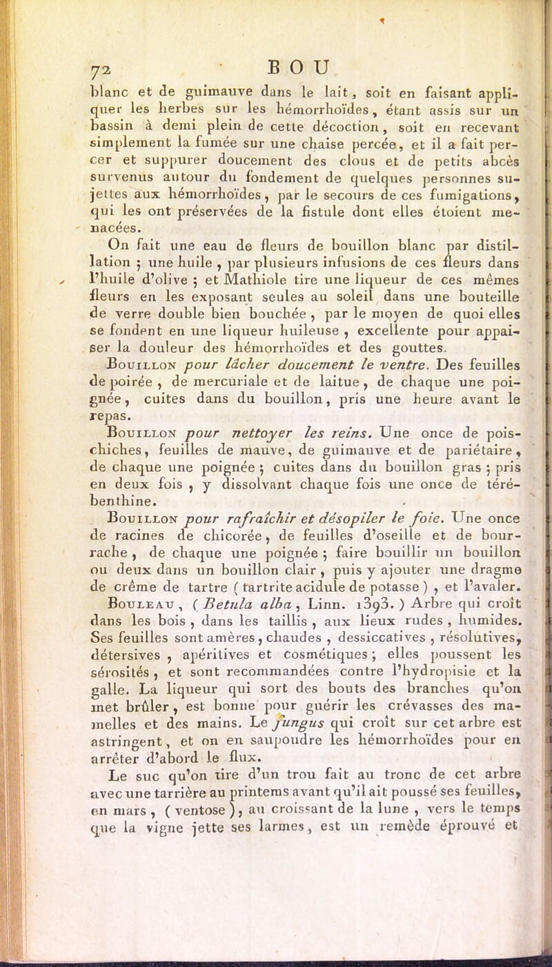blanc et de guimauve dans le lait, soit en faisant appli- i quer les herbes sur les hémorrhoïdes, étant assis sur un bassin à demi plein de cette décoction, soit en recevant ; simplement la fumée sur une chaise percée, et il a fait per- cer et suppurer doucement des clous et de petits abcès survenus autour du fondement de quelques personnes su- jettes aux hémorrhoïdes, par le secours de ces fumigations, qui les ont préservées de la fistule dont elles étoient me- nacées. On fait une eau de fleurs de bouillon blanc par distil- lation 5 une huile , par plusieurs infusions de ces fleurs dans l’huile d’olive 5 et Mathiole tire une liqueur de ces mêmes fleurs en les exposant seules au soleil dans une bouteille I de verre double bien bouchée , par le moyen de quoi elles se fondent en une liqueur huileuse , excellente pour appai- ser la douleur des hémorrhoïdes et des gouttes. Bouillon pour lâcher doucement le ventre. Des feuilles de poirée , de mercuriale et de laitue, de chaque une poi- gnée, cuites dans du bouillon, pris une heure avant le repas. Bouillon pour nettoyer les reins. Une once de pois- chiches, feuilles de mauve, de guimauve et de pariétaire, de chaque une poignée 5 cuites dans du bouillon gras 5 pris en deux fois , y dissolvant chaque fois une once de téré- benthine. Bouillon pour rafraîchir et désopiler le foie. Une once de racines de chicorée, de feuilles d’oseille et de bour- rache , de chaque une poignée ; faire bouillir un bouillon ou deux dans un bouillon clair , puis y ajouter une dragme de crème de tartre ( tartrite acidulé de potasse) , et l’avaler. Bouleau, (Betula alba , Linn. i3q3. ) Arbre qui croît I dans les bois , dans les taillis , aux lieux rudes , humides. ft Ses feuilles sont amères, chaudes , dessiccatives , résolutives, détersives , apéritives et cosmétiques ; elles poussent les 1 sérosités, et sont recommandées contre l’hydropisie et la i galle. La liqueur qui sort des bouts des branches qu’on met brûler, est bonne pour guérir les crévasses des ma- melles et des mains. Le fungus qui croît sur cet arbre est astringent, et on en saupoudre les hémorrhoïdes pour en arrêter d’abord le flux. Le suc qu’on tire d’un trou fait au tronc de cet arbre avec une tarrière au printems avant qu’il ait poussé ses feuilles, en mars , ( ventôse ), au croissant de la lune , vers le temps que la vigne jette ses larmes, est un remède éprouvé et