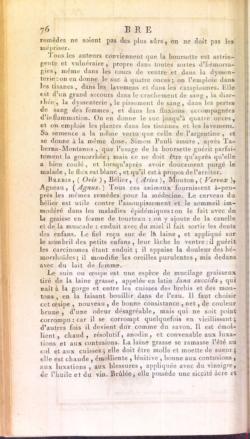 Æ 76 ERE remèdes ne soient pas des plus sûrs , on ne doit pas les mépriser. J ous les auteurs conviennent que la boursette est astrin- gente et vulnéraire , propre dans toutes sortes d’hémorra- gies, meme dans les cours de ventre et dans la dyssen- terie : on en donne le suc à quatre onces; on l’emploie dans les tisanes , dans les laveinens et dans les cataplasmes. Elle est d'un grand secours dans le crachement de sang , la diar- rhée, la dyssenterie , le pissement de sang, dans les pertes de sang des femmes , et dans les fluxions accompagnées d’inflammation. On en donne le suc jusqu’à quatre onces, et on emploie les plantes dans les tisannes et les lavemens. Sa semence a la même vertu que celle de l’argentine , et se donne à la même dose. Simon Pauli assure , après Ta- berna-Montanus , que l’usage de la boursette guérit parfai- tement la gonorrhée ; mais ce ne doit être qu’après qu’elle a bien coulé, et lorsqu’après avoir doucement purgé le malade , le flux est blanc , et qu’il est à propos de l’arrêter. Brebis , ( Ovis ) , Bélier, ( Arles ), Mouton , ( V^ervex ), .Agneau, ( Agnus. ) Tous ces animaux fournissent à-peu- près les mêmes remèdes pour la médecine. Le cerveau du bélier est utile contre l’assoupissement et le sommeil im- modéré dans les maladies épidémiques : 011 le fait avec de la graisse en forme de tourteau : on y ajoute de la canelle et de la muscade : enduit avec du miel il fait sortir les dents des enfans. Le fiel reçu sur de là laine , et appliqué sur le nombril des petits enfans, leur lâche le ventre:il guérit les carcinomes étant enduit ; il appaise la douleur des hé- inorrhoïdes; il mondifie les oreilles purulentes , mis dedans avec du lait de femme. Le suin ou œsipe est une espèce de mucilage graisseux tiré de la laine grasse, appelée en latin lana succida , qui naît à la gorge et entre les cuisses des brebis et des mou- tons , en la faisant bouillir dans de l’eau. Il faut choisir cet œsipe , nouveau , de bonne consistance , net, de couleur brune, d’une odeur désagréable, mais qui ne soit point corrompu : car il se corrompt quelquefois en vieillissant ; d’autres fois il devient dur comme du savon. Il est émol- lient , chaud , résolutif, anodin, et convenable aux luxa- tions et aux contusions. La laine grasse se ramasse l’été au col et aux cuisses ; elle doit être molle et moette de sueur ; elle est chaude , émolliente , lénitive , bonne aux contusions , aux luxations , aux blessures, appliquée avec du vinaigre, de l’huile et du vin. Brûlée, elle possède une siccité âcre et