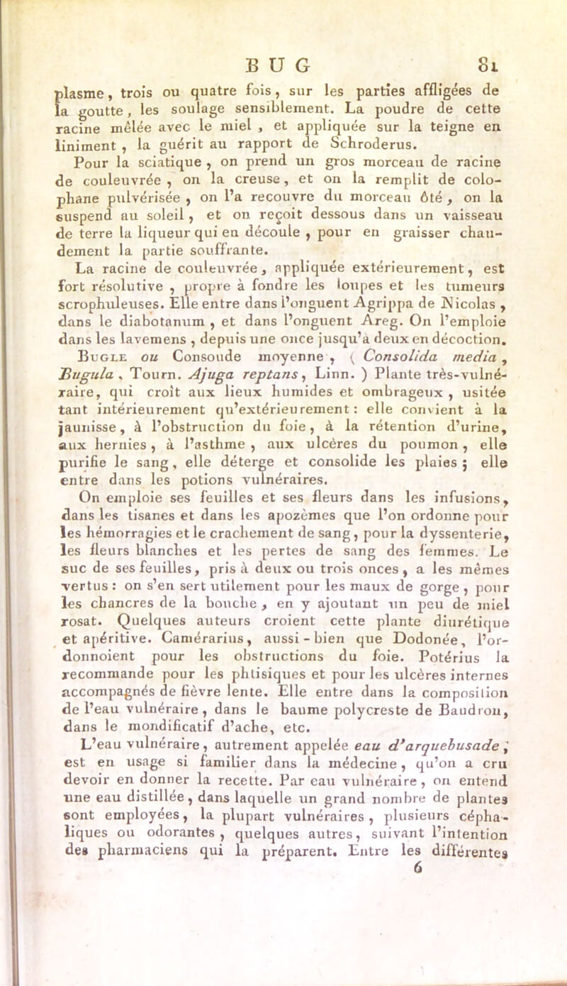plasme, trois ou quatre fois, sur les parties affligées de la goutte, les soulage sensiblement. La poudre de cette racine mêlée avec le miel , et appliquée sur la teigne en liniment , la guérit au rapport de Schroderus. Pour la sciatique , on prend un gros morceau de racine de couleuvrée , on la creuse, et on la remplit de colo- phane pulvérisée , on l’a recouvre du morceau ôté , on la suspend au soleil, et on reçoit dessous dans un vaisseau de terre la liqueur qui en découle , pour en graisser chau- dement la partie souffrante. La racine de couleuvrée, appliquée extérieurement, est fort résolutive , propre à fondre les loupes et les tumeurs scrophuleuses. Elle entre dans l’onguent Agrippa de Nicolas , dans le diabotanum , et dans l’onguent Areg. On l’emploie dans les lavemens , depuis une once jusqu’à deux en décoction. Bugle ou Consolide moyenne , ( Consolida media , jBugula . Tourn. Ajuga reptans, Linn. ) Plante très-vulné- raire, qui croit aux lieux humides et ombrageux , usitée tant intérieurement qu’extérieurement : elle convient à la jaunisse, à l’obstruction du foie, à la rétention d’urine, aux hernies, à l’asthme , aux ulcères du poumon, elle purifie le sang, elle déterge et consolide les plaies ; elle entre dans les potions vulnéraires. On emploie ses feuilles et ses fleurs dans les infusions, dans les tisanes et dans les apozèmes que l’on ordonne pour les hémorragies et le crachement de sang, pour la dyssenterie, les fleurs blanches et les pertes de sang des femmes. Le suc de ses feuilles, pris à deux ou trois onces, a les mêmes vertus : on s’en sert utilement pour les maux de gorge , pour les chancres de la bouche , en y ajoutant un peu de miel rosat. Quelques auteurs croient cette plante diurétique et apéritive. Camérarius, aussi - bien que Dodonée, l’or- donnoient pour les obstructions du foie. Potérius la recommande pour les phtisiques et pour les ulcères internes accompagnés de fièvre lente. Elle entre dans la composition de l’eau vulnéraire, dans le baume polycreste de Baudron, dans le mondificatif d’ache, etc. L’eau vulnéraire, autrement appelée eau d’arquebusade est en usage si familier dans la médecine, qu’on a cru devoir en donner la recette. Par eau vulnéraire, on entend une eau distillée, dans laquelle un grand nombre de plantes 6ont employées, la plupart vulnéraires, plusieurs cépha- liques ou odorantes, quelques autres, suivant l’inlention des pharmaciens qui la préparent. Entre les différentes