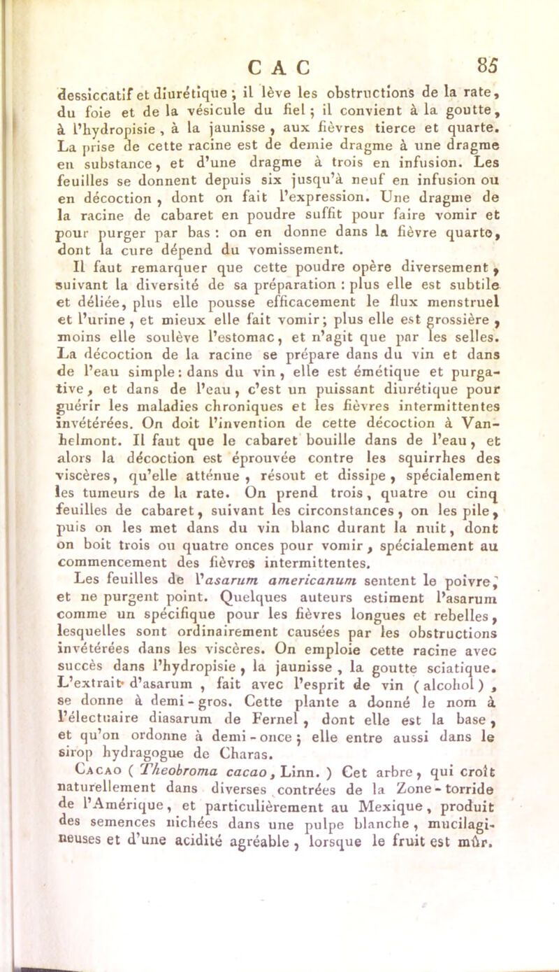 dessiccatif et diurétique ; il lève les obstructions de la rate, du foie et de la vésicule du fiel; il convient à la goutte, à l’hydropisie , à la jaunisse , aux fièvres tierce et quarte. La prise de cette racine est de demie dragme à une dragme en substance, et d’une dragme à trois en infusion. Les feuilles se donnent depuis six jusqu’à neuf en infusion ou en décoction , dont on fait l’expression. Une dragme de la racine de cabaret en poudre suffit pour faire vomir et pour purger par bas : on en donne dans la fièvre quarto, dont la cure dépend du vomissement. Il faut remarquer que cette poudre opère diversement , suivant la diversité de sa préparation : plus elle est subtile et déliée, plus elle pousse efficacement le flux menstruel et l’urine , et mieux elle fait vomir; plus elle est grossière , moins elle soulève l’estomac, et n’agit que par les selles. La décoction de la racine se prépare dans du vin et dans de l’eau simple : dans du vin, elle est émétique et purga- tive, et dans de l’eau, c’est un puissant diurétique pour guérir les maladies chroniques et les fièvres intermittentes invétérées. On doit l’invention de cette décoction à Van- helmont. Il faut que le cabaret bouille dans de l’eau , et alors la décoction est éprouvée contre les squirrhes des viscères, qu’elle atténue, résout et dissipe, spécialement les tumeurs de la rate. On prend trois, quatre ou cinq feuilles de cabaret, suivant les circonstances, on les pile, puis on les met dans du vin blanc durant la nuit, dont on boit trois ou quatre onces pour vomir , spécialement au commencement des fièvres intermittentes. Les feuilles de l'asarum americanuni sentent le poivre^ et ne purgent point. Quelques auteurs estiment l’asarum comme un spécifique pour les fièvres longues et rebelles, lesquelles sont ordinairement causées par les obstructions invétérées dans les viscères. On emploie cette racine avec succès dans l’hydropisie , la jaunisse , la goutte sciatique. L’extrait* d’asarum , fait avec l’esprit de vin ( alcohol ) , se donne à demi-gros. Cette plante a donné le nom à l’électuaire diasarum de Fernel , dont elle est la base, et qu’on ordonne à demi - once ; elle entre aussi dans le sirop hydragogue de Charas. Cacao ( Theobroma cacao, Linn. ) Cet arbre, qui croit naturellement dans diverses contrées de la Zone-torride de l’Amérique, et particulièrement au Mexique, produit des semences nichées dans une pulpe blanche , mucilagi- neuses et d’une acidité agréable , lorsque le fruit est mûr.