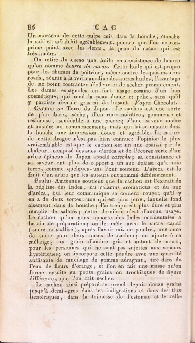 Un morceau de cette pulpe mis dans la bouche, étanche la soif et rafraîchit agréablement, pourvu que l’on ne con- prime point avec les dents , la peau du cacao qui est très-amère. On relire du cacao une huile en consistance de beurre qu’on nomme beurre de cacao. Cette huile qui est propre pour les rhumes de poitrine, même contre les poisons cor- rosifs , réunit à la vertu anodine des autres huiles, l’avantage de ne point contracter d’odeur et de sécher promptement. Les dames espagnoles en font usage comme d’un bon cosmétique, qui rend la peau douce et polie, sans qu’il y paroisse rien de gras ni de luisant. \Voyez Chocolat. Cachou ou Terre du Japon. Le cachou est une sorte de pâte dure, sèche, d’un roux noirâtre, gommeuse et résineuse , semblable à une pierre ; d’une saveur amère ^t austère au commencement, mais qui laisse ensuite dans la bouche une impression douce et agréable. La nature de cette drogue n’est pas bien connue : l’opinion la plus vraisemblable est que le cachou est un suc épaissi par la chaleur, composé des sucs d’aréca et de l’écorce verte d’un arbre épineux du Japon appelé catechu ; sa consistance et ca saveur ont plus de rapport à un suc épaissi qu’a une terre, comme quelques-uns l’ont soutenu. L’areca est le fruit d’un arbre que les auteurs ont nommé différemment. Paulus Ammanus soutient que le cachou est l’extrait de la réglisse des Indes , du calamus aromaticus et du suc d’aréca, qui leur communique sa couleur rouge ; qu’il y en a de deux sortes: une qui est plus pure, laquelle fond aisément dans la bouche ; l’autre qui est plus dure et plus remplie de saletés; cette dernière n’est d’aucun usage. Le cachou qu’on nous apporte des Indes occidentales a besoin de préparation; on le mêle avec le sucre candi ( sucre cristallisé ), après l’avoir mis en poudre, une once de sucre pour deux onces de cachou; on ajoute à ce mélange, un grain d’ambre gris et autant de musc , pour les personnes qui ne sont pas sujettes aux vapeurs hystériques; on incorpore cette poudre avec une quantité suffisante de mucilage de gomme adragant, tiré dans de l’eau de fleurs d’orange , et l’on en fait une masse qu’on forme ensuite en petits grains ou trochfsques de figure différente, que l’on fait sécher. Le cachou ainsi préparé se prend depuis douze grains i'usqu’a demi-gros dans les indigestions et dans les flux ientériques, dans la foiblesse de l’estomac et le relâ«