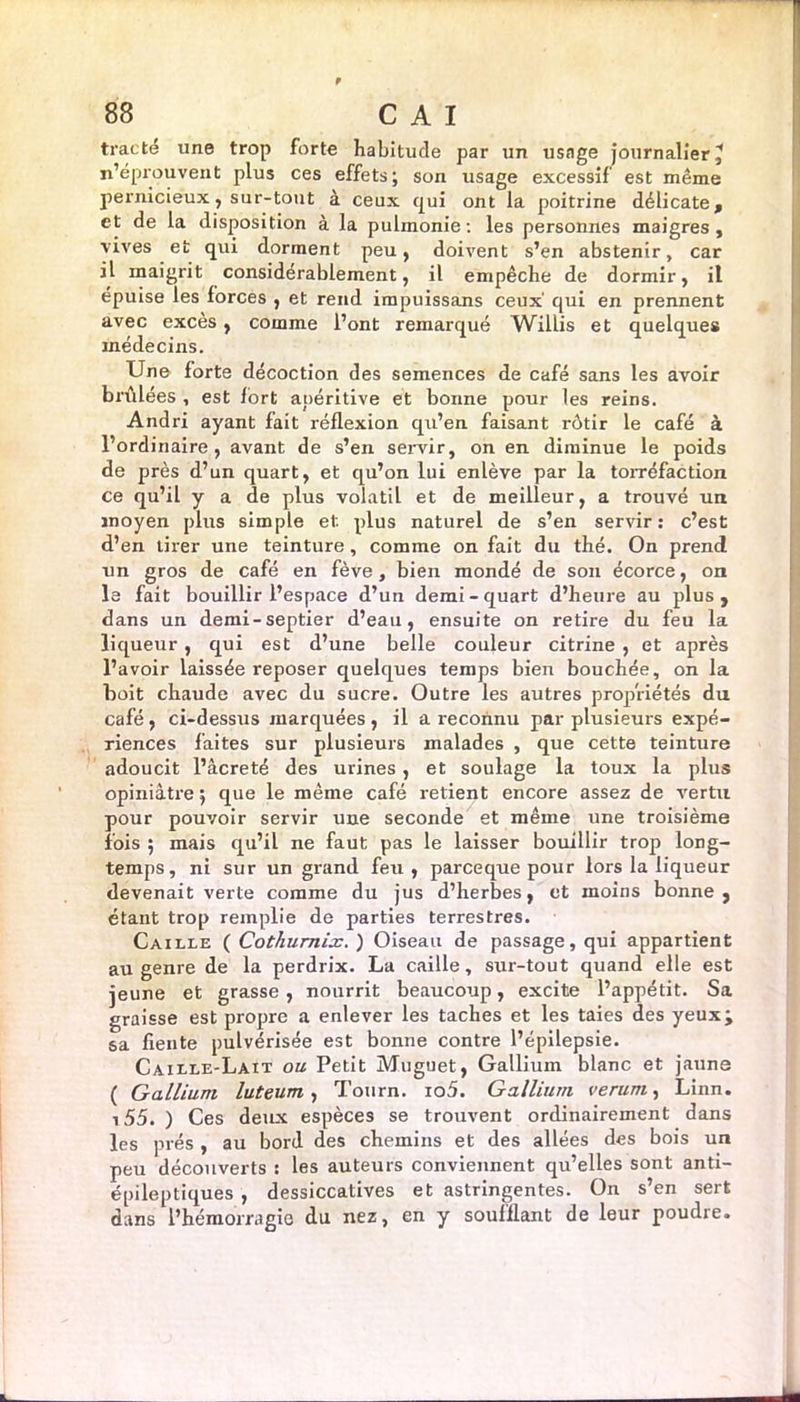 tracté une trop forte habitude par un usage journalier, n’éprouvent plus ces effets; son usage excessif est même pernicieux, sur-tout à ceux qui ont la poitrine délicate, et de la disposition à la pulmonie: les personnes maigres, vives et qui dorment peu, doivent s’en abstenir, car il maigrit considérablement, il empêche de dormir, il épuisé les forces , et rend impuissans ceux' qui en prennent avec exces , comme l’ont remarqué Willis et quelques médecins. Une forte décoction des semences de café sans les avoir brûlées , est fort apéritive et bonne pour les reins. Andri ayant fait réflexion qu’en faisant rôtir le café à l’ordinaire, avant de s’en servir, on en diminue le poids de près d’un quart, et qu’on lui enlève par la torréfaction ce qu’il y a de plus volatil et de meilleur, a trouvé un moyen plus simple et plus naturel de s’en servir: c’est d’en tirer une teinture, comme on fait du thé. On prend un gros de café en fève, bien mondé de son écorce, on le fait bouillir l’espace d’un demi-quart d’heure au plus, dans un demi-septier d’eau, ensuite on retire du feu la liqueur, qui est d’une belle couleur citrine , et après l’avoir laissée reposer quelques temps bien bouchée, on la boit chaude avec du sucre. Outre les autres propriétés du café , ci-dessus marquées , il a reconnu par plusieurs expé- riences faites sur plusieurs malades , que cette teinture adoucit l’âcreté des urines, et soulage la toux la plus opiniâtre ; que le même café retient encore assez de vertu pour pouvoir servir une seconde et même une troisième fois ; mais qu’il ne faut pas le laisser bouillir trop long- temps, ni sur un grand feu, parce que pour lors la liqueur devenait verte comme du jus d’herbes, et moins bonne, étant trop remplie de parties terrestres. Caille ( Cothumix. ) Oiseau de passage, qui appartient au genre de la perdrix. La caille, sur-tout quand elle est jeune et grasse , nourrit beaucoup, excite l’appétit. Sa graisse est propre a enlever les taches et les taies des yeuxj sa fiente pulvérisée est bonne contre l’épilepsie. Caille-Lait ou Petit Muguet, Gallium blanc et jaune ( Gallium luteum, Tourn. io5. Gallium verum, Linn. 155. ) Ces deux espèces se trouvent ordinairement dans les prés , au bord des chemins et des allées des bois un peu découverts : les auteurs conviennent qu’elles sont anti- épileptiques , dessiccatives et astringentes. On s’en sert dans l’hémorragie du nez, en y soufflant de leur poudre.