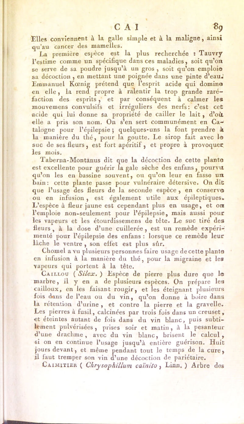 Elles conviennent à la galle simple et à la maligne, ainsi qu’au cancer des mamelles. La première espèce est la plus recherchée : Tauvry l’estime comme un spécifique dans ces maladies, soit qu’on se serve de sa poudre jusqu’à uu gros , soit qu’on emploie sa décoction , en mettant une poignée dans une pinte d’eauJ Emmanuel Kœnig prétend que l’esprit acide qui domina en elle, la rend propre à ralentir la trop grande raré- faction des esprits, et par conséquent à calmer les mouvemens convulsifs et irréguliers des nerfs: c’est cet acide qui lui donne sa propriété de cailler le lait, d’où, elle a pris son nom. On s’en sert communément en Ca- talogne pour l’épilepsie ; quelques-uns la font prendre à la manière du thé, pour la goutte. Le sirop fait avec le suc de ses fleurs, est fort apéritif, et propre à provoquée les mois. Taberna-Montanus dit que la décoction de cette plante est excellente pour guérir la gale sèche des enfans, pourvu qu’on les en bassine souvent, ou qu’on leur en fasse un bain: cette plante passe pour vulnéraire détersive. On dit que l’usage des fleurs de la seconde espèce , en conserve ou en infusion , est également utile aux épileptiques. L’espèce à fleur jaune est cependant plus en usage, et ont l’emploie non-seulement pour l’épilepsie, mais aussi pour les vapeurs et les étourdissemens de tête. Le suc tiré des; fleurs , à la dose d’une cuillerée , est un remède expéri- menté pour l’épilepsie des enfans : lorsque ce remède leur lâche le ventre , son effet est plus sûr. Chomel a vu plusieurs personnes faire usage de cette plante en infusion à la manière du thé, pour la migraine et les vapeurs qui portent à la tête. Caillou ( Silex. ) Espèce de pierre plus dure que le marbre, il y en a de plusieurs espèces. On prépare les cailloux, en les faisant rougir, et les éteignant plusieurs fois chms de l’eau ou du vin, qu’on donne à boire dans la rétention d’urine , et contre la pierre et la gravelle. Les pierres à fusil, calcinées par trois fois dans un creuset, et éteintes autant de fois dans du vin blanc, puis subti- lement pulvérisées, prises soir et matin, à la pesanteur d’une drachme, avec du vin blanc, brisent le calcul, si on en continue l’usage jusqu’à entière guérison. Huit jours devant, et même pendant tout le temps de la cure, il faut tremper son vin d’une décoction de pariétaire. Cauiixier ( Chrysophillurn, caïnito , Linn. ) Arbre des