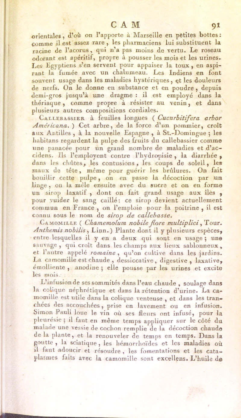 orientales , d’où on l’apporte à Marseille en petites bottes : çomme il est assez rare , les pharmaciens lui substituent la racine de l’acorus, qui n’a pas moins de vertu. Le roseau odorant est apéritif, propre à pousser les mois et les urines. Les Egyptiens s’en servent pour appaiser la toux, en aspi- rant la fumée avec un chalumeau. Les Indiens en font souvent usage dans les maladies hystériques, et les douleurs de nerfs. On le donne en substance et en poudre , depuis demi-gros jusqu’à une dragme : il est employé dans la thériaque, comme propre à résister au venin, et dans plusieurs autres compositions cordiales. Callebassier à feuilles longues ( Cucnrbitifera. arbor Aniéricana, ) Cet arbre, de la force d’un pommier, croît aux Antilles , à la nouvelle Espagne , à St.-Domingue 5 les habitans regardent la pulpe des fruits du callebassier comme une panacée pour un grand nombre de maladies et d’ac- cidens. Ils l’employent contre l’hydropisie , la diarrhée , dans les chûtes, les contusions, les coups de soleil, les maux de tête, même pour guérir les brûlures. On fait bouillir cette pulpe, on en passe la décoction par un linge , on la mêle ensuite avec du sucre et on en forme un sirop laxatif , dont on fait grand usage aux îles , pour vuider le sang caillé: ce sirop devient actuellement commun en France , on l’emploie pour la poitrine , il est connu sous le nom de sirop de callebasse. Camomille ( Chamemolurn nobileJlore multipîici, Tour. Anthémis nobilis, Linn.) Plante dont il y plusieurs espèces, entre lesquelles il y en a deux qui sont en usage 5 un® sauvage, qui croît dans les champs aux lieux sablonneux, et l’autre appelé romaine , qu’on cultive dans les jardins. La camomille est chaude , dessiccative, digestive, laxative, émolliente , anodine 5 elle pousse par les urines et excite les mois. L’in fusion de ses sommités dans l’eau chaude , soulage dans la colique néphrétique et dans la rétention d’urine. La ca- momille est utile dans la colique venteuse , et dans les tran- chées des accouchées, prise en lavement ou en infusion. Simon Pauli loue le vin où ses fleurs ont infusé, pour la pleurésie ; il faut en même temps appliquer sur le côté du malade une vessie de cochon remplie de la décoction chaude de la plante, et la renouveler de temps en temps. Dans la goutte , la sciatique, les hémorrhoïdes et les maladies où il faut adoucir et résoudre , les fomentations et les cata- plasmes faits avec la camomille sont excellens. L’huile de