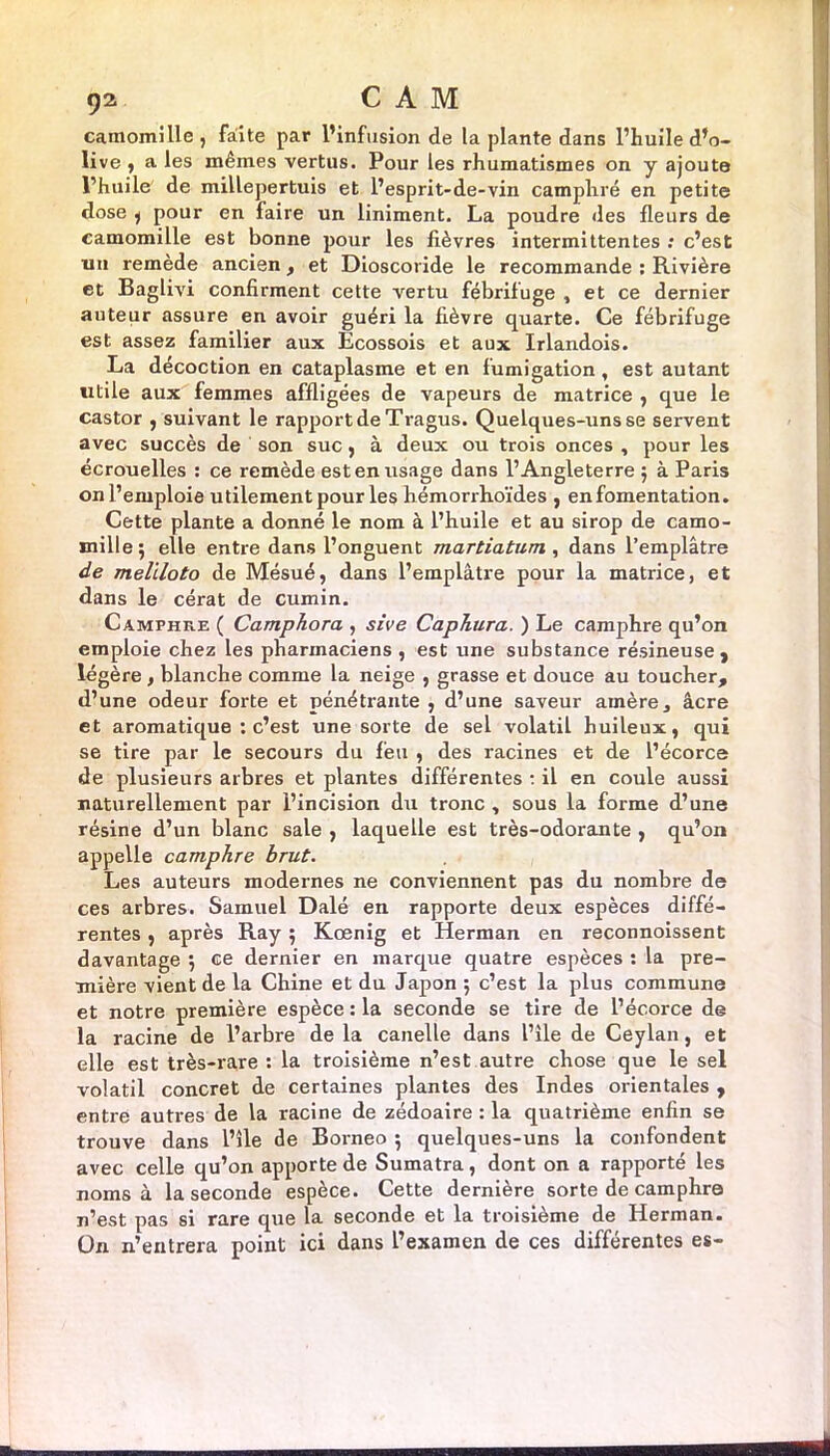 camomille, faite par l’infusion de la plante dans l’huile d’o- live , a les mêmes vertus. Pour les rhumatismes on y ajoute l’huile de millepertuis et l’esprit-de-vin camphré en petite dose y pour en faire un liniment. La poudre des fleurs de camomille est bonne pour les fièvres intermittentes : c’est un remède ancien, et Dioscoride le recommande : Rivière et Baglivi confirment cette vertu fébrifuge , et ce dernier auteur assure en avoir guéri la fièvre quarte. Ce fébrifuge est assez familier aux Ecossois et aux Irlandois. La décoction en cataplasme et en fumigation , est autant utile aux femmes affligées de vapeurs de matrice , que le castor , suivant le rapport de Tragus. Quelques-uns se servent avec succès de son suc, à deux ou trois onces , pour les écrouelles : ce remède est en usage dans l’Angleterre ; à Paris on l’emploie utilement pour les hémorrhoïdes , enfomentation. Cette plante a donné le nom à l’huile et au sirop de camo- mille; elle entre dans l’onguent martiatum , dans l’emplâtre de meliloto de Mésué, dans l’emplâtre pour la matrice, et dans le cérat de cumin. Camphre ( Camphora , sive Caphura. ) Le camphre qu’on emploie chez les pharmaciens , est une substance résineuse, légère , blanche comme la neige , grasse et douce au toucher, d’une odeur forte et pénétrante , d’une saveur amère, âcre et aromatique : c’est une sorte de sel volatil huileux, qui se tire par le secours du feu , des racines et de l’écorce de plusieurs arbres et plantes différentes : il en coule aussi naturellement par l’incision du tronc , sous la forme d’une résine d’un blanc sale , laquelle est très-odorante , qu’on appelle camphre brut. Les auteurs modernes ne conviennent pas du nombre de ces arbres. Samuel Dalé en rapporte deux espèces diffé- rentes , après Ray ; Kœnig et Herman en reconnoissent davantage ; ce dernier en marque quatre espèces : la pre- mière vient de la Chine et du Japon ; c’est la plus commune et notre première espèce : la seconde se tire de l’écorce de la racine de l’arbre de la canelle dans l’île de Ceylan, et elle est très-rare : la troisième n’est autre chose que le sel volatil concret de certaines plantes des Indes orientales , entre autres de la racine de zédoaire : la quatrième enfin se trouve dans l’île de Bornéo ; quelques-uns la confondent avec celle qu’on apporte de Sumatra, dont on a rapporté les noms à la seconde espèce. Cette dernière sorte de camphre n’est pas si rare que la seconde et la troisième de Herman. Ün n’entrera point ici dans l’examen de ces différentes es-