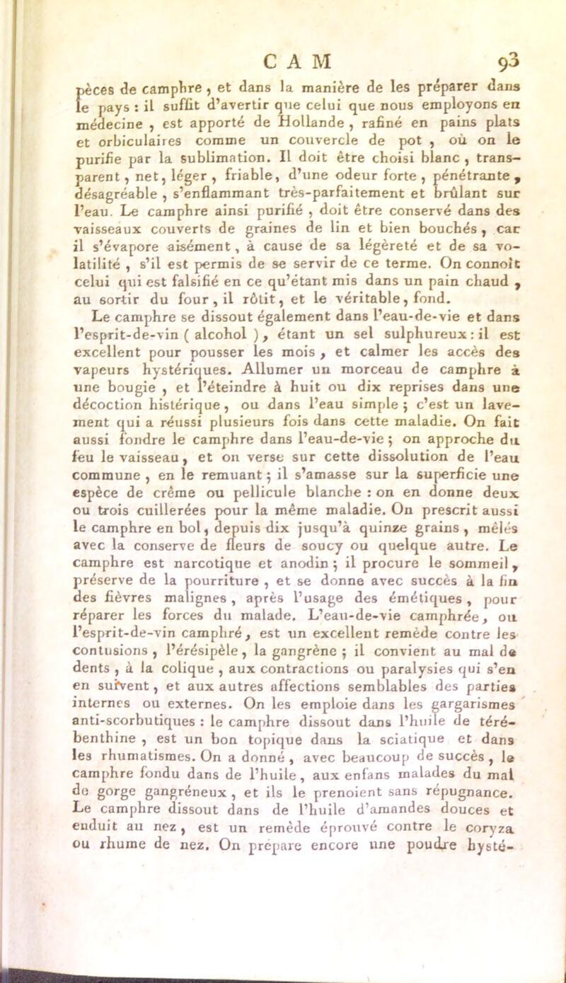 pèces de camphre , et dans la manière de les préparer dans le pays : il suffit d’avertir que celui que nous employons en médecine , est apporté de Hollande , rafiné en pains plats et orbiculaires comme un couvercle de pot , où on le purifie par la sublimation. Il doit être choisi blanc , trans- parent , net, léger , friable, d’une odeur forte , pénétrante , désagréable , s’enflammant très-parfaitement et brûlant sur l’eau. Le camphre ainsi purifié , doit être conservé dans des vaisseaux couverts de graines de lin et bien bouchés , car il s’évapore aisément, à cause de sa légèreté et de sa vo- latilité , s’il est permis de se servir de ce terme. On connoit celui qui est falsifié en ce qu’étant mis dans un pain chaud 7 au sortir du four, il rôtit, et le véritable, fond. Le camphre se dissout également dans l’eau-de-vie et dans l’esprit-de-vin ( alcohol ) , étant un sel sulphureux : il est excellent pour pousser les mois , et calmer les accès des vapeurs hystériques. Allumer un morceau de camphre à une bougie , et l’éteindre à huit ou dix reprises dans une décoction histérique, ou dans l’eau simple ; c’est un lave- ment qui a réussi plusieurs fois dans cette maladie. On fait aussi fondre le camphre dans l’eau-de-vie; on approche du feu le vaisseau, et on verse sur cette dissolution de l’eau commune , en le remuant ; il s’amasse sur la superficie une espèce de crème ou pellicule blanche : on en donne deux ou trois cuillerées pour la même maladie. On prescrit aussi le camphre en bol, depuis dix jusqu’à quinze grains, mêlés avec la conserve de fleurs de soucy ou quelque autre. Le camphre est narcotique et anodin ; il procure le sommeil, préserve de la pourriture , et se donne avec succès à la fin des fièvres malignes, après l’usage des émétiques, pour réparer les forces du malade. L’eau-de-vie camphrée, ou l’esprit-de-vin camphré, est un excellent remède contre les contusions, l’érésipèle, la gangrène ; il convient au mal de dents , à la colique , aux contractions ou paralysies qui s’en en suivent, et aux autres affections semblables des parties internes ou externes. On les emploie dans les gargarismes anti-scorbutiques : le camphre dissout dans l’huile de téré- benthine , est un bon topique dans la sciatique et dan9 les rhumatismes. On a donné , avec beaucoup de succès , le camphre fondu dans de l’huile, aux enfans malades du mal do gorge gangréneux , et ils le prenoient sans répugnance. Le camphre dissout dans de l’huile d’amandes douces et enduit au nez, est un remède éprouvé contre le coryza ou rhume de nez. On prépare encore une poudre bysté-