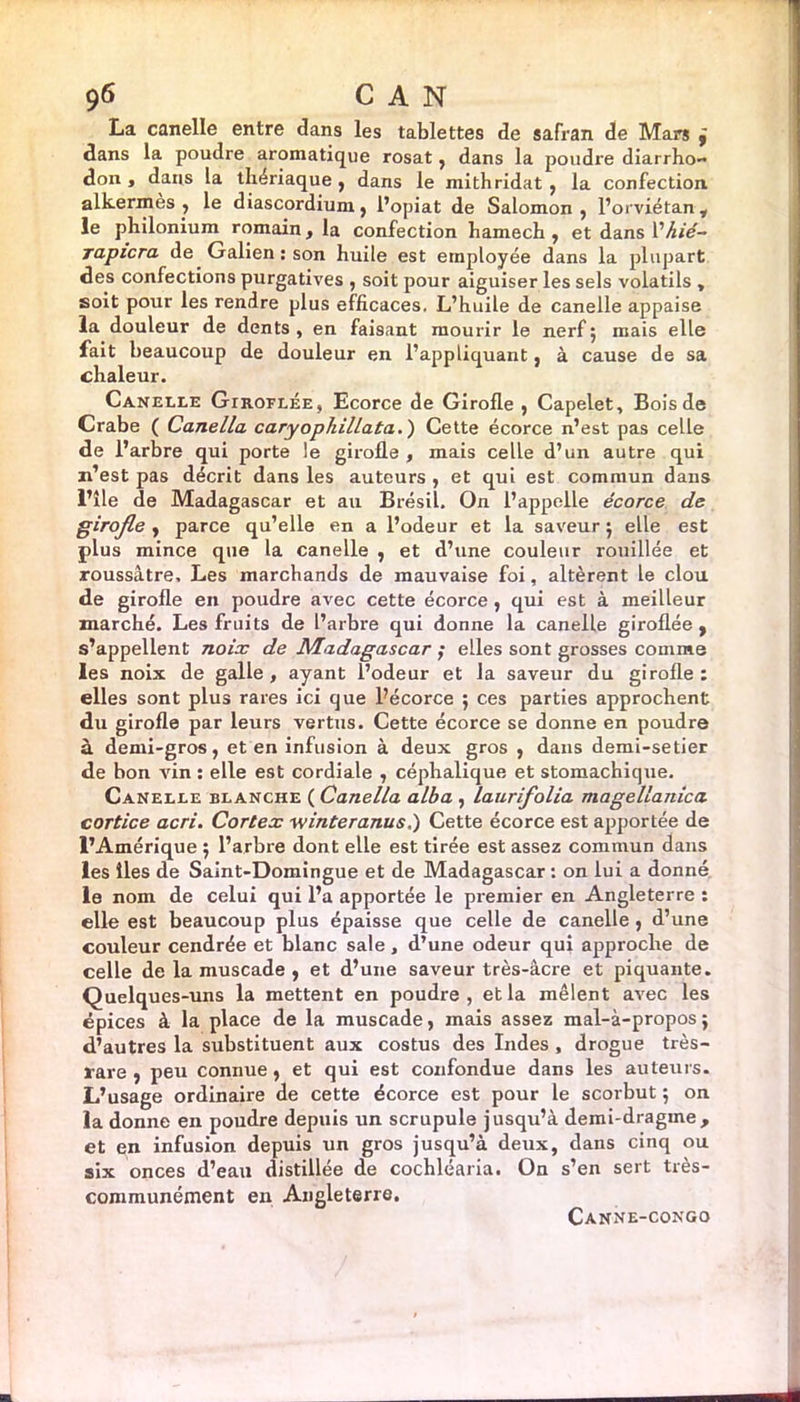 La canelle entre dans les tablettes de safran de Mars , dans la poudre aromatique rosat, dans la poudre diarrho- don , dans la thériaque , dans le mith ridât , la confection alkermès , le diascordium, l’opiat de Salomon, l’orviétan y le philonium romain, la confection hamech , et dans l'hié- rapicra de Galien: son huile est employée dans la plupart des confections purgatives , soit pour aiguiser les sels volatils , soit pour les rendre plus efficaces. L’huile de canelle appaise la douleur de dents , en faisant mourir le nerf ; mais elle fait beaucoup de douleur en l’appliquant, à cause de sa chaleur. Canelle Giroflée, Ecorce de Girofle , Capelet, Bois de Crabe ( Canella caryophillata.) Cette écorce n’est pas celle de l’arbre qui porte le girofle , mais celle d’un autre qui n’est pas décrit dans les auteurs , et qui est commun dans l’ile de Madagascar et au Brésil. On l’appelle écorce de girofle , parce qu’elle en a l’odeur et la saveur ; elle est plus mince que la canelle , et d’une couleur rouillée et roussâtre. Les marchands de mauvaise foi, altèrent le clou de girofle en poudre avec cette écorce , qui est à meilleur marché. Les fruits de l’arbre qui donne la canelle giroflée, s’appellent noix de Madagascar ; elles sont grosses comme les noix de galle, ayant l’odeur et la saveur du girofle: elles sont plus rares ici que l’écorce $ ces parties approchent du girofle par leurs vertus. Cette écorce se donne en poudre à demi-gros, et en infusion à deux gros , dans demi-setier de bon vin : elle est cordiale , céphalique et stomachique. Canelle blanche ( Canella alba , laurifolia magellanica cortice acri. Cortex winteranus,) Cette écorce est apportée de l’Amérique ; l’arbre dont elle est tirée est assez commun dans les lies de Saint-Domingue et de Madagascar : on lui a donné le nom de celui qui l’a apportée le premier en Angleterre : elle est beaucoup plus épaisse que celle de canelle , d’une couleur cendrée et blanc sale , d’une odeur qui approche de celle de la muscade , et d’une saveur très-âcre et piquante. Quelques-uns la mettent en poudre, et la mêlent avec les épices à la place de la muscade, mais assez mal-à-propos $ d’autres la substituent aux costus des Indes , drogue très- rare , peu connue, et qui est confondue dans les auteurs. L’usage ordinaire de cette écorce est pour le scorbut ; on la donne en poudre depuis un scrupule jusqu’à demi-dragine, et en infusion depuis un gros jusqu’à deux, dans cinq ou six onces d’eau distillée de cochléaria. On s’en sert très- communément en Angleterre. Canne-congo