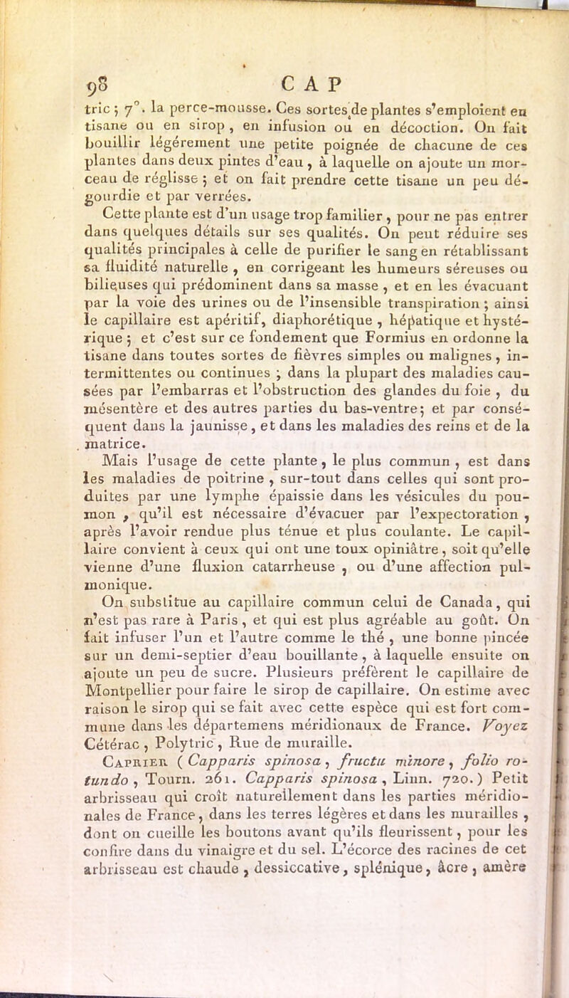 9S CAP trie ; 7. la perce-mousse. Ces sortestde plantes s’emploient en tisane ou en sirop , en infusion ou en décoction. On fait bouillir legereinent une petite poignée de chacune de ces plantes dans deux pintes d’eau , à laquelle on ajoute un mor- ceau de reglisse 5 et on fait prendre cette tisane un peu dé- gourdie et par verrées. Cette plante est d’un usage trop familier , pour ne pas entrer dans quelques détails sur ses qualités. On peut réduire ses qualités principales à celle de purifier le sang en rétablissant sa fluidité naturelle , en corrigeant les humeurs séreuses ou bilieuses qui prédominent dans sa masse , et en les évacuant par la voie des urines ou de l’insensible transpiration ; ainsi le capillaire est apéritif, diaphorétique , hépatique et hysté- rique 5 et c’est sur ce fondement que Formius en ordonne la tisane dans toutes sortes de fièvres simples ou malignes, in- termittentes ou continues ; dans la plupart des maladies cau- sées par l’embarras et l’obstruction des glandes du foie , du mésentère et des autres parties du bas-ventre; et par consé- quent dans la jaunisse , et dans les maladies des reins et de la matrice. Mais l’usage de cette plante, le plus commun , est dans les maladies de poitrine, sur-tout dans celles qui sont pro- duites par une lymphe épaissie dans les vésicules du pou- mon , qu’il est nécessaire d’évacuer par l’expectoration , après l’avoir rendue plus ténue et plus coulante. Le capil- laire convient à ceux qui ont une toux opiniâtre, soit qu’elle vienne d’une fluxion catarrheuse , ou d’une affection pul- monique. On substitue au capillaire commun celui de Canada, qui n’est pas rare à Paris, et qui est plus agréable au goût. Un fait infuser l’un et l’autre comme le thé , une bonne pincée sur un demi-septier d’eau bouillante, à laquelle ensuite on ajoute un peu de sucre. Plusieurs préfèrent le capillaire de Montpellier pour faire le sirop de capillaire. On estime avec raison le sirop qui se fait avec cette espèce qui est fort com- mune dans les départemens méridionaux de France. Voyez Cétérac , Polytric , Rue de muraille. Câprier ( Cap paris spinosa , fructu minore, folio ro- tundo , Tourn. 261. Capparis spinosa, Linn. 720.) Petit arbrisseau qui croit naturellement dans les parties méridio- nales de France, dans les terres légères et dans les murailles , dont on cueille les boutons avant qu’ils fleurissent, pour les confire dans du vinaigre et du sel. L’écorce des racines de cet arbrisseau est chaude , dessiccative, splénique, âcre , amère \