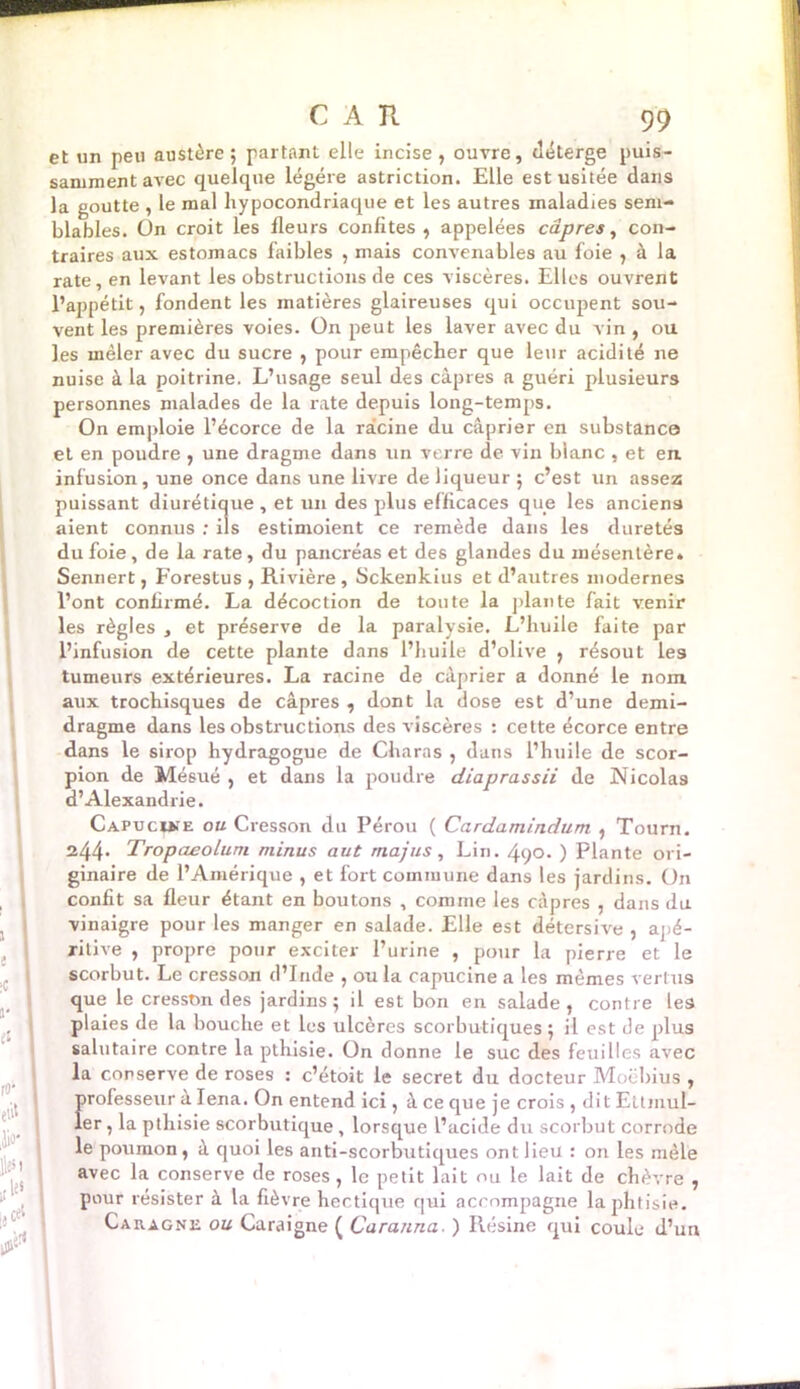 et un peu austère; partant elle incise, ouvre, déterge puis- samment avec quelque légère astriction. Elle est usitée dans la goutte , le mal hypocondriaque et les autres maladies sem- blables. On croit les fleurs confites, appelées câpres, con- traires aux estomacs faibles , mais convenables au foie , à la rate, en levant les obstructions de ces viscères. Elles ouvrent l’appétit, fondent les matières glaireuses qui occupent sou- vent les premières voies. On peut les laver avec du vin , ou les mêler avec du sucre , pour empêcher que leur acidité ne nuise à la poitrine. L’usage seul des câpres a guéri plusieurs personnes malades de la rate depuis long-temps. On emploie l’écorce de la racine du câprier en substance et en poudre , une dragme dans un verre de vin blanc , et eu infusion, une once dans une livre de liqueur ; c’est un assez puissant diurétique , et un des plus efficaces que les anciens aient connus ; ils estimoient ce remède dans les duretés du foie , de la rate, du pancréas et des glandes du mésentère. Sennert, Forestus , Rivière , Sckenkius et d’autres modernes l’ont confirmé. La décoction de toute la plante fait venir les règles , et préserve de la paralysie. L’huile faite par l’infusion de cette plante dans l’huile d’olive , résout les tumeurs extérieures. La racine de câprier a donné le nom aux trochisques de câpres , dont la dose est d’une demi- dragme dans les obstructions des viscères : cette écorce entre dans le sirop hydragogue de Charas , dans l’huile de scor- pion de Mésué , et dans la poudre diaprassii de Nicolas d’Alexandrie. Capucuîe ou Cresson du Pérou ( Cardamindum , Tourn. 244* Tropaeolum minus aut majus, Lin. 490. ) Plante ori- ginaire de l’Amérique , et fort commune dans les jardins. On confit sa fleur étant en boutons , comme les câpres , dans du vinaigre pour les manger en salade. Elle est détersive , apé- ritive , propre pour exciter l’urine , pour la pierre et le scorbut. Le cresson d’Inde , ou la capucine a les mêmes vertus que le cresson des jardins; il est bon en salade, contre les plaies de la bouche et les ulcères scorbutiques; il est de plus salutaire contre la pthisie. On donne le suc des feuilles avec la conserve de roses : c’étoit le secret du docteur Moebius , professeur a Iena. On entend ici, â ce que je crois , dit Eltmul- ler, la pthisie scorbutique, lorsque l’acide du scorbut corrode le poumon, â quoi les anti-scorbutiques ont lieu : on les mêle avec la conserve de roses, le petit lait ou le lait de chèvre , pour résister à la fièvre hectique qui accompagne la phtisie. Caragne ou Caraigne ( Caranna. ) Résine qui coule d’un