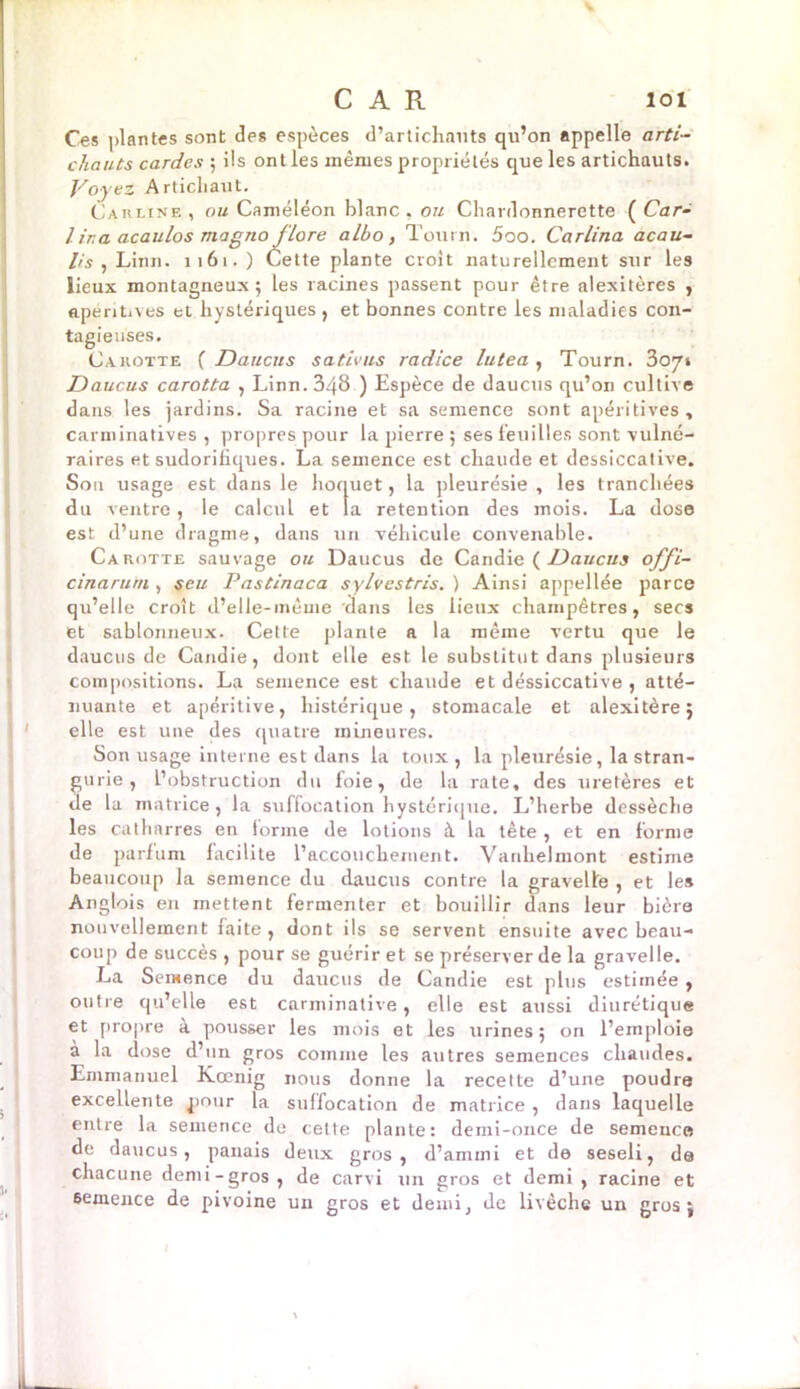 Ces plantes sont des espèces d’artichauts qu’on appelle arti- chauts cardes ; ils ont les mêmes propriétés que les artichauts. Voyez Artichaut. Carline , ou Caméléon blanc , ou Chardonnerette ( Car- / ira acaulos magno flore albo, Tourn. 5oo. Carlina acau- lis , Linn. 1161.) Cette plante croit naturellement sur les lieux montagneux; les racines passent pour être alexitères , apéntives et hystériques , et bonnes contre les maladies con- tagieuses. Carotte ( Daucus sativus radice lutea , Tourn. 307» Daucus carotta , Linn. 348 ) Espèce de daucus qu’on cultive dans les jardins. Sa racine et sa semence sont apéritives , carminatives , propres pour la pierre ; ses feuilles sont vulné- raires et sudorifiques. La semence est chaude et dessiccative. S011 usage est dans le hoquet, la pleurésie , les tranchées du ventre, le calcul et la rétention des mois. La dose est d’une dragme, dans un véhicule convenable. Carotte sauvage ou Daucus de Candie ( Daucus offi- cinarum , seu Pastinaca sylvestris. ) Ainsi appellée parce qu’elle croît d’elle-même dans les lieux champêtres, secs et sablonneux. Cette plante a la même vertu que le daucus de Candie, dont elle est le substitut dans plusieurs compositions. La semence est chaude et déssiccative , atté- nuante et apéritive, histérique, stomacale et alexitère; elle est une des quatre mineures. Son usage interne est dans la toux , la pleurésie, la stran- gurie , l’obstruction du foie, de la rate, des uretères et de la matrice, la suffocation hystérique. L’herbe dessèche les catharres en forme de lotions à la tète , et en forme de parfum facilite l’accouchement. Vanhelmont estime beaucoup la semence du daucus contre la gravelle , et les Anglois en mettent fermenter et bouillir dans leur bière nouvellement faite, dont ils se servent ensuite avec beau- coup de succès , pour se guérir et se préserver de la gravelle. La Semence du daucus de Candie est plus estimée , outre qu’elle est carminative, elle est aussi diurétique et propre à pousser les mois et les urines; on l’emploie à la dose d’un gros comme les autres semences chaudes. Emmanuel Kœnig nous donne la recette d’une poudre excellente pour la suffocation de matrice , dans laquelle entre la semence de cette plante: demi-once de semence de daucus, panais deux gros, d’ammi et de seseli, de chacune demi-gros, de carvi un gros et demi , racine et 6emence de pivoine un gros et demi, de livèche un gros;