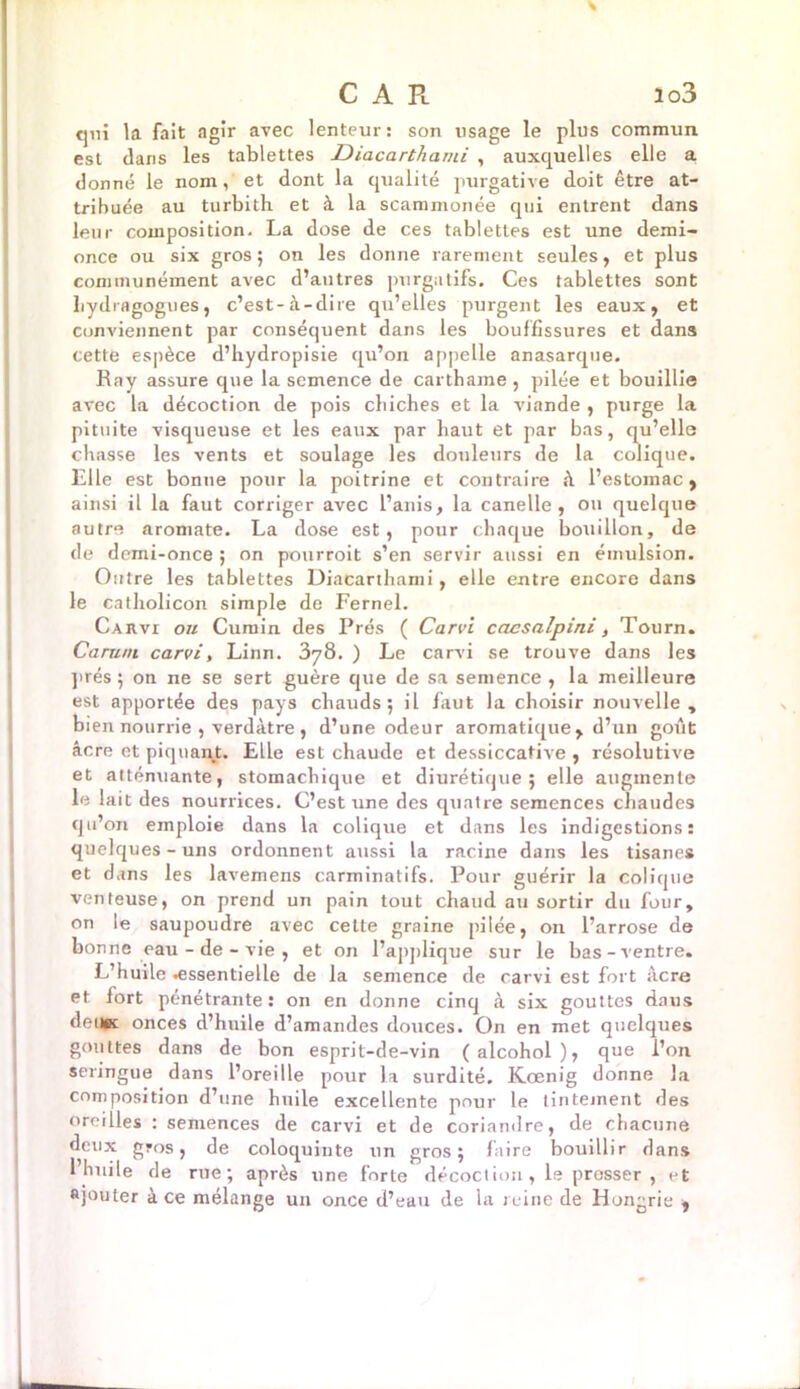 CAR io3 qui la fait agir avec lenteur: son usage le plus commun est dans les tablettes Diacarthami , auxquelles elle a donné le nom, et dont la qualité purgative doit être at- tribuée au turbith et à la scammonée qui entrent dans leur composition. La dose de ces tablettes est une demi- once ou six gros ; on les donne rarement seules, et plus communément avec d’autres purgatifs. Ces tablettes sont hydragogues, c’est-à-dire qu’elles purgent les eaux, et conviennent par conséquent dans les bouffissures et dans cette espèce d’hydropisie qu’on appelle anasarque. Ray assure que la semence de carthame , pilée et bouillie avec la décoction de pois cbiches et la viande , purge la pituite visqueuse et les eaux par haut et par bas, qu’elle chasse les vents et soulage les douleurs de la colique. Elle est bonne pour la poitrine et contraire à l’estoinac , ainsi il la faut corriger avec l’anis, la canelle , ou quelque autre aromate. La dose est, pour chaque bouillon, de de demi-once ; on pourvoit s’en servir aussi en émulsion. Outre les tablettes Diacarthami, elle entre encore dans le catholicon simple de Fernel. Cauvi ou Cumin des Prés ( Carvi cacsalpini, Tourn. Caruni carvi, Linn. 378. ) Le carvi se trouve dans les prés 5 on ne se sert guère que de sa semence , la meilleure est apportée des pays chauds; il faut la choisir nouvelle, bien nourrie , verdâtre , d’une odeur aromatique, d’un goût âcre et piquant. Elle est chaude et dessiccative , résolutive et atténuante, stomachique et diurétique; elle augmente le lait des nourrices. C’est une des quatre semences chaudes qu’on emploie dans la colique et dans les indigestions: quelques-uns ordonnent aussi la racine dans les tisanes et dans les lavemens carminatifs. Pour guérir la colique venteuse, on prend un pain tout chaud au sortir du four, on le saupoudre avec cette graine pilée, on l’arrose de bonne eau-de-vie, et on l’applique sur le bas-ventre. L’huile «essentielle de la semence de carvi est fort âcre et fort pénétrante: on en donne cinq à six gouttes dans detiK onces d’huile d’amandes douces. On en met quelques gouttes dans de bon esprit-de-vin (alcohol), que l’on seringue dans l’oreille pour la surdité. K.œnig donne la composition d’une huile excellente pour le tintement des • semences de carvi et de coriandre j de chacune deux gros, de coloquinte un gros; faire bouillir dans l’huile de rue; après une forte décoction, le presser , et ajouter à ce mélange un once d’eau de la reine de Hongrie ,