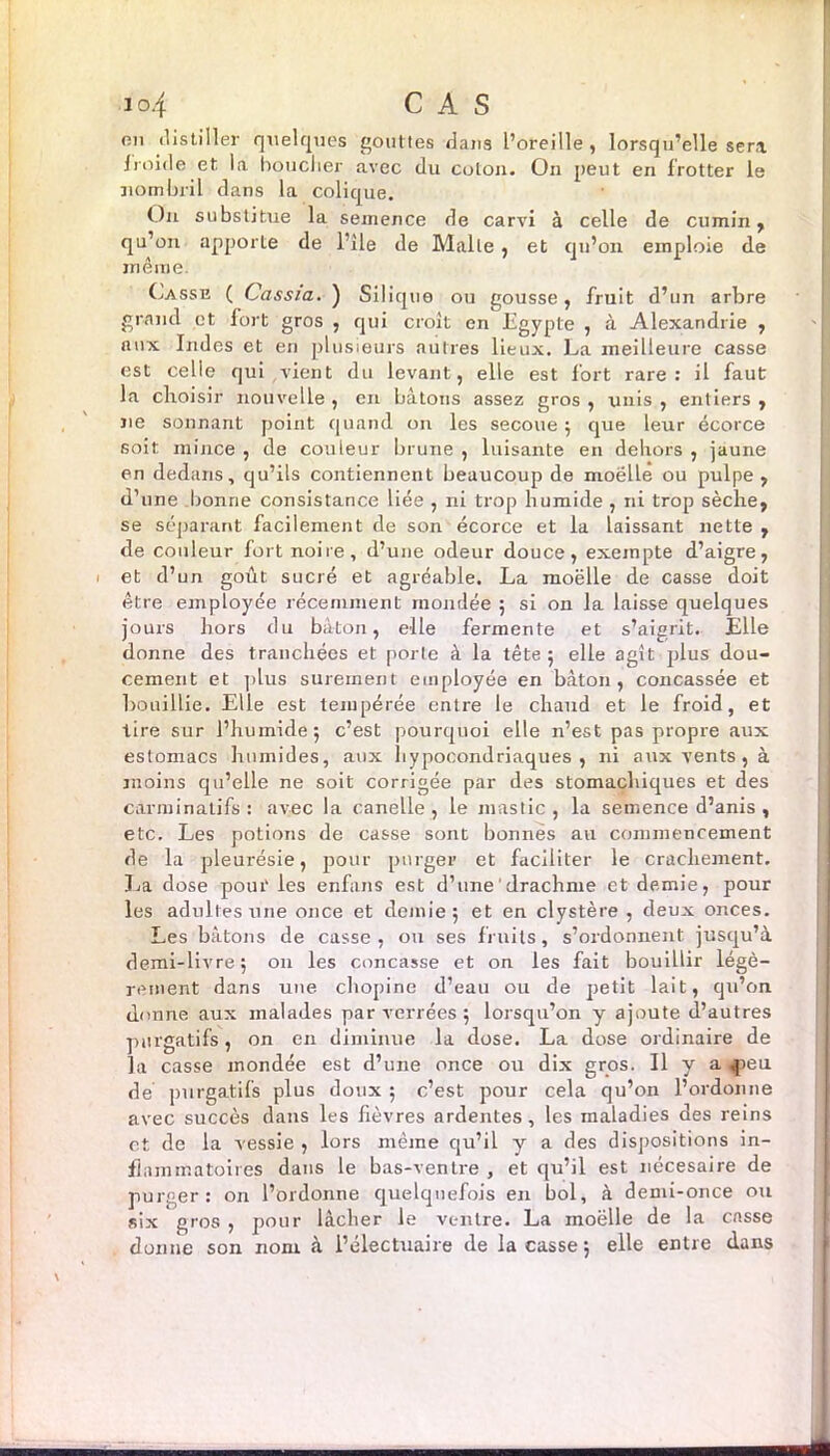 on distiller quelques gouttes dans l’oreille, lorsqu’elle sera froide et la bouclier avec du colon. On peut en frotter le nombril dans la colique. On substitue la semence de carvi à celle de cumin, qu’on apporte de l’ile de Malte , et qu’on emploie de même Casse ( Cassia. ) Silique ou gousse, fruit d’un arbre grand et fort gros , qui croît en Egypte , à Alexandrie , aux Indes et en plusieurs autres lieux. La meilleure casse est celle qui vient du levant, elle est fort rare: il faut la choisir nouvelle , en bâtons assez gros , unis , entiers , ne sonnant point quand on les secoue ; que leur écorce 6oit mince , de couleur brume , luisante en dehors , jaune en dedans, qu’ils contiennent beaucoup de moëlle ou pulpe, d’une bonne consistance liée , ni trop humide , ni trop sèche, se séparant facilement de son écorce et la laissant nette , de couleur fort noire, d’une odeur douce, exempte d’aigre, et d’un goût sucré et agréable. La moëlle de casse doit être employée récemment mondée ; si on la laisse quelques jours hors du bâton, elle fermente et s’aigrit. Elle donne des tranchées et porte à la tête 5 elle agit plus dou- cement et plus sûrement employée en bâton, concassée et bouillie. Elle est tempérée entre le chaud et le froid, et tire sur l’humide; c’est pourquoi elle n’est pas propre aux estomacs humides, aux hypocondriaques, ni aux vents, à moins qu’elle ne soit corrigée par des stomachiques et des carminatifs : avec la canelle, le mastic, la semence d’anis , etc. Les potions de casse sont bonnes au commencement de la pleurésie, pour purger et faciliter le crachement. La dose pour les enfans est d’une'drachme et demie, pour les adultes une once et demie; et en clystère , deux onces. Les bâtons de casse , on ses fruits, s’ordonnent jusqu’à demi-livre; 011 les concasse et on les fait bouillir légè— renient dans une chopine d’eau ou de petit lait, qu’on donne aux malades par verrées ; lorsqu’on y ajoute d’autres purgatifs, on en diminue la dose. La dose ordinaire de la casse mondée est d’une once ou dix gros. Il y a <peu de purgatifs plus doux ; c’est pour cela qu’on l’ordonne avec succès dans les fièvres ardentes, les maladies des reins et de la vessie , lors même qu’il y a des dispositions in- flammatoires dans le bas-ventre , et qu’il est nécesaire de purger: on l’ordonne quelquefois en bol, à demi-once ou six gros , pour lâcher le ventre. La moëlle de la casse donne son nom à l’électuaire de laçasse; elle entre dans
