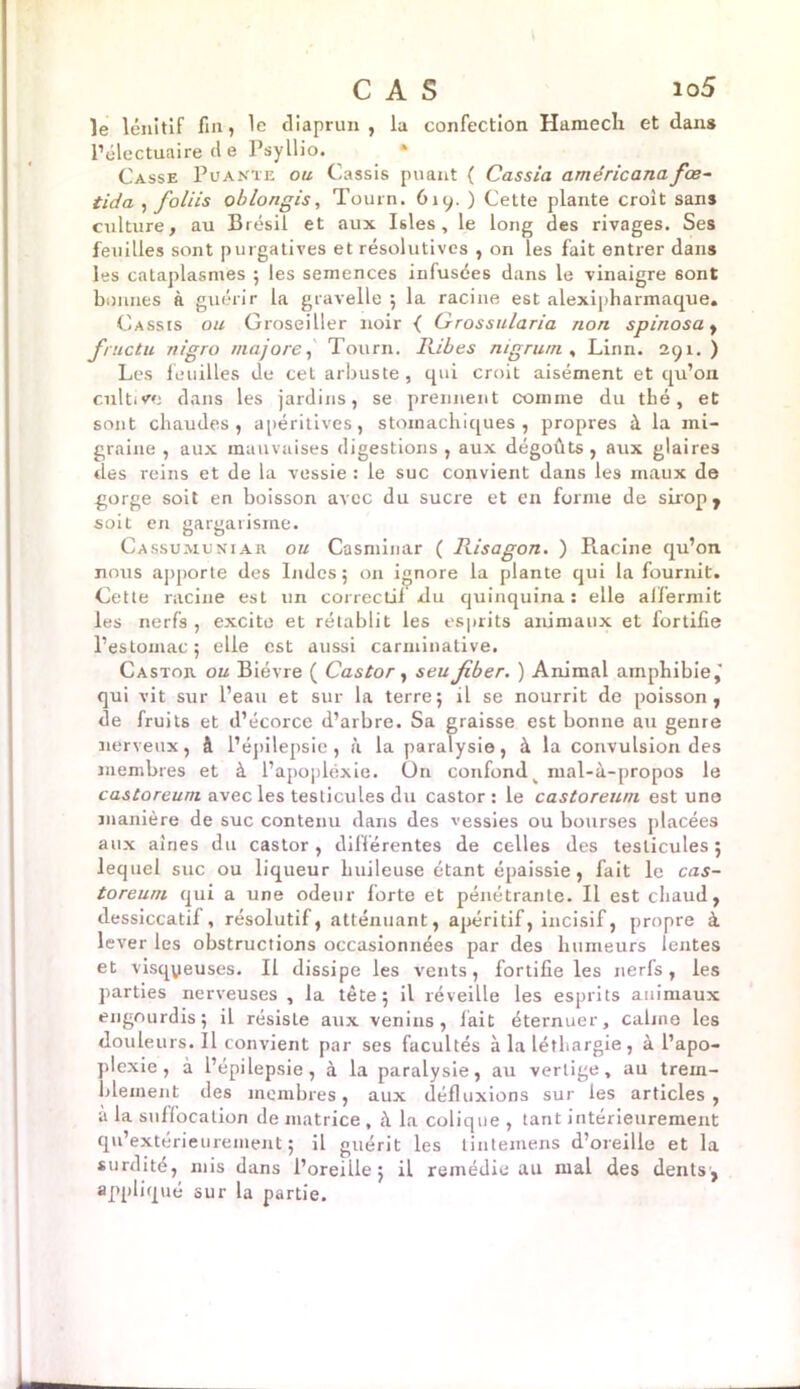 le lénitif fin, le diaprun , la confection Hameclx et dan» l’électuaire d e Psyllio. Casse Puante ou Cassis puant ( Cassia américanafœ- tida , foliis oblongis, Tourn. 619. ) Cette plante croit sans culture, au Brésil et aux Isles , le long des rivages. Ses feuilles sont purgatives et résolutives , on les fait entrer dans les cataplasmes 5 les semences infusées dans le vinaigre 6ont bonnes à guérir la gravelle 5 la racine est alexipharmaque. Cassis ou Groseiller noir { Grossularia non spinosa, fructu n/gro majore, Tourn. Ribes nigrum , Linn. 291.) Les feuilles de cet arbuste, qui croit aisément et qu’on cultive dans les jardins, se prennent comme du thé, et sont chaudes, apéritives, stomachiques, propres à la mi- graine , aux mauvaises digestions , aux dégoûts, aux glaires «les reins et de la vessie : le suc convient dans les maux de gorge soit en boisson avec du sucre et en forme de sirop , soit en gargarisme. Cassumuniar ou Casminar ( Risagon. ) Racine qu’on nous apporte des Indes ; on ignore la plante qui la fournit. Cette racine est un correctif du quinquina: elle affermit les nerfs , excite et rétablit les esprits animaux et fortifie l’estomac 5 elle est aussi carminative. Castor ou Bièvre ( Castor, seu Jiber. ) Animal amphibie,' qui vit sur l’eau et sur la terre; il se nourrit de poisson, de fruits et d’écorce d’arbre. Sa graisse est bonne au genre nerveux, â l’épilepsie, à la paralysie, à la convulsion des membres et à l’apopléxie. On confond v mal-à-propos le castoreum avec les testicules du castor: le castoreum est une manière de suc contenu dans des vessies ou bourses placées aux aines du castor, différentes de celles des testicules; lequel suc ou liqueur huileuse étant épaissie, fait le cas- toreum qui a une odeur forte et pénétrante. Il est chaud, dessiccatif, résolutif, atténuant, apéritif, incisif, propre à lever les obstructions occasionnées par des humeurs lentes et visqyeuses. Il dissipe les vents, fortifie les nerfs, les parties nerveuses , la tète; il réveille les esprits animaux engourdis; il résiste aux venins, lait éternuer, câline les douleurs. Il convient par ses facultés à la léthargie, à l’apo- plexie , à l’épilepsie, à la paralysie, au vertige, au trem- blement des membres, aux défluxions sur les articles, a la suffocation de matrice , à la colique , tant intérieurement qu’extérieurement ; il guérit les tintemens d’oreille et la surdité, mis dans l’oreille; il remédie au mal des dents, appliqué sur la partie.