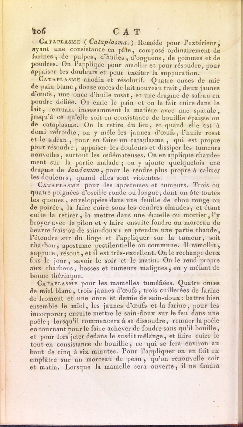 Cataplasme ( Cataplasma. ) Remède pour l’extérieur, ayant une consistance en pâte, composé ordinairement de farines , de pulpes, d’huiles, d’onguens , de gommes et de poudres. On l’applique pour amollir et pour résoudre, pour appaiser les douleurs et pour exciter la suppuration. Cataplasme anodin et résolutif. Quatre onces de mie de pain blanc , douze onces de lait nouveau trait, deux jaunes d’œufs , une once d’huile rosat, et une dragme de safran en poudre deliee. On émie le pain et on le fait cuire dans le lait, remuant incessamment la matière avec une spatule, jusqu’à ce qu’elle soit en consistance de bouillie épaisse ou de cataplasme. On la retire du feu, et quand elle est à demi réfroidie, on y mêle les jaunes d’œufs, l’huile rosat et le safran , pour en faire un cataplasme , qui est propre pour résoudre , appaiser les douleurs et dissiper les tumeurs nouvelles, surtout les œdémateuses. On en applique chaude- ment sur la partie malade 5 on y ajoute quelquefois une dragme de laudanum, pour le rendre plus propre à calmef les douleurs, quand elles sont violentes. Cataplasme pour les apostumes et tumeurs. Trois ou quatre poignées d’oseille ronde ou longue, dont on ôte toutes les queues , enveloppées dans une feudle de chou rouge ou de poirée , la faire cuire sous les cendres chaudes, et étant cuite la retirer, la mettre dans une écuelle ou mortier, l’y broyer avec le pilon et y faire ensuite fondre un morceau de beurre frais'ou de sain-doux : en prendre une partie chaude, l’étendre sur du linge et l’appliquer sur la tumeur, soit charbon, apostume pestilentielle ou commune. Il ramollit, suppure , résout, et il est très-excellent. On le rechange deux fois le jour , savoir le soir et le matin. On le rend propre aux charbons, bosses et tumeurs malignes , en y mêlant de bonne thériaque. Cataplasme pour les mamelles tuméfiées. Quatre onces de miel blanc, trois jaunes d’œufs , trois cuillerées de farine de froment et une once et demie de sain-doux: battre bien ensemble le miel, les jaunes d’œufs et la farine, pour les incorjiorer 5 ensuite mettre le sain-doux sur le feu dans une poêle ; lorsqu’il commencera à se dissoudre, remuer la poêle en tournant pour le faire achever de fondre sans qu’il bouille, et pour lors jeter dedans le susdit mélange, et faire cuire le tout en consistance de bouillie, ce qui se fera environ au bout de cinq à six minutes. Pour l’appliquer on en fait un emplâtre sur un morceau de peau , qu’on renouvelle soir et matin. Lorsque la mamelle sera ouverte, il ne faudra