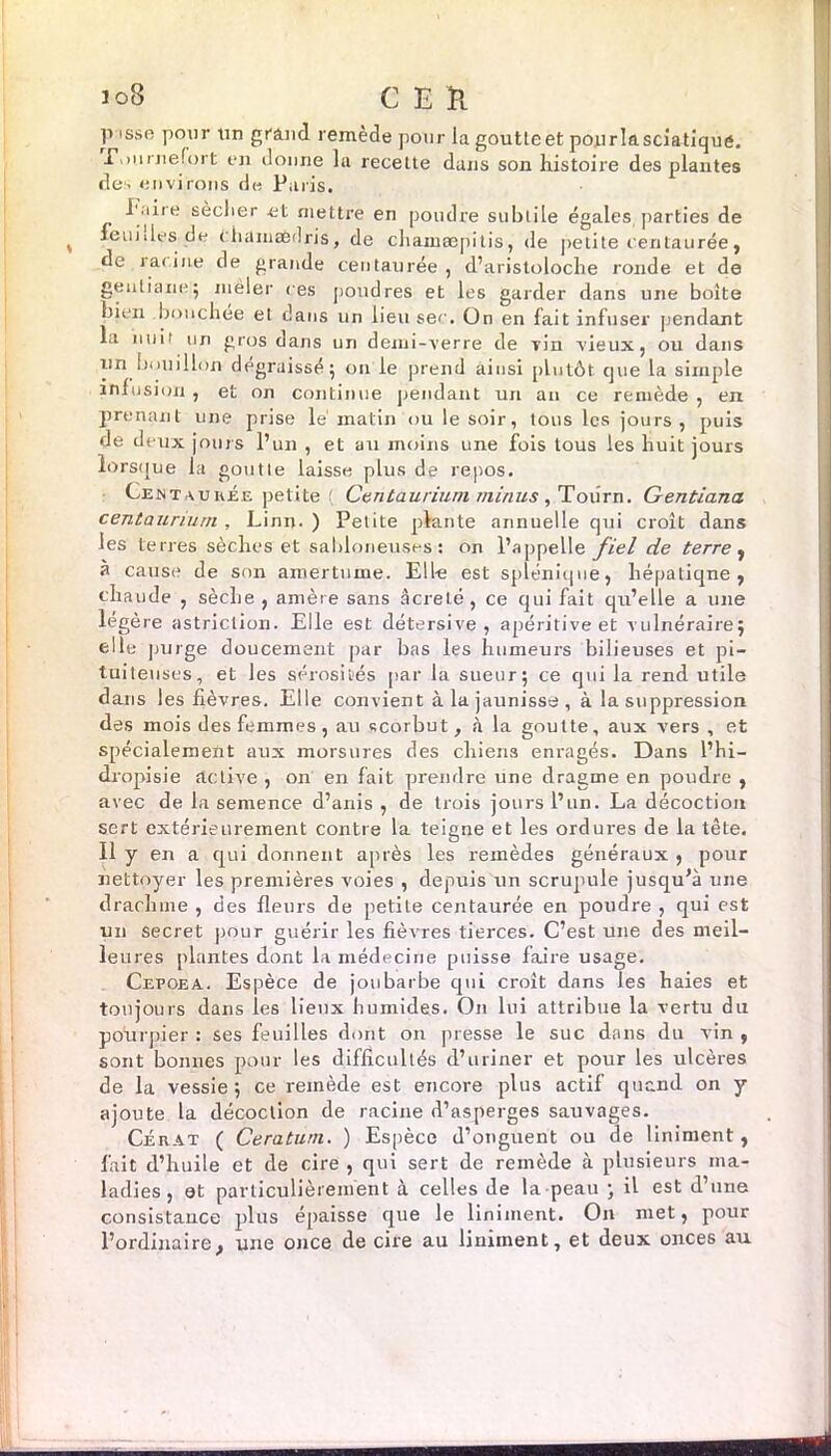 p issr pour un grand remède pour la goutteet poprlasciatique. E.mrnefort en donne la recette dans son histoire des plantes des environs de Paris. l'aire sèclier et mettre en poudre subtile égales parties de I feuides de < hamædris, de chamæpitis, de petite centaurée, de racine de grande centaurée, d’aristoloche ronde et de gentiane5 mêler ces poudres et les garder dans une boîte bien bouchée et dans un lieu sec. On en fait infuser pendant la nuit un gros dans un demi-verre de Tin vieux, ou dans un bouillon dégraissé5 011 le prend ainsi plutôt cjue la simple infusion , et on continue pendant un an ce remède , en prenant une prise lé matin ou le soir, tous les jours, puis de deux jours l’un , et au moins une fois tous les huit jours lorsque la goutte laisse plus de repos. Centaurée petite Centaurium minus, Totirn. Gentiana centaurium , Linn. ) Petite plante annuelle qui croît dans les terres sèches et sabloneuses : on l’appelle fiel de terre , à cause de son amertume. Elle est splénique, hépatiqne , chaude , sèche , anière sans âcreté, ce qui fait qu’elle a une légère «striction. Elle est détersive , apéritive et vulnéraire j elle purge doucement par bas les humeurs bilieuses et pi- tuiteuses, et les sérosités par la sueur; ce qui la rend utile dans les fièvres. Elle convient à la jaunisse , à la suppression des mois des femmes, au scorbut, à la goutte, aux vers , et spécialement aux morsures des chiens enragés. Dans l’hi— dropisie active , on en fait prendre une dragme en poudre , avec de la semence d’anis , de trois jours l’un. La décoction sert extérieurement contre la teigne et les ordures de la tète. Il y en a qui donnent après les remèdes généraux , pour nettoyer les premières voies , depuis un scrupule jusqu’à une drachme , des fleurs de petite centaurée en poudre , qui est un secret pour guérir les fièvres tierces. C’est une des meil- leures plantes dont la médecine puisse faire usage. Cepoea. Espèce de joubarbe qui croit dans les haies et toujours dans les lieux humides. On lui attribue la vertu du pourpier : ses feuilles dont on presse le suc dans du vin , sont bonnes pour les difficultés d’uriner et pour les ulcères de la vessie; ce remède est encore plus actif quand on y ajoute la décoction de racine d’asperges sauvages. Cérat ( Ceraturn. ) Espèce d’onguent ou de Uniment, fait d’huile et de cire , qui sert de remède à plusieurs ma- ladies, et particulièrement à celles de la peau ; il est d’une consistance plus épaisse que le Uniment. On met, pour l’ordinaire, une once de cire au Uniment, et deux onces au